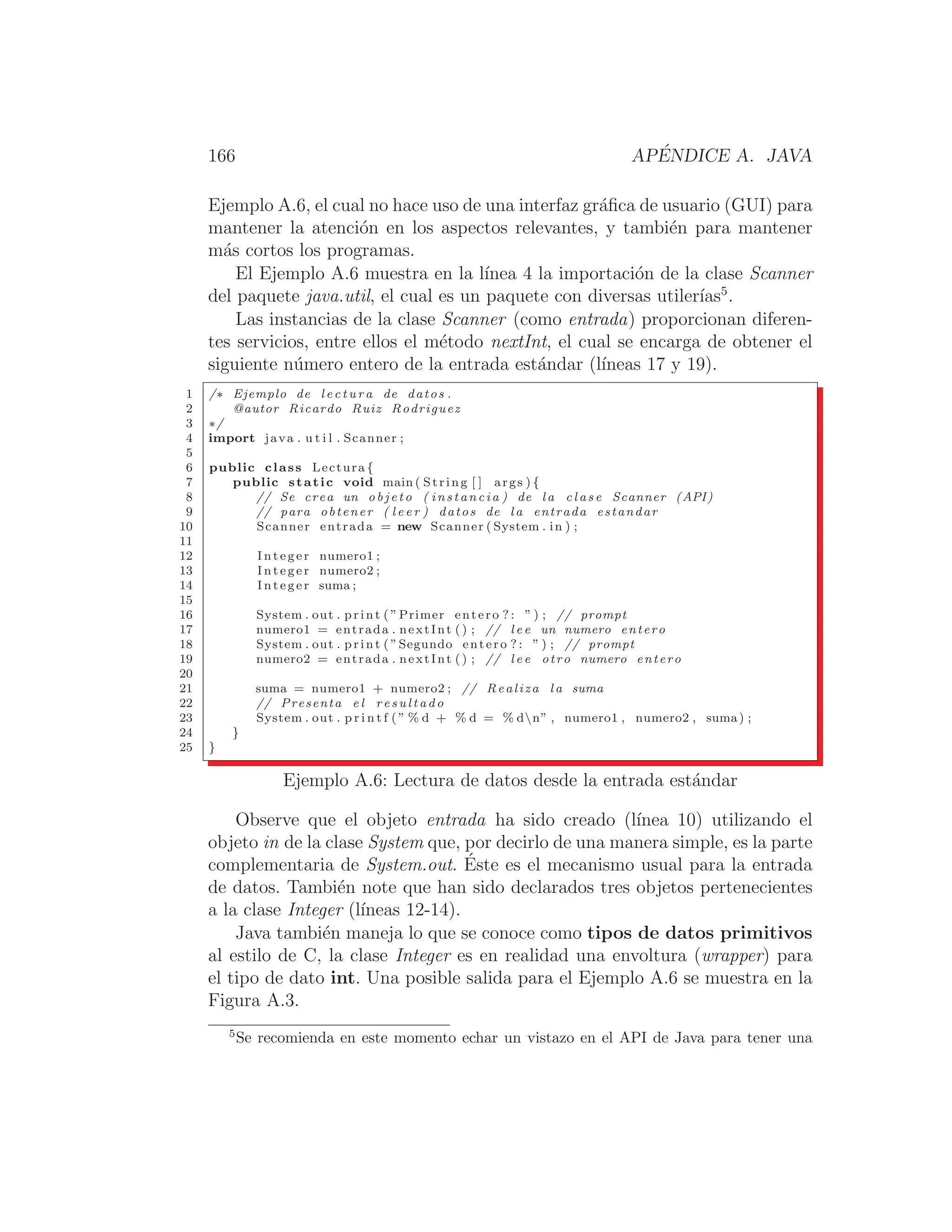 166 APÉNDICE A. JAVA
Ejemplo A.6, el cual no hace uso de una interfaz gráﬁca de usuario (GUI) para
mantener la atención en los aspectos relevantes, y también para mantener
más cortos los programas.
El Ejemplo A.6 muestra en la lı́nea 4 la importación de la clase Scanner
del paquete java.util, el cual es un paquete con diversas utilerı́as5
.
Las instancias de la clase Scanner (como entrada) proporcionan diferen-
tes servicios, entre ellos el método nextInt, el cual se encarga de obtener el
siguiente número entero de la entrada estándar (lı́neas 17 y 19).
1 /∗ Ejemplo de l e c t u r a de datos .
2 @autor Ricardo Ruiz Rodriguez
3 ∗/
4 import java . u t i l . Scanner ;
5
6 public class Lectura {
7 public static void main ( String [ ] args ) {
8 // Se crea un o b j e t o ( instancia ) de l a c l a s e Scanner (API)
9 // para obtener ( l e e r ) datos de l a entrada estandar
10 Scanner entrada = new Scanner ( System . in ) ;
11
12 Integer numero1 ;
13 Integer numero2 ;
14 Integer suma ;
15
16 System . out . print ( ”Primer entero ? : ” ) ; // prompt
17 numero1 = entrada . nextInt () ; // l e e un numero entero
18 System . out . print ( ”Segundo entero ? : ” ) ; // prompt
19 numero2 = entrada . nextInt () ; // l e e otro numero entero
20
21 suma = numero1 + numero2 ; // Realiza l a suma
22 // Presenta e l r e s u l t a d o
23 System . out . p r i n t f ( ” % d + % d = % dn” , numero1 , numero2 , suma) ;
24 }
25 }
Ejemplo A.6: Lectura de datos desde la entrada estándar
Observe que el objeto entrada ha sido creado (lı́nea 10) utilizando el
objeto in de la clase System que, por decirlo de una manera simple, es la parte
complementaria de System.out. Éste es el mecanismo usual para la entrada
de datos. También note que han sido declarados tres objetos pertenecientes
a la clase Integer (lı́neas 12-14).
Java también maneja lo que se conoce como tipos de datos primitivos
al estilo de C, la clase Integer es en realidad una envoltura (wrapper) para
el tipo de dato int. Una posible salida para el Ejemplo A.6 se muestra en la
Figura A.3.
5
Se recomienda en este momento echar un vistazo en el API de Java para tener una
 
