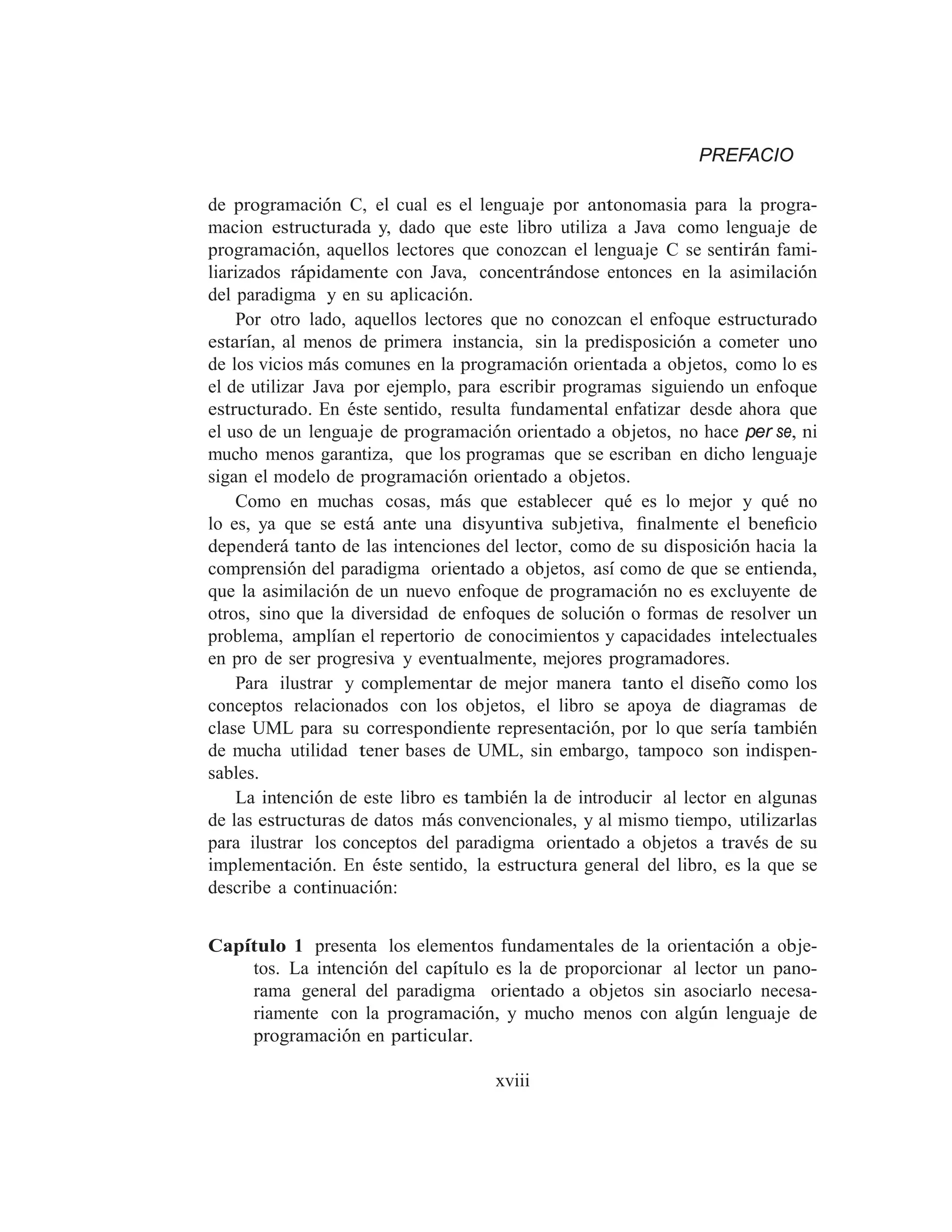 PREFACIO
de programación C, el cual es el lenguaje por antonomasia para la progra-
macion estructurada y, dado que este libro utiliza a Java como lenguaje de
programación, aquellos lectores que conozcan el lenguaje C se sentirán fami-
liarizados rápidamente con Java, concentrándose entonces en la asimilación
del paradigma y en su aplicación.
Por otro lado, aquellos lectores que no conozcan el enfoque estructurado
estarı́an, al menos de primera instancia, sin la predisposición a cometer uno
de los vicios más comunes en la programación orientada a objetos, como lo es
el de utilizar Java por ejemplo, para escribir programas siguiendo un enfoque
estructurado. En éste sentido, resulta fundamental enfatizar desde ahora que
el uso de un lenguaje de programación orientado a objetos, no hace per se, ni
mucho menos garantiza, que los programas que se escriban en dicho lenguaje
sigan el modelo de programación orientado a objetos.
Como en muchas cosas, más que establecer qué es lo mejor y qué no
lo es, ya que se está ante una disyuntiva subjetiva, ﬁnalmente el beneﬁcio
dependerá tanto de las intenciones del lector, como de su disposición hacia la
comprensión del paradigma orientado a objetos, ası́ como de que se entienda,
que la asimilación de un nuevo enfoque de programación no es excluyente de
otros, sino que la diversidad de enfoques de solución o formas de resolver un
problema, amplı́an el repertorio de conocimientos y capacidades intelectuales
en pro de ser progresiva y eventualmente, mejores programadores.
Para ilustrar y complementar de mejor manera tanto el diseño como los
conceptos relacionados con los objetos, el libro se apoya de diagramas de
clase UML para su correspondiente representación, por lo que serı́a también
de mucha utilidad tener bases de UML, sin embargo, tampoco son indispen-
sables.
La intención de este libro es también la de introducir al lector en algunas
de las estructuras de datos más convencionales, y al mismo tiempo, utilizarlas
para ilustrar los conceptos del paradigma orientado a objetos a través de su
implementación. En éste sentido, la estructura general del libro, es la que se
describe a continuación:
Capı́tulo 1 presenta los elementos fundamentales de la orientación a obje-
tos. La intención del capı́tulo es la de proporcionar al lector un pano-
rama general del paradigma orientado a objetos sin asociarlo necesa-
riamente con la programación, y mucho menos con algún lenguaje de
programación en particular.
xviii
 