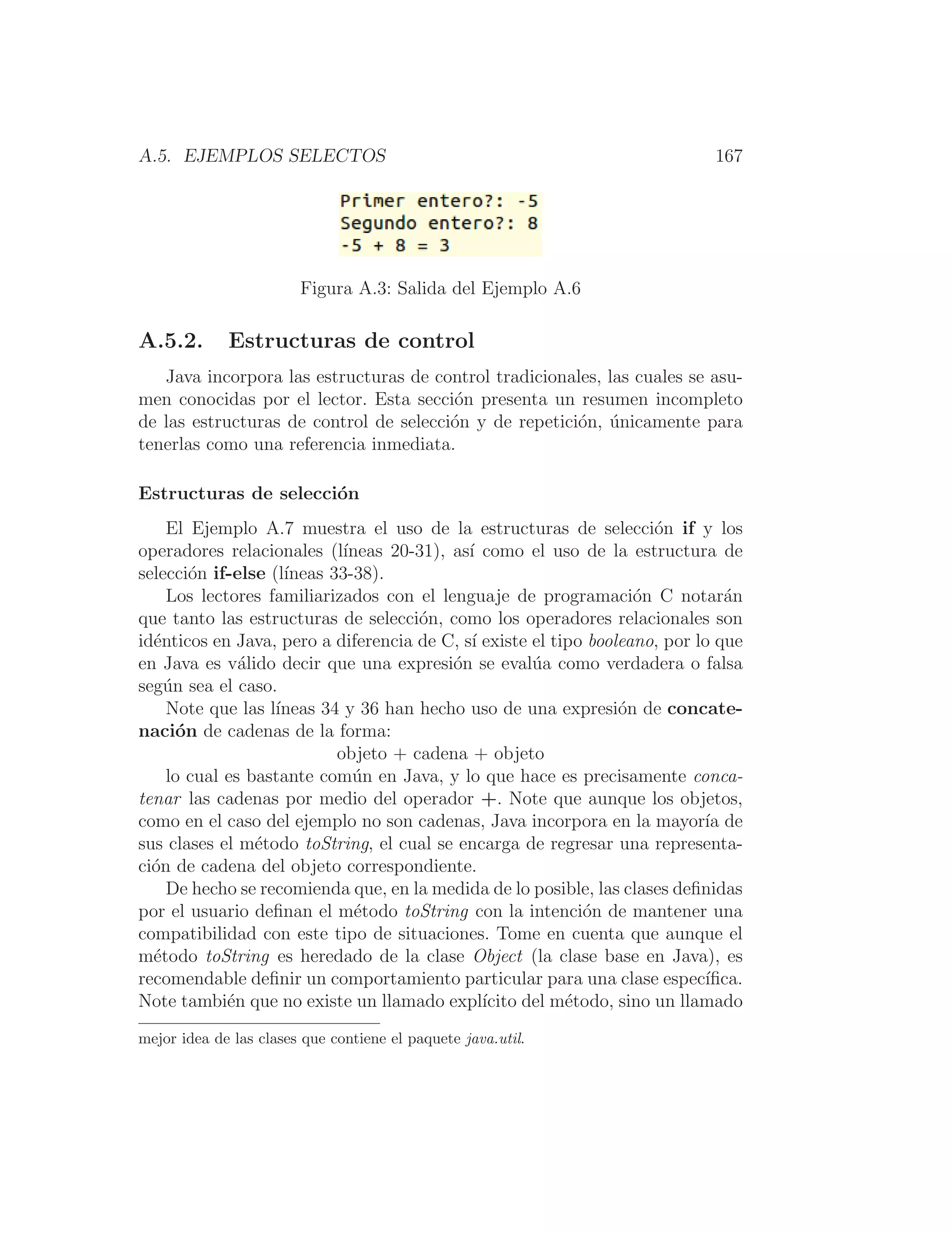 A.5. EJEMPLOS SELECTOS 167
Figura A.3: Salida del Ejemplo A.6
A.5.2. Estructuras de control
Java incorpora las estructuras de control tradicionales, las cuales se asu-
men conocidas por el lector. Esta sección presenta un resumen incompleto
de las estructuras de control de selección y de repetición, únicamente para
tenerlas como una referencia inmediata.
Estructuras de selección
El Ejemplo A.7 muestra el uso de la estructuras de selección if y los
operadores relacionales (lı́neas 20-31), ası́ como el uso de la estructura de
selección if-else (lı́neas 33-38).
Los lectores familiarizados con el lenguaje de programación C notarán
que tanto las estructuras de selección, como los operadores relacionales son
idénticos en Java, pero a diferencia de C, sı́ existe el tipo booleano, por lo que
en Java es válido decir que una expresión se evalúa como verdadera o falsa
según sea el caso.
Note que las lı́neas 34 y 36 han hecho uso de una expresión de concate-
nación de cadenas de la forma:
objeto + cadena + objeto
lo cual es bastante común en Java, y lo que hace es precisamente conca-
tenar las cadenas por medio del operador +. Note que aunque los objetos,
como en el caso del ejemplo no son cadenas, Java incorpora en la mayorı́a de
sus clases el método toString, el cual se encarga de regresar una representa-
ción de cadena del objeto correspondiente.
De hecho se recomienda que, en la medida de lo posible, las clases deﬁnidas
por el usuario deﬁnan el método toString con la intención de mantener una
compatibilidad con este tipo de situaciones. Tome en cuenta que aunque el
método toString es heredado de la clase Object (la clase base en Java), es
recomendable deﬁnir un comportamiento particular para una clase especı́ﬁca.
Note también que no existe un llamado explı́cito del método, sino un llamado
mejor idea de las clases que contiene el paquete java.util.
 