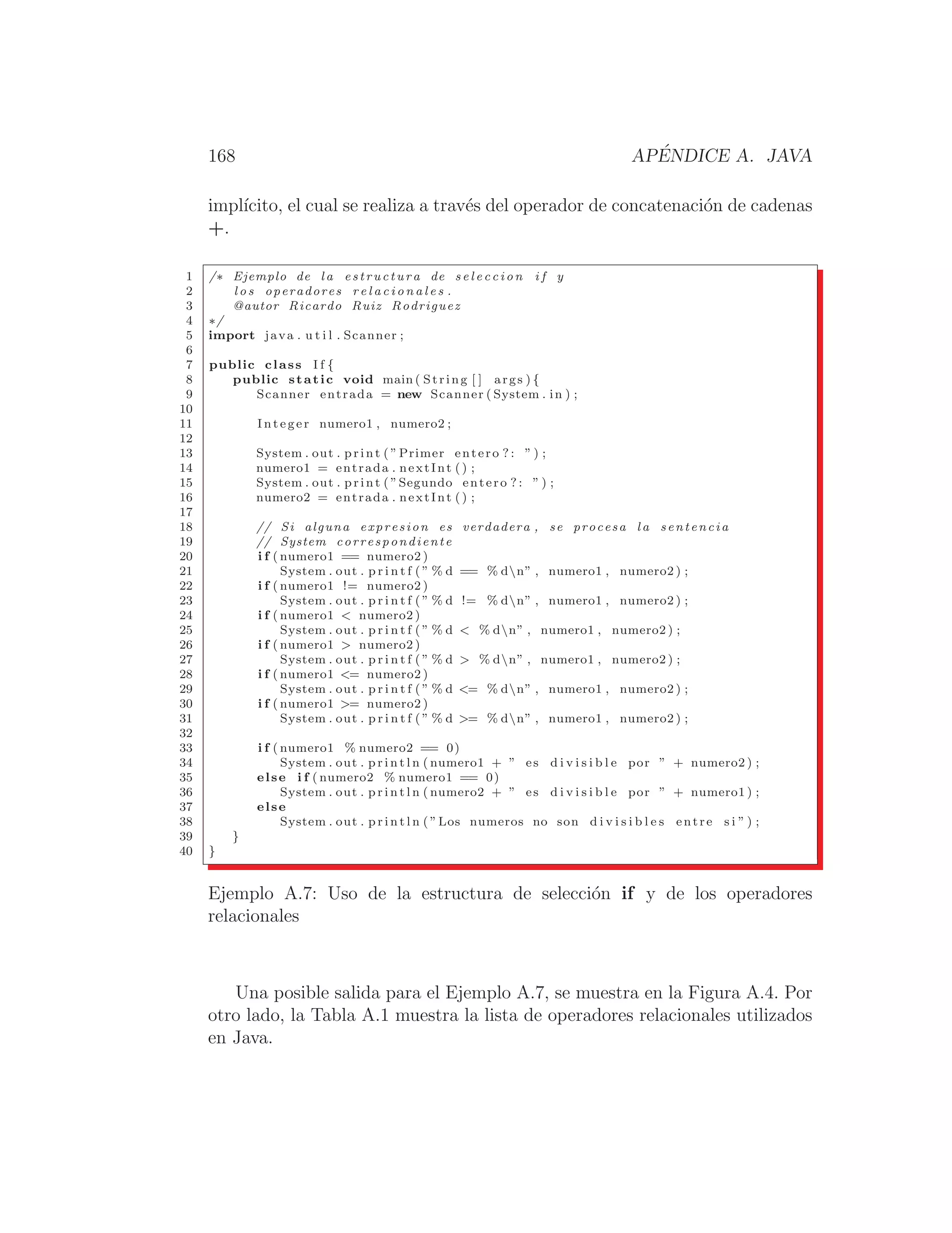 168 APÉNDICE A. JAVA
implı́cito, el cual se realiza a través del operador de concatenación de cadenas
+.
1 /∗ Ejemplo de l a estructura de s e l e c c i o n i f y
2 l o s operadores r e l a c i o n a l e s .
3 @autor Ricardo Ruiz Rodriguez
4 ∗/
5 import java . u t i l . Scanner ;
6
7 public class I f {
8 public static void main ( String [ ] args ) {
9 Scanner entrada = new Scanner ( System . in ) ;
10
11 Integer numero1 , numero2 ;
12
13 System . out . print ( ”Primer entero ? : ” ) ;
14 numero1 = entrada . nextInt () ;
15 System . out . print ( ”Segundo entero ? : ” ) ;
16 numero2 = entrada . nextInt () ;
17
18 // Si alguna expresion es verdadera , se procesa l a sentencia
19 // System correspondiente
20 i f ( numero1 == numero2 )
21 System . out . p r i n t f ( ” % d == % dn” , numero1 , numero2 ) ;
22 i f ( numero1 != numero2 )
23 System . out . p r i n t f ( ” % d != % dn” , numero1 , numero2 ) ;
24 i f ( numero1  numero2 )
25 System . out . p r i n t f ( ” % d  % dn” , numero1 , numero2 ) ;
26 i f ( numero1  numero2 )
27 System . out . p r i n t f ( ” % d  % dn” , numero1 , numero2 ) ;
28 i f ( numero1 = numero2 )
29 System . out . p r i n t f ( ” % d = % dn” , numero1 , numero2 ) ;
30 i f ( numero1 = numero2 )
31 System . out . p r i n t f ( ” % d = % dn” , numero1 , numero2 ) ;
32
33 i f ( numero1 % numero2 == 0)
34 System . out . p r i n t l n ( numero1 + ” es d i v i s i b l e por ” + numero2 ) ;
35 else i f ( numero2 % numero1 == 0)
36 System . out . p r i n t l n ( numero2 + ” es d i v i s i b l e por ” + numero1 ) ;
37 else
38 System . out . p r i n t l n ( ”Los numeros no son d i v i s i b l e s entre s i ” ) ;
39 }
40 }
Ejemplo A.7: Uso de la estructura de selección if y de los operadores
relacionales
Una posible salida para el Ejemplo A.7, se muestra en la Figura A.4. Por
otro lado, la Tabla A.1 muestra la lista de operadores relacionales utilizados
en Java.
 