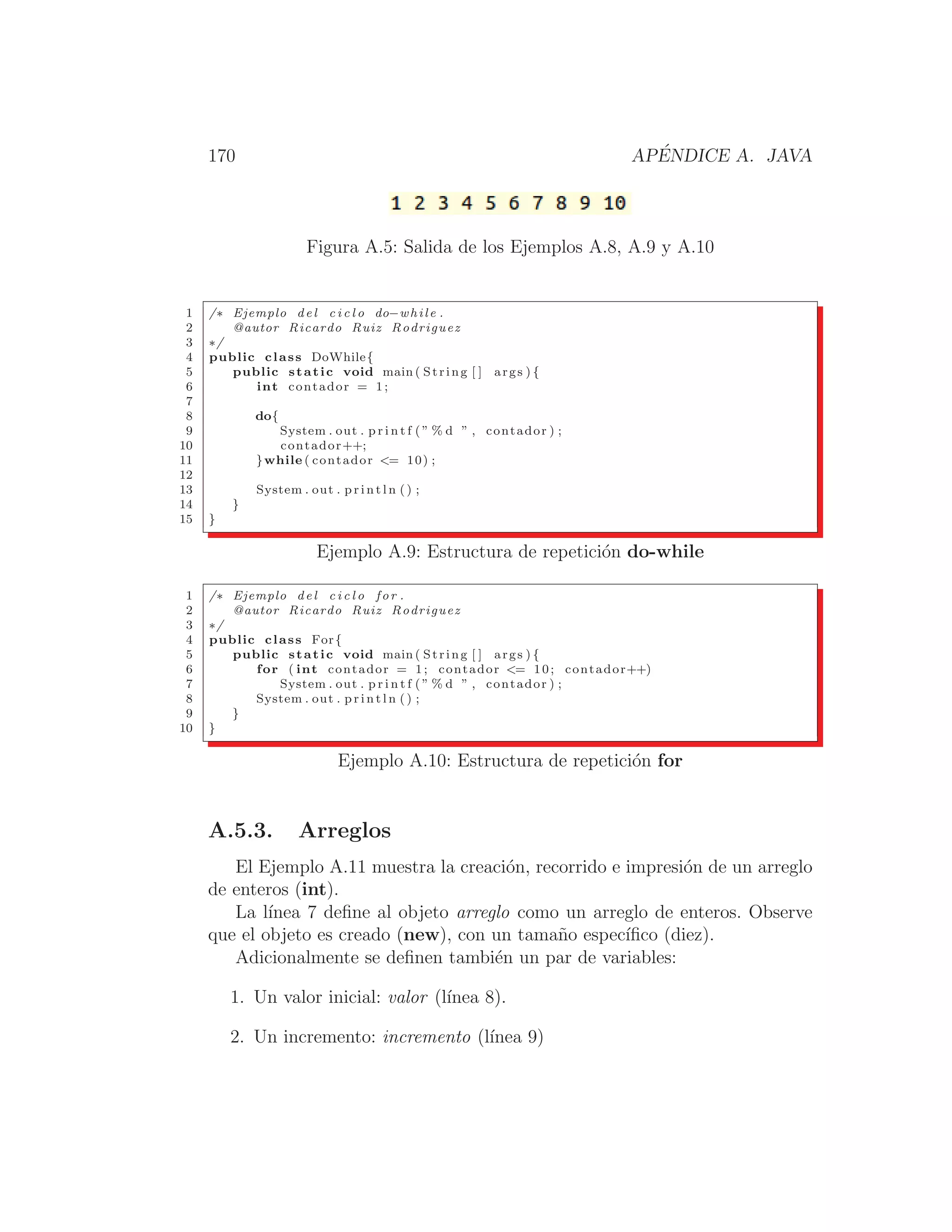 170 APÉNDICE A. JAVA
Figura A.5: Salida de los Ejemplos A.8, A.9 y A.10
1 /∗ Ejemplo del c i c l o do−while .
2 @autor Ricardo Ruiz Rodriguez
3 ∗/
4 public class DoWhile{
5 public static void main ( String [ ] args ) {
6 int contador = 1;
7
8 do{
9 System . out . p r i n t f ( ” % d ” , contador ) ;
10 contador++;
11 }while ( contador = 10) ;
12
13 System . out . p r i n t l n ( ) ;
14 }
15 }
Ejemplo A.9: Estructura de repetición do-while
1 /∗ Ejemplo del c i c l o for .
2 @autor Ricardo Ruiz Rodriguez
3 ∗/
4 public class For{
5 public static void main ( String [ ] args ) {
6 for ( int contador = 1; contador = 10; contador++)
7 System . out . p r i n t f ( ” % d ” , contador ) ;
8 System . out . p r i n t l n ( ) ;
9 }
10 }
Ejemplo A.10: Estructura de repetición for
A.5.3. Arreglos
El Ejemplo A.11 muestra la creación, recorrido e impresión de un arreglo
de enteros (int).
La lı́nea 7 deﬁne al objeto arreglo como un arreglo de enteros. Observe
que el objeto es creado (new), con un tamaño especı́ﬁco (diez).
Adicionalmente se deﬁnen también un par de variables:
1. Un valor inicial: valor (lı́nea 8).
2. Un incremento: incremento (lı́nea 9)
 