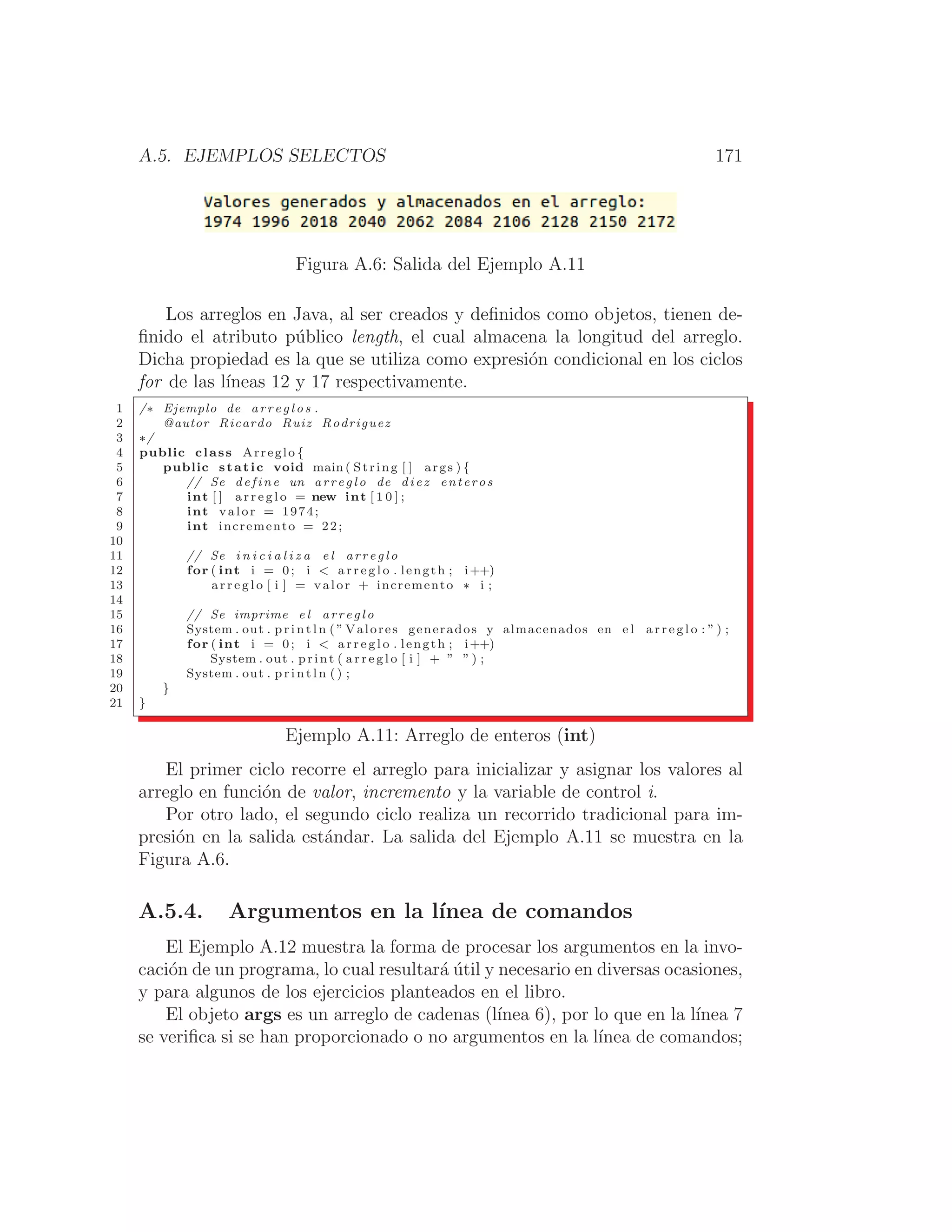 A.5. EJEMPLOS SELECTOS 171
Figura A.6: Salida del Ejemplo A.11
Los arreglos en Java, al ser creados y deﬁnidos como objetos, tienen de-
ﬁnido el atributo público length, el cual almacena la longitud del arreglo.
Dicha propiedad es la que se utiliza como expresión condicional en los ciclos
for de las lı́neas 12 y 17 respectivamente.
1 /∗ Ejemplo de a r r e g l o s .
2 @autor Ricardo Ruiz Rodriguez
3 ∗/
4 public class Arreglo {
5 public static void main ( String [ ] args ) {
6 // Se define un arreglo de diez enteros
7 int [ ] a r r e g l o = new int [ 1 0 ] ;
8 int valor = 1974;
9 int incremento = 22;
10
11 // Se i n i c i a l i z a e l a rr e g lo
12 for ( int i = 0; i  a r r e g l o . length ; i++)
13 a r r e g l o [ i ] = valor + incremento ∗ i ;
14
15 // Se imprime e l a rr e g lo
16 System . out . p r i n t l n ( ” Valores generados y almacenados en e l a r r e g l o : ” ) ;
17 for ( int i = 0; i  a r r e g l o . length ; i++)
18 System . out . print ( a r r e g l o [ i ] + ” ” ) ;
19 System . out . p r i n t l n ( ) ;
20 }
21 }
Ejemplo A.11: Arreglo de enteros (int)
El primer ciclo recorre el arreglo para inicializar y asignar los valores al
arreglo en función de valor, incremento y la variable de control i.
Por otro lado, el segundo ciclo realiza un recorrido tradicional para im-
presión en la salida estándar. La salida del Ejemplo A.11 se muestra en la
Figura A.6.
A.5.4. Argumentos en la lı́nea de comandos
El Ejemplo A.12 muestra la forma de procesar los argumentos en la invo-
cación de un programa, lo cual resultará útil y necesario en diversas ocasiones,
y para algunos de los ejercicios planteados en el libro.
El objeto args es un arreglo de cadenas (lı́nea 6), por lo que en la lı́nea 7
se veriﬁca si se han proporcionado o no argumentos en la lı́nea de comandos;
 