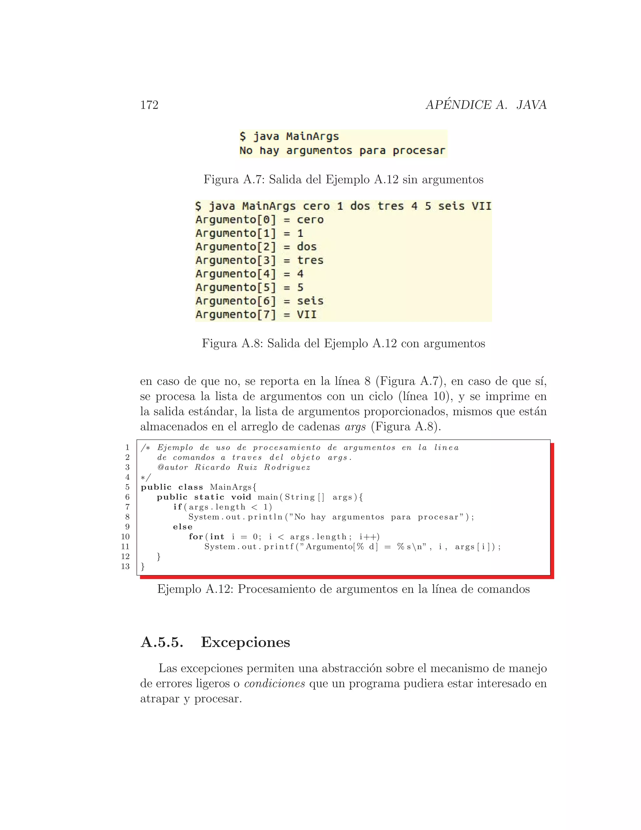 172 APÉNDICE A. JAVA
Figura A.7: Salida del Ejemplo A.12 sin argumentos
Figura A.8: Salida del Ejemplo A.12 con argumentos
en caso de que no, se reporta en la lı́nea 8 (Figura A.7), en caso de que sı́,
se procesa la lista de argumentos con un ciclo (lı́nea 10), y se imprime en
la salida estándar, la lista de argumentos proporcionados, mismos que están
almacenados en el arreglo de cadenas args (Figura A.8).
1 /∗ Ejemplo de uso de procesamiento de argumentos en l a l i n e a
2 de comandos a traves del o b j e t o args .
3 @autor Ricardo Ruiz Rodriguez
4 ∗/
5 public class MainArgs{
6 public static void main ( String [ ] args ) {
7 i f ( args . length  1)
8 System . out . p r i n t l n ( ”No hay argumentos para procesar ” ) ;
9 else
10 for ( int i = 0; i  args . length ; i++)
11 System . out . p r i n t f ( ”Argumento[ % d ] = % s n” , i , args [ i ] ) ;
12 }
13 }
Ejemplo A.12: Procesamiento de argumentos en la lı́nea de comandos
A.5.5. Excepciones
Las excepciones permiten una abstracción sobre el mecanismo de manejo
de errores ligeros o condiciones que un programa pudiera estar interesado en
atrapar y procesar.
 
