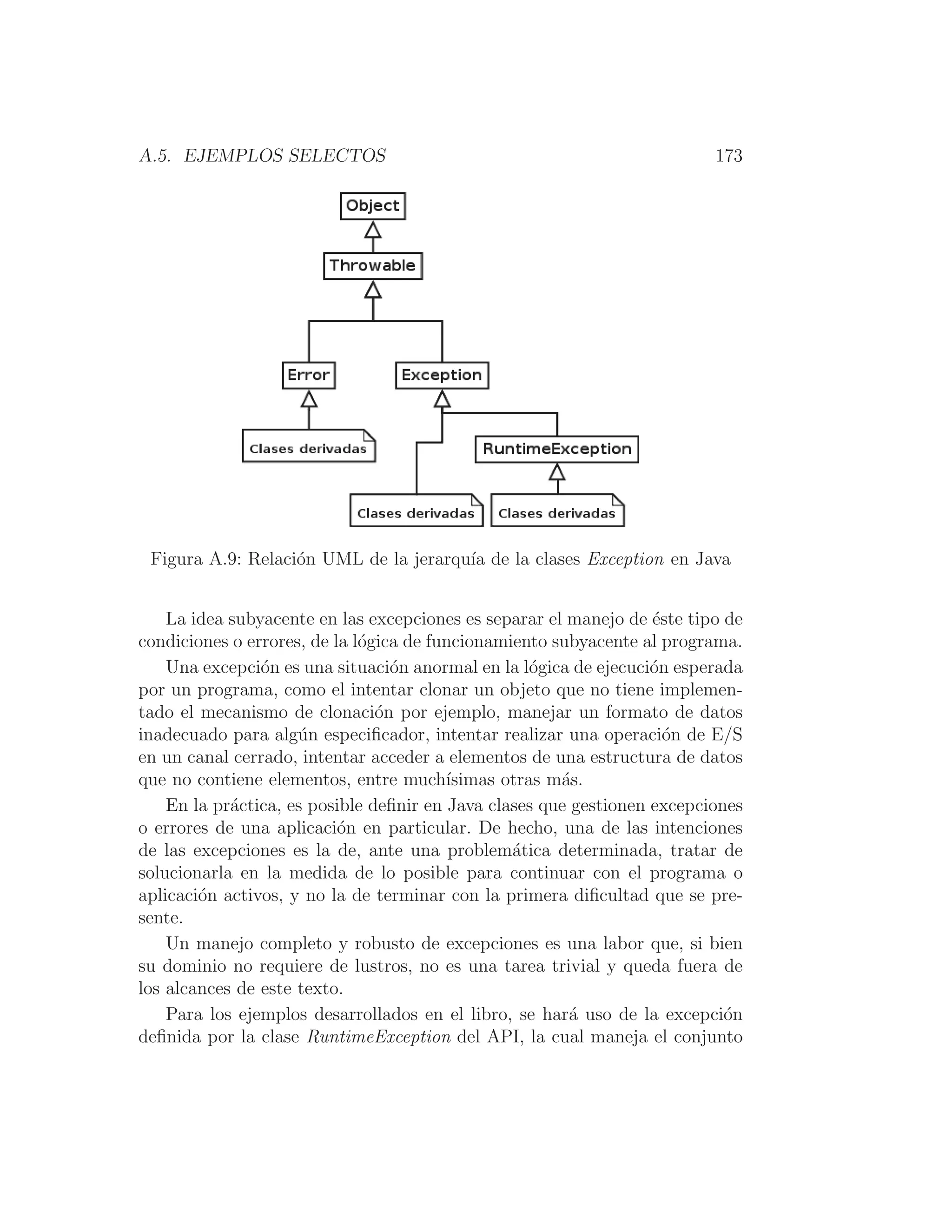 A.5. EJEMPLOS SELECTOS 173
Figura A.9: Relación UML de la jerarquı́a de la clases Exception en Java
La idea subyacente en las excepciones es separar el manejo de éste tipo de
condiciones o errores, de la lógica de funcionamiento subyacente al programa.
Una excepción es una situación anormal en la lógica de ejecución esperada
por un programa, como el intentar clonar un objeto que no tiene implemen-
tado el mecanismo de clonación por ejemplo, manejar un formato de datos
inadecuado para algún especiﬁcador, intentar realizar una operación de E/S
en un canal cerrado, intentar acceder a elementos de una estructura de datos
que no contiene elementos, entre muchı́simas otras más.
En la práctica, es posible deﬁnir en Java clases que gestionen excepciones
o errores de una aplicación en particular. De hecho, una de las intenciones
de las excepciones es la de, ante una problemática determinada, tratar de
solucionarla en la medida de lo posible para continuar con el programa o
aplicación activos, y no la de terminar con la primera diﬁcultad que se pre-
sente.
Un manejo completo y robusto de excepciones es una labor que, si bien
su dominio no requiere de lustros, no es una tarea trivial y queda fuera de
los alcances de este texto.
Para los ejemplos desarrollados en el libro, se hará uso de la excepción
deﬁnida por la clase RuntimeException del API, la cual maneja el conjunto
 