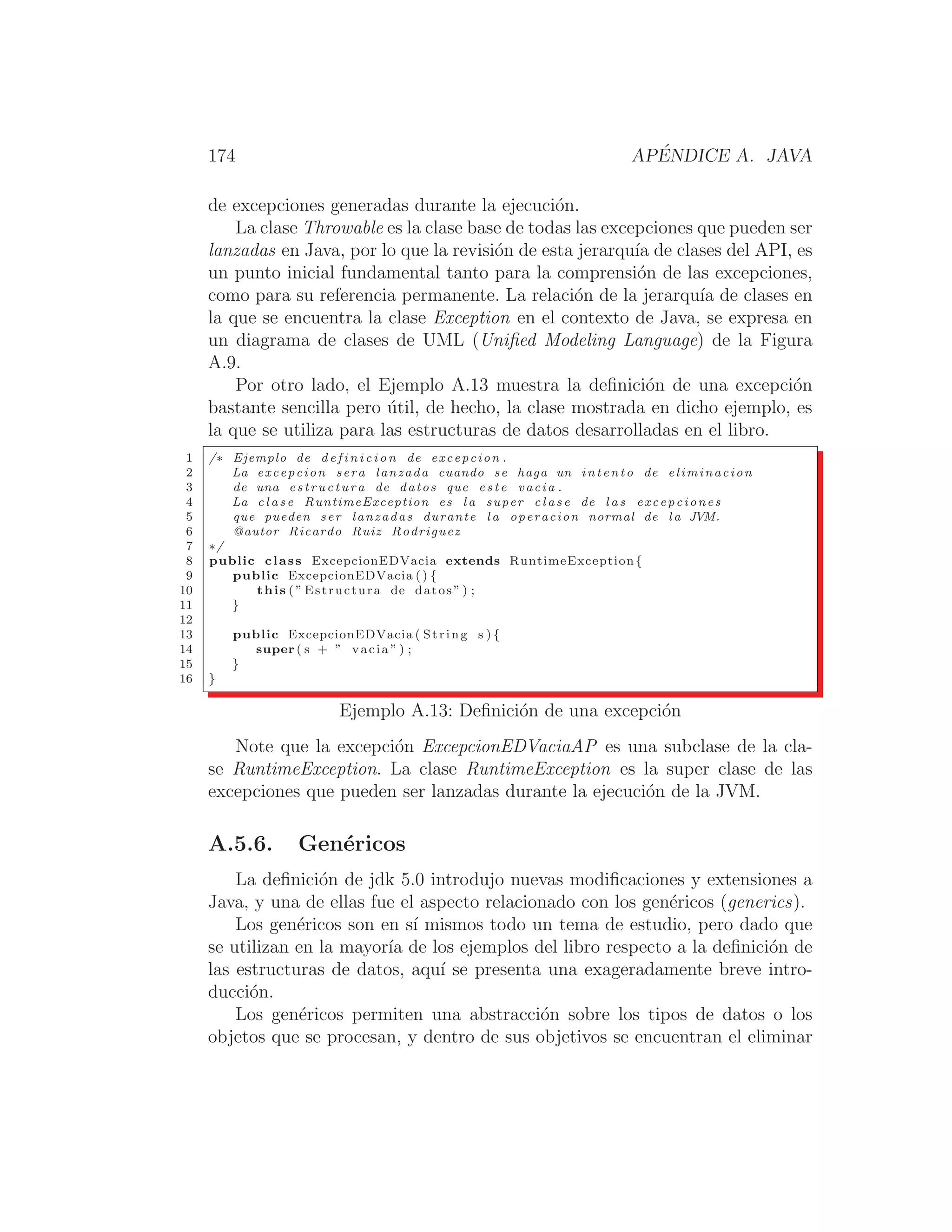 174 APÉNDICE A. JAVA
de excepciones generadas durante la ejecución.
La clase Throwable es la clase base de todas las excepciones que pueden ser
lanzadas en Java, por lo que la revisión de esta jerarquı́a de clases del API, es
un punto inicial fundamental tanto para la comprensión de las excepciones,
como para su referencia permanente. La relación de la jerarquı́a de clases en
la que se encuentra la clase Exception en el contexto de Java, se expresa en
un diagrama de clases de UML (Uniﬁed Modeling Language) de la Figura
A.9.
Por otro lado, el Ejemplo A.13 muestra la deﬁnición de una excepción
bastante sencilla pero útil, de hecho, la clase mostrada en dicho ejemplo, es
la que se utiliza para las estructuras de datos desarrolladas en el libro.
1 /∗ Ejemplo de d e f i n i c i o n de excepcion .
2 La excepcion sera lanzada cuando se haga un intento de eliminacion
3 de una estructura de datos que e s t e vacia .
4 La c l a s e RuntimeException es l a super c l a s e de l a s excepciones
5 que pueden ser lanzadas durante l a operacion normal de l a JVM.
6 @autor Ricardo Ruiz Rodriguez
7 ∗/
8 public class ExcepcionEDVacia extends RuntimeException{
9 public ExcepcionEDVacia () {
10 this ( ” Estructura de datos ” ) ;
11 }
12
13 public ExcepcionEDVacia ( String s ) {
14 super ( s + ” vacia ” ) ;
15 }
16 }
Ejemplo A.13: Deﬁnición de una excepción
Note que la excepción ExcepcionEDVaciaAP es una subclase de la cla-
se RuntimeException. La clase RuntimeException es la super clase de las
excepciones que pueden ser lanzadas durante la ejecución de la JVM.
A.5.6. Genéricos
La deﬁnición de jdk 5.0 introdujo nuevas modiﬁcaciones y extensiones a
Java, y una de ellas fue el aspecto relacionado con los genéricos (generics).
Los genéricos son en sı́ mismos todo un tema de estudio, pero dado que
se utilizan en la mayorı́a de los ejemplos del libro respecto a la deﬁnición de
las estructuras de datos, aquı́ se presenta una exageradamente breve intro-
ducción.
Los genéricos permiten una abstracción sobre los tipos de datos o los
objetos que se procesan, y dentro de sus objetivos se encuentran el eliminar
 