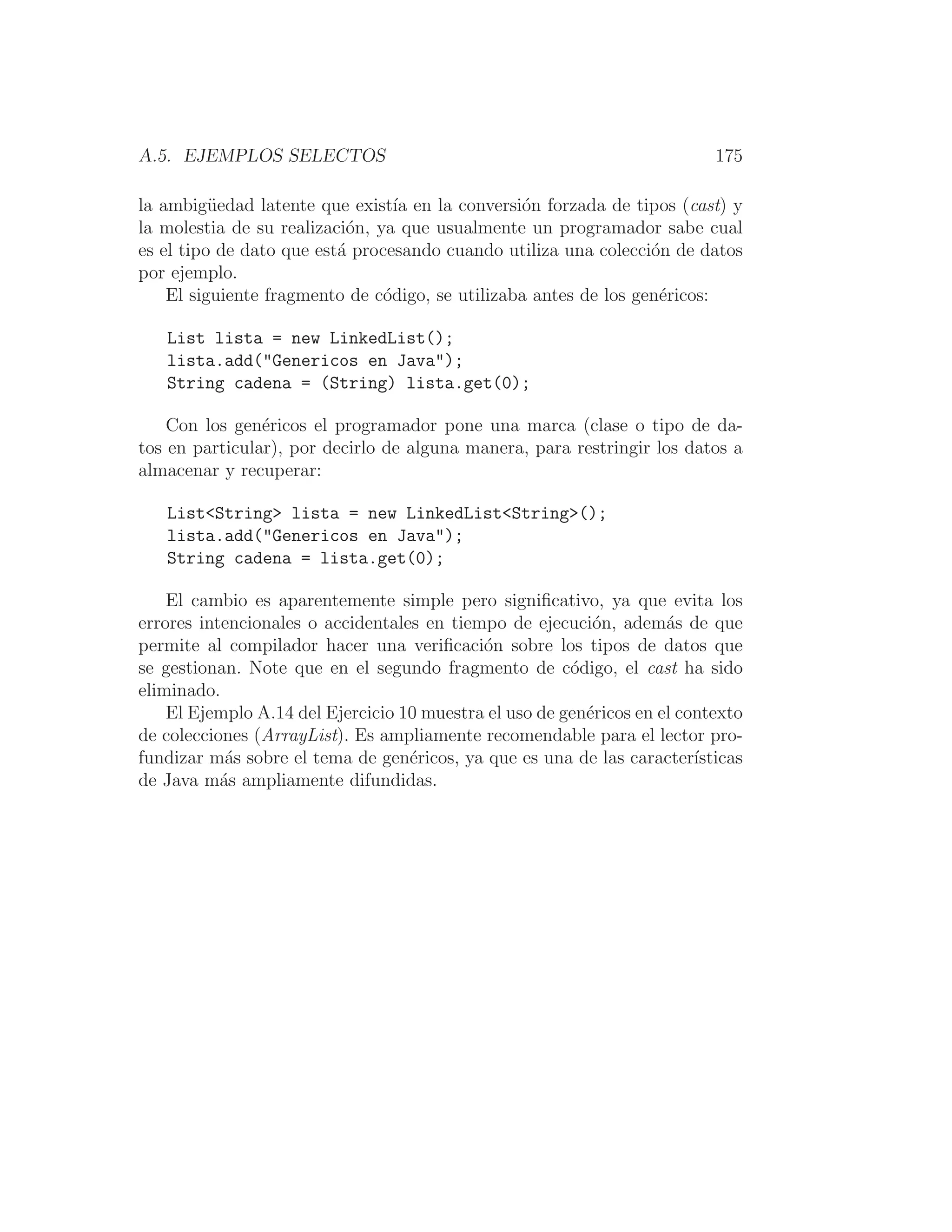 A.5. EJEMPLOS SELECTOS 175
la ambigüedad latente que existı́a en la conversión forzada de tipos (cast) y
la molestia de su realización, ya que usualmente un programador sabe cual
es el tipo de dato que está procesando cuando utiliza una colección de datos
por ejemplo.
El siguiente fragmento de código, se utilizaba antes de los genéricos:
List lista = new LinkedList();
lista.add(Genericos en Java);
String cadena = (String) lista.get(0);
Con los genéricos el programador pone una marca (clase o tipo de da-
tos en particular), por decirlo de alguna manera, para restringir los datos a
almacenar y recuperar:
ListString lista = new LinkedListString();
lista.add(Genericos en Java);
String cadena = lista.get(0);
El cambio es aparentemente simple pero signiﬁcativo, ya que evita los
errores intencionales o accidentales en tiempo de ejecución, además de que
permite al compilador hacer una veriﬁcación sobre los tipos de datos que
se gestionan. Note que en el segundo fragmento de código, el cast ha sido
eliminado.
El Ejemplo A.14 del Ejercicio 10 muestra el uso de genéricos en el contexto
de colecciones (ArrayList). Es ampliamente recomendable para el lector pro-
fundizar más sobre el tema de genéricos, ya que es una de las caracterı́sticas
de Java más ampliamente difundidas.
 