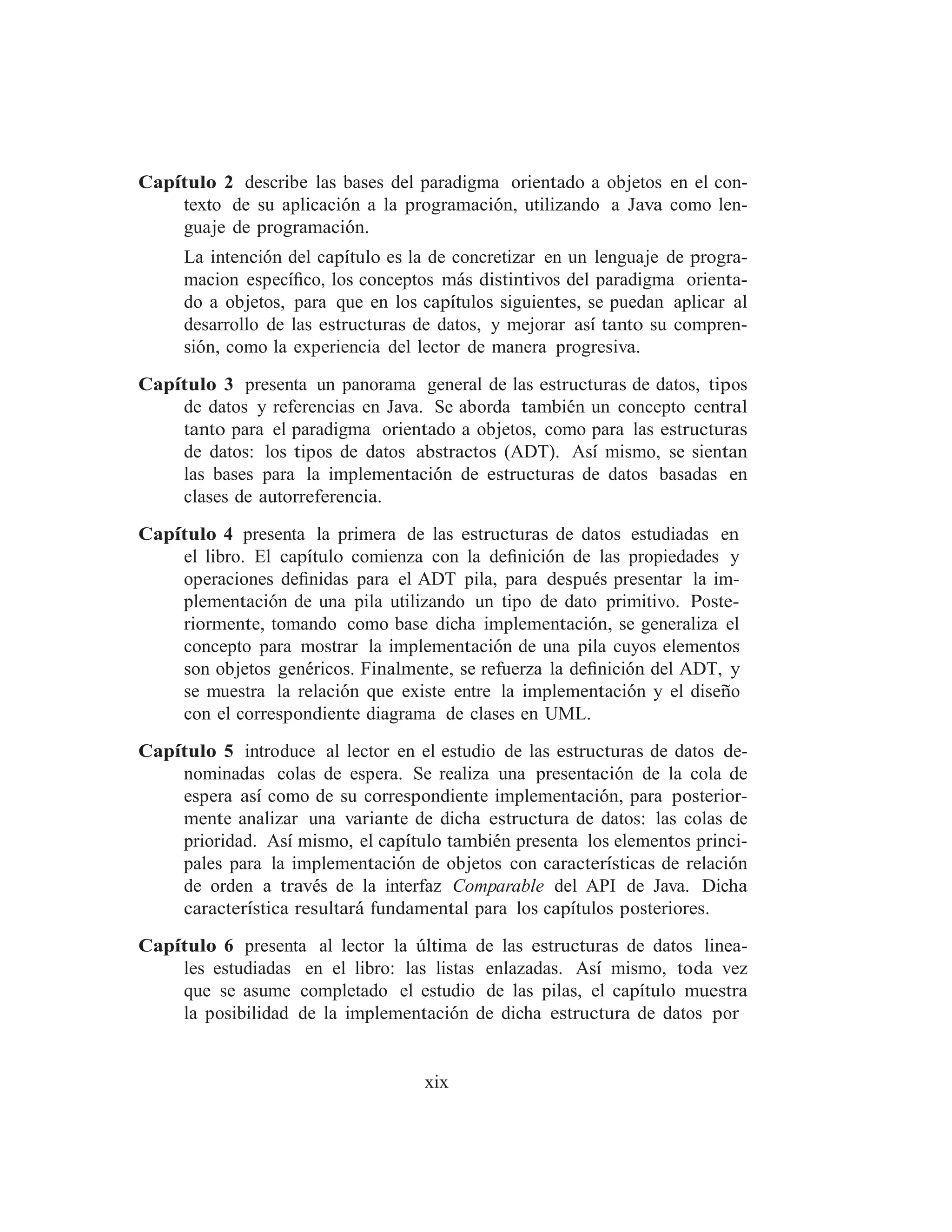 Capı́tulo 2 describe las bases del paradigma orientado a objetos en el con-
texto de su aplicación a la programación, utilizando a Java como len-
guaje de programación.
La intención del capı́tulo es la de concretizar en un lenguaje de progra-
macion especı́ﬁco, los conceptos más distintivos del paradigma orienta-
do a objetos, para que en los capı́tulos siguientes, se puedan aplicar al
desarrollo de las estructuras de datos, y mejorar ası́ tanto su compren-
sión, como la experiencia del lector de manera progresiva.
Capı́tulo 3 presenta un panorama general de las estructuras de datos, tipos
de datos y referencias en Java. Se aborda también un concepto central
tanto para el paradigma orientado a objetos, como para las estructuras
de datos: los tipos de datos abstractos (ADT). Ası́ mismo, se sientan
las bases para la implementación de estructuras de datos basadas en
clases de autorreferencia.
Capı́tulo 4 presenta la primera de las estructuras de datos estudiadas en
el libro. El capı́tulo comienza con la deﬁnición de las propiedades y
operaciones deﬁnidas para el ADT pila, para después presentar la im-
plementación de una pila utilizando un tipo de dato primitivo. Poste-
riormente, tomando como base dicha implementación, se generaliza el
concepto para mostrar la implementación de una pila cuyos elementos
son objetos genéricos. Finalmente, se refuerza la deﬁnición del ADT, y
se muestra la relación que existe entre la implementación y el diseño
con el correspondiente diagrama de clases en UML.
Capı́tulo 5 introduce al lector en el estudio de las estructuras de datos de-
nominadas colas de espera. Se realiza una presentación de la cola de
espera ası́ como de su correspondiente implementación, para posterior-
mente analizar una variante de dicha estructura de datos: las colas de
prioridad. Ası́ mismo, el capı́tulo también presenta los elementos princi-
pales para la implementación de objetos con caracterı́sticas de relación
de orden a través de la interfaz Comparable del API de Java. Dicha
caracterı́stica resultará fundamental para los capı́tulos posteriores.
Capı́tulo 6 presenta al lector la última de las estructuras de datos linea-
les estudiadas en el libro: las listas enlazadas. Ası́ mismo, toda vez
que se asume completado el estudio de las pilas, el capı́tulo muestra
la posibilidad de la implementación de dicha estructura de datos por
xix
 