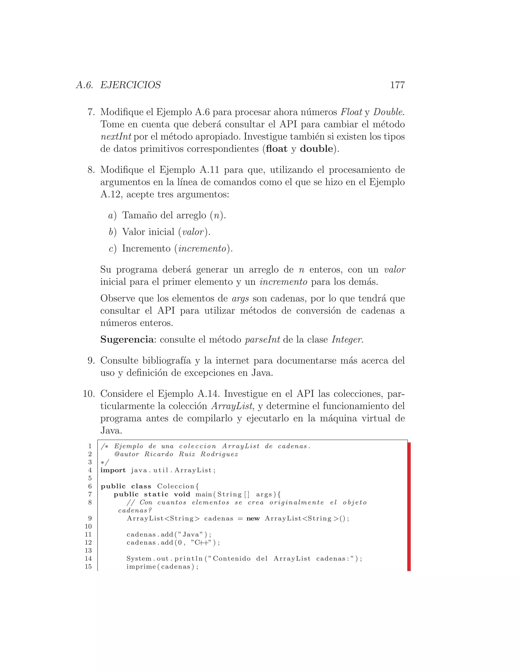 A.6. EJERCICIOS 177
7. Modiﬁque el Ejemplo A.6 para procesar ahora números Float y Double.
Tome en cuenta que deberá consultar el API para cambiar el método
nextInt por el método apropiado. Investigue también si existen los tipos
de datos primitivos correspondientes (ﬂoat y double).
8. Modiﬁque el Ejemplo A.11 para que, utilizando el procesamiento de
argumentos en la lı́nea de comandos como el que se hizo en el Ejemplo
A.12, acepte tres argumentos:
a) Tamaño del arreglo (n).
b) Valor inicial (valor).
c) Incremento (incremento).
Su programa deberá generar un arreglo de n enteros, con un valor
inicial para el primer elemento y un incremento para los demás.
Observe que los elementos de args son cadenas, por lo que tendrá que
consultar el API para utilizar métodos de conversión de cadenas a
números enteros.
Sugerencia: consulte el método parseInt de la clase Integer.
9. Consulte bibliografı́a y la internet para documentarse más acerca del
uso y deﬁnición de excepciones en Java.
10. Considere el Ejemplo A.14. Investigue en el API las colecciones, par-
ticularmente la colección ArrayList, y determine el funcionamiento del
programa antes de compilarlo y ejecutarlo en la máquina virtual de
Java.
1 /∗ Ejemplo de una coleccion ArrayList de cadenas .
2 @autor Ricardo Ruiz Rodriguez
3 ∗/
4 import java . u t i l . ArrayList ;
5
6 public class Coleccion {
7 public static void main ( String [ ] args ) {
8 // Con cuantos elementos se crea originalmente e l o b j e t o
cadenas?
9 ArrayListString  cadenas = new ArrayListString () ;
10
11 cadenas . add ( ”Java” ) ;
12 cadenas . add (0 , ”C++” ) ;
13
14 System . out . p r i n t l n ( ”Contenido del ArrayList cadenas : ” ) ;
15 imprime ( cadenas ) ;
 