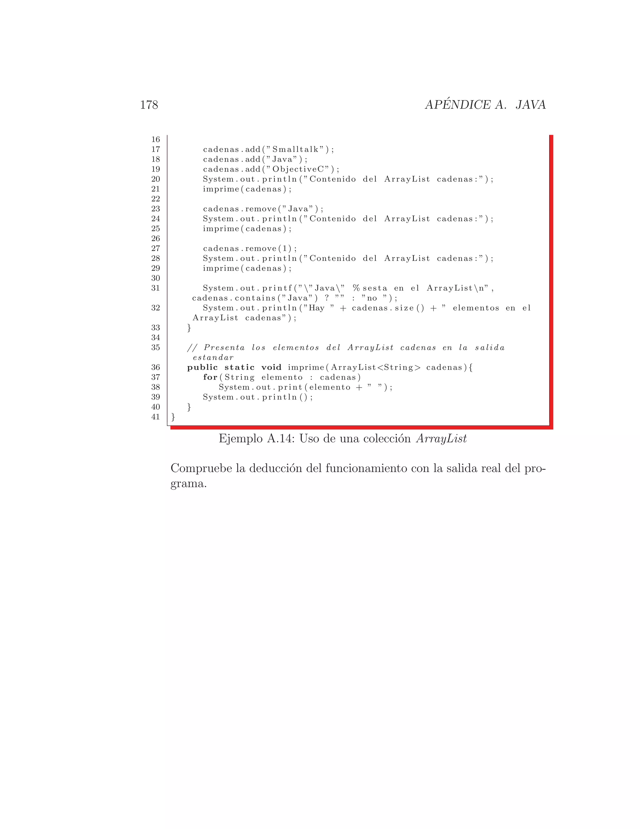 178 APÉNDICE A. JAVA
16
17 cadenas . add ( ” Smalltalk ” ) ;
18 cadenas . add ( ”Java” ) ;
19 cadenas . add ( ” ObjectiveC ” ) ;
20 System . out . p r i n t l n ( ”Contenido del ArrayList cadenas : ” ) ;
21 imprime ( cadenas ) ;
22
23 cadenas . remove ( ”Java” ) ;
24 System . out . p r i n t l n ( ”Contenido del ArrayList cadenas : ” ) ;
25 imprime ( cadenas ) ;
26
27 cadenas . remove (1) ;
28 System . out . p r i n t l n ( ”Contenido del ArrayList cadenas : ” ) ;
29 imprime ( cadenas ) ;
30
31 System . out . p r i n t f ( ””Java” % s e s t a en e l ArrayList n” ,
cadenas . contains ( ”Java” ) ? ”” : ”no ” ) ;
32 System . out . p r i n t l n ( ”Hay ” + cadenas . s i z e ( ) + ” elementos en e l
ArrayList cadenas ” ) ;
33 }
34
35 // Presenta l o s elementos del ArrayList cadenas en la s a l i d a
estandar
36 public static void imprime ( ArrayListString  cadenas ) {
37 for ( String elemento : cadenas )
38 System . out . print ( elemento + ” ” ) ;
39 System . out . p r i n t l n ( ) ;
40 }
41 }
Ejemplo A.14: Uso de una colección ArrayList
Compruebe la deducción del funcionamiento con la salida real del pro-
grama.
 