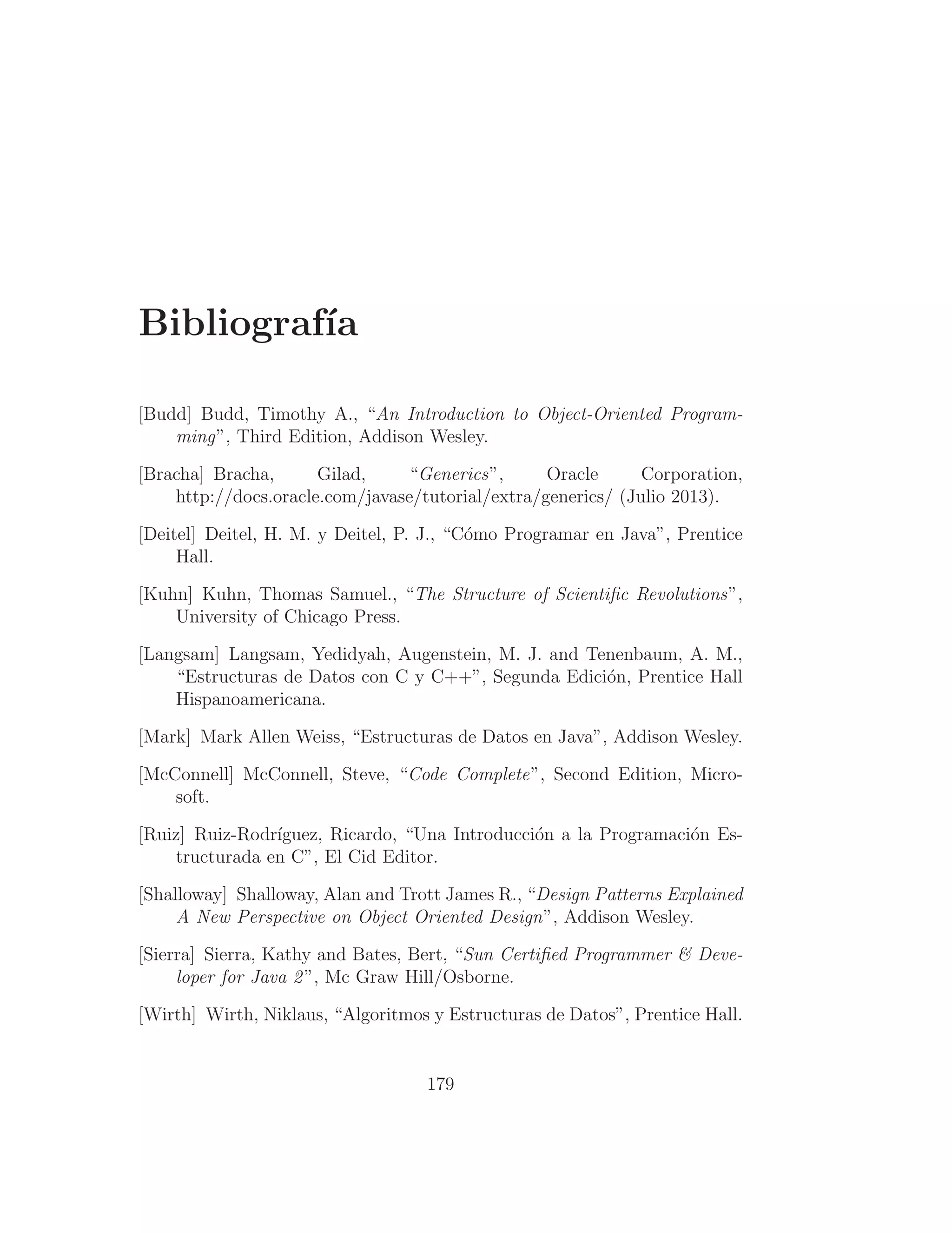 Bibliografı́a
[Budd] Budd, Timothy A., “An Introduction to Object-Oriented Program-
ming”, Third Edition, Addison Wesley.
[Bracha] Bracha, Gilad, “Generics”, Oracle Corporation,
http://docs.oracle.com/javase/tutorial/extra/generics/ (Julio 2013).
[Deitel] Deitel, H. M. y Deitel, P. J., “Cómo Programar en Java”, Prentice
Hall.
[Kuhn] Kuhn, Thomas Samuel., “The Structure of Scientiﬁc Revolutions”,
University of Chicago Press.
[Langsam] Langsam, Yedidyah, Augenstein, M. J. and Tenenbaum, A. M.,
“Estructuras de Datos con C y C++”, Segunda Edición, Prentice Hall
Hispanoamericana.
[Mark] Mark Allen Weiss, “Estructuras de Datos en Java”, Addison Wesley.
[McConnell] McConnell, Steve, “Code Complete”, Second Edition, Micro-
soft.
[Ruiz] Ruiz-Rodrı́guez, Ricardo, “Una Introducción a la Programación Es-
tructurada en C”, El Cid Editor.
[Shalloway] Shalloway, Alan and Trott James R., “Design Patterns Explained
A New Perspective on Object Oriented Design”, Addison Wesley.
[Sierra] Sierra, Kathy and Bates, Bert, “Sun Certiﬁed Programmer  Deve-
loper for Java 2”, Mc Graw Hill/Osborne.
[Wirth] Wirth, Niklaus, “Algoritmos y Estructuras de Datos”, Prentice Hall.
179
 