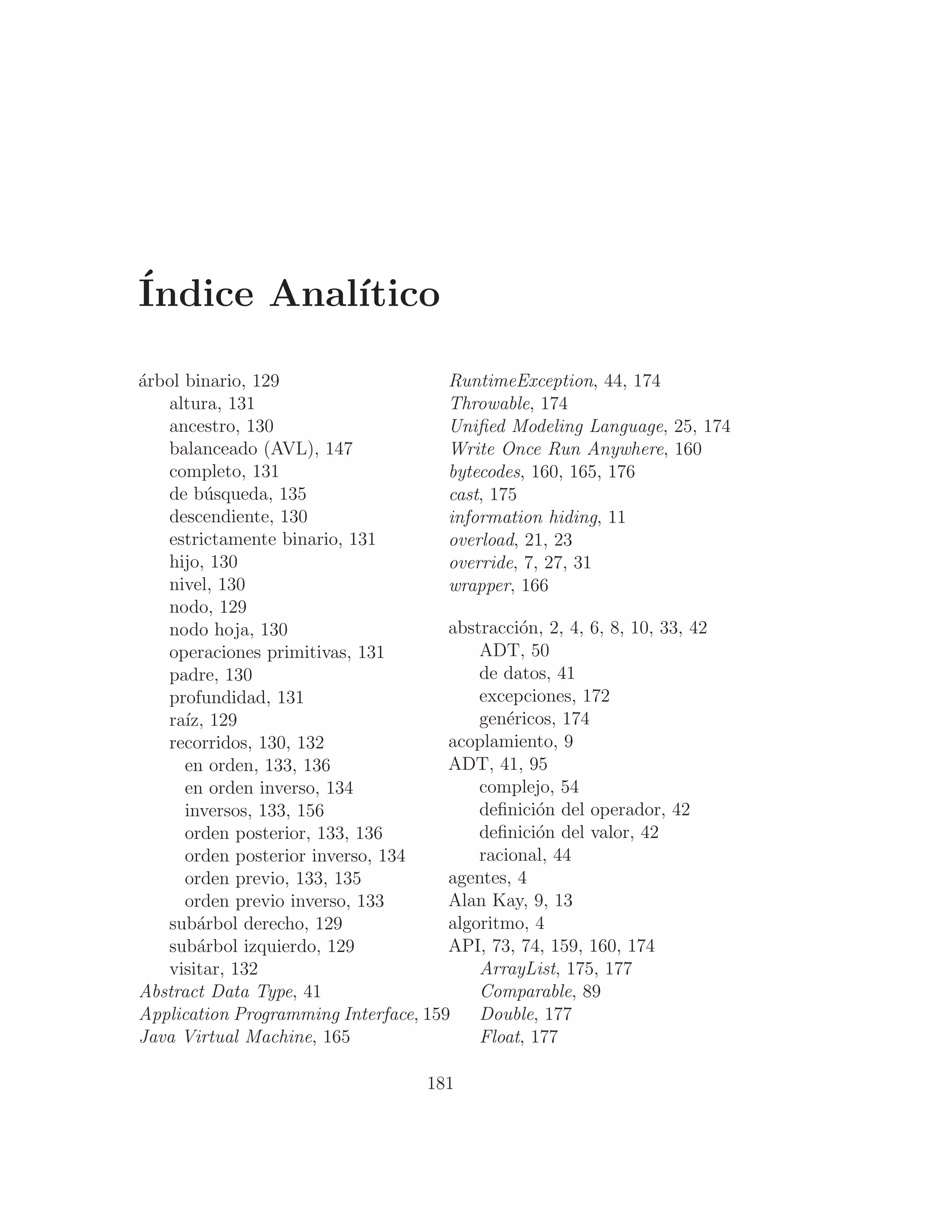 Índice Analı́tico
árbol binario, 129
altura, 131
ancestro, 130
balanceado (AVL), 147
completo, 131
de búsqueda, 135
descendiente, 130
estrictamente binario, 131
hijo, 130
nivel, 130
nodo, 129
nodo hoja, 130
operaciones primitivas, 131
padre, 130
profundidad, 131
raı́z, 129
recorridos, 130, 132
en orden, 133, 136
en orden inverso, 134
inversos, 133, 156
orden posterior, 133, 136
orden posterior inverso, 134
orden previo, 133, 135
orden previo inverso, 133
subárbol derecho, 129
subárbol izquierdo, 129
visitar, 132
Abstract Data Type, 41
Application Programming Interface, 159
Java Virtual Machine, 165
RuntimeException, 44, 174
Throwable, 174
Uniﬁed Modeling Language, 25, 174
Write Once Run Anywhere, 160
bytecodes, 160, 165, 176
cast, 175
information hiding, 11
overload, 21, 23
override, 7, 27, 31
wrapper, 166
abstracción, 2, 4, 6, 8, 10, 33, 42
ADT, 50
de datos, 41
excepciones, 172
genéricos, 174
acoplamiento, 9
ADT, 41, 95
complejo, 54
deﬁnición del operador, 42
deﬁnición del valor, 42
racional, 44
agentes, 4
Alan Kay, 9, 13
algoritmo, 4
API, 73, 74, 159, 160, 174
ArrayList, 175, 177
Comparable, 89
Double, 177
Float, 177
181
 