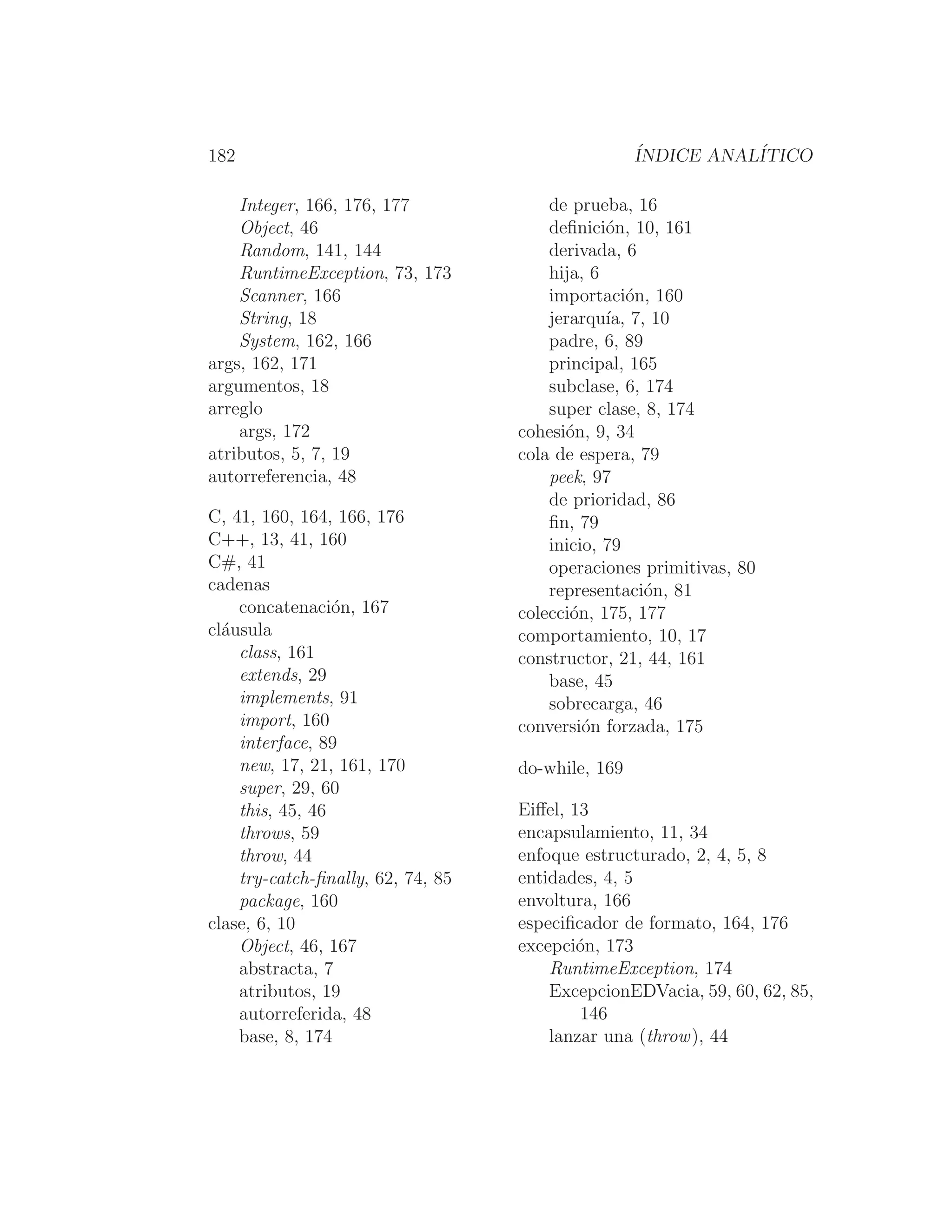 182 ÍNDICE ANALÍTICO
Integer, 166, 176, 177
Object, 46
Random, 141, 144
RuntimeException, 73, 173
Scanner, 166
String, 18
System, 162, 166
args, 162, 171
argumentos, 18
arreglo
args, 172
atributos, 5, 7, 19
autorreferencia, 48
C, 41, 160, 164, 166, 176
C++, 13, 41, 160
C#, 41
cadenas
concatenación, 167
cláusula
class, 161
extends, 29
implements, 91
import, 160
interface, 89
new, 17, 21, 161, 170
super, 29, 60
this, 45, 46
throws, 59
throw, 44
try-catch-ﬁnally, 62, 74, 85
package, 160
clase, 6, 10
Object, 46, 167
abstracta, 7
atributos, 19
autorreferida, 48
base, 8, 174
de prueba, 16
deﬁnición, 10, 161
derivada, 6
hija, 6
importación, 160
jerarquı́a, 7, 10
padre, 6, 89
principal, 165
subclase, 6, 174
super clase, 8, 174
cohesión, 9, 34
cola de espera, 79
peek, 97
de prioridad, 86
ﬁn, 79
inicio, 79
operaciones primitivas, 80
representación, 81
colección, 175, 177
comportamiento, 10, 17
constructor, 21, 44, 161
base, 45
sobrecarga, 46
conversión forzada, 175
do-while, 169
Eiﬀel, 13
encapsulamiento, 11, 34
enfoque estructurado, 2, 4, 5, 8
entidades, 4, 5
envoltura, 166
especiﬁcador de formato, 164, 176
excepción, 173
RuntimeException, 174
ExcepcionEDVacia, 59, 60, 62, 85,
146
lanzar una (throw), 44
 