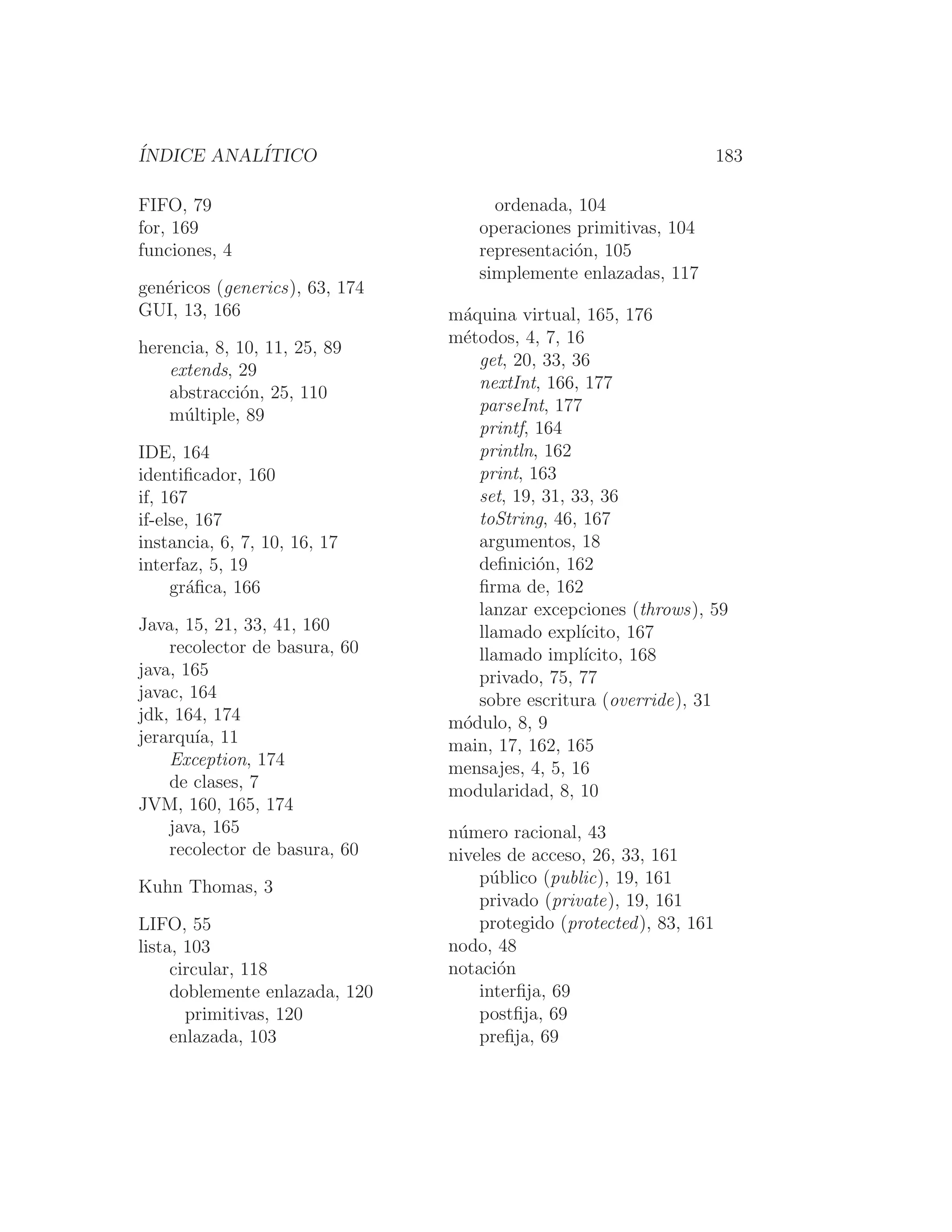 ÍNDICE ANALÍTICO 183
FIFO, 79
for, 169
funciones, 4
genéricos (generics), 63, 174
GUI, 13, 166
herencia, 8, 10, 11, 25, 89
extends, 29
abstracción, 25, 110
múltiple, 89
IDE, 164
identiﬁcador, 160
if, 167
if-else, 167
instancia, 6, 7, 10, 16, 17
interfaz, 5, 19
gráﬁca, 166
Java, 15, 21, 33, 41, 160
recolector de basura, 60
java, 165
javac, 164
jdk, 164, 174
jerarquı́a, 11
Exception, 174
de clases, 7
JVM, 160, 165, 174
java, 165
recolector de basura, 60
Kuhn Thomas, 3
LIFO, 55
lista, 103
circular, 118
doblemente enlazada, 120
primitivas, 120
enlazada, 103
ordenada, 104
operaciones primitivas, 104
representación, 105
simplemente enlazadas, 117
máquina virtual, 165, 176
métodos, 4, 7, 16
get, 20, 33, 36
nextInt, 166, 177
parseInt, 177
printf, 164
println, 162
print, 163
set, 19, 31, 33, 36
toString, 46, 167
argumentos, 18
deﬁnición, 162
ﬁrma de, 162
lanzar excepciones (throws), 59
llamado explı́cito, 167
llamado implı́cito, 168
privado, 75, 77
sobre escritura (override), 31
módulo, 8, 9
main, 17, 162, 165
mensajes, 4, 5, 16
modularidad, 8, 10
número racional, 43
niveles de acceso, 26, 33, 161
público (public), 19, 161
privado (private), 19, 161
protegido (protected), 83, 161
nodo, 48
notación
interﬁja, 69
postﬁja, 69
preﬁja, 69
 