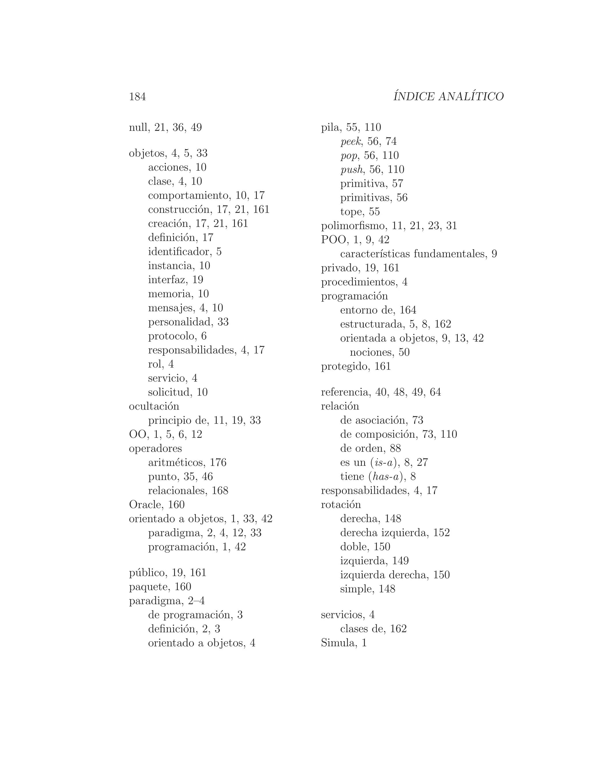 184 ÍNDICE ANALÍTICO
null, 21, 36, 49
objetos, 4, 5, 33
acciones, 10
clase, 4, 10
comportamiento, 10, 17
construcción, 17, 21, 161
creación, 17, 21, 161
deﬁnición, 17
identiﬁcador, 5
instancia, 10
interfaz, 19
memoria, 10
mensajes, 4, 10
personalidad, 33
protocolo, 6
responsabilidades, 4, 17
rol, 4
servicio, 4
solicitud, 10
ocultación
principio de, 11, 19, 33
OO, 1, 5, 6, 12
operadores
aritméticos, 176
punto, 35, 46
relacionales, 168
Oracle, 160
orientado a objetos, 1, 33, 42
paradigma, 2, 4, 12, 33
programación, 1, 42
público, 19, 161
paquete, 160
paradigma, 2–4
de programación, 3
deﬁnición, 2, 3
orientado a objetos, 4
pila, 55, 110
peek, 56, 74
pop, 56, 110
push, 56, 110
primitiva, 57
primitivas, 56
tope, 55
polimorﬁsmo, 11, 21, 23, 31
POO, 1, 9, 42
caracterı́sticas fundamentales, 9
privado, 19, 161
procedimientos, 4
programación
entorno de, 164
estructurada, 5, 8, 162
orientada a objetos, 9, 13, 42
nociones, 50
protegido, 161
referencia, 40, 48, 49, 64
relación
de asociación, 73
de composición, 73, 110
de orden, 88
es un (is-a), 8, 27
tiene (has-a), 8
responsabilidades, 4, 17
rotación
derecha, 148
derecha izquierda, 152
doble, 150
izquierda, 149
izquierda derecha, 150
simple, 148
servicios, 4
clases de, 162
Simula, 1
 