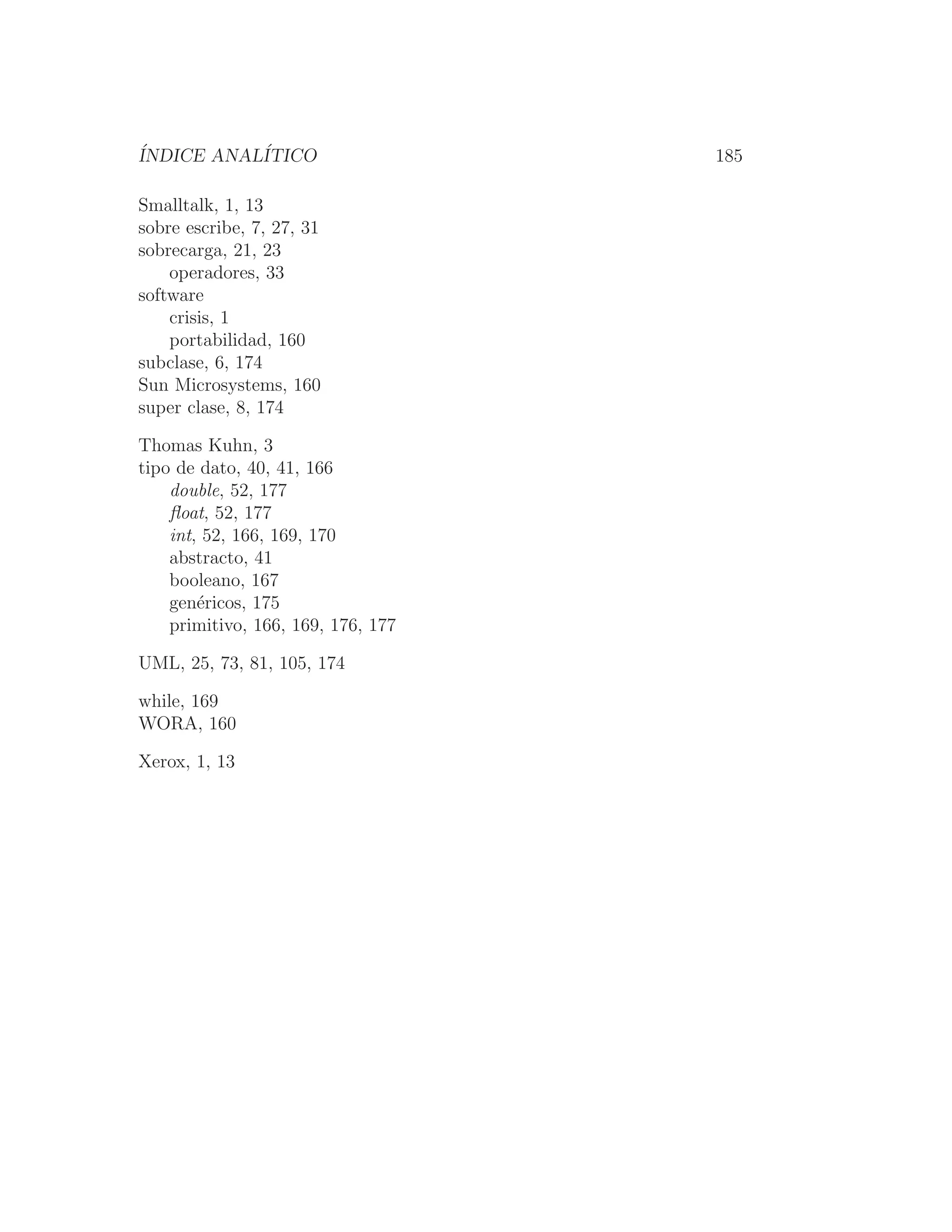 ÍNDICE ANALÍTICO 185
Smalltalk, 1, 13
sobre escribe, 7, 27, 31
sobrecarga, 21, 23
operadores, 33
software
crisis, 1
portabilidad, 160
subclase, 6, 174
Sun Microsystems, 160
super clase, 8, 174
Thomas Kuhn, 3
tipo de dato, 40, 41, 166
double, 52, 177
ﬂoat, 52, 177
int, 52, 166, 169, 170
abstracto, 41
booleano, 167
genéricos, 175
primitivo, 166, 169, 176, 177
UML, 25, 73, 81, 105, 174
while, 169
WORA, 160
Xerox, 1, 13
 