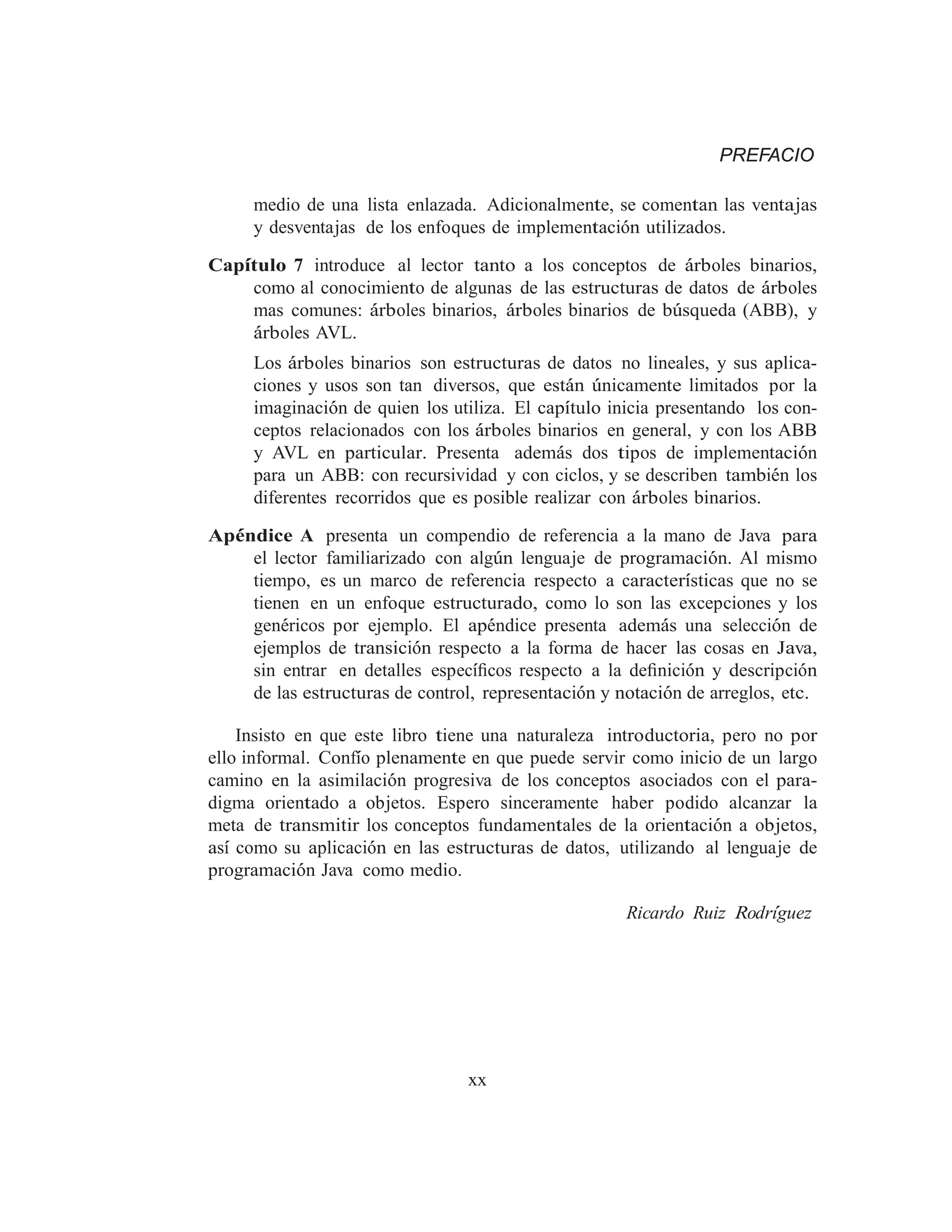 PREFACIO
medio de una lista enlazada. Adicionalmente, se comentan las ventajas
y desventajas de los enfoques de implementación utilizados.
Capı́tulo 7 introduce al lector tanto a los conceptos de árboles binarios,
como al conocimiento de algunas de las estructuras de datos de árboles
mas comunes: árboles binarios, árboles binarios de búsqueda (ABB), y
árboles AVL.
Los árboles binarios son estructuras de datos no lineales, y sus aplica-
ciones y usos son tan diversos, que están únicamente limitados por la
imaginación de quien los utiliza. El capı́tulo inicia presentando los con-
ceptos relacionados con los árboles binarios en general, y con los ABB
y AVL en particular. Presenta además dos tipos de implementación
para un ABB: con recursividad y con ciclos, y se describen también los
diferentes recorridos que es posible realizar con árboles binarios.
Apéndice A presenta un compendio de referencia a la mano de Java para
el lector familiarizado con algún lenguaje de programación. Al mismo
tiempo, es un marco de referencia respecto a caracterı́sticas que no se
tienen en un enfoque estructurado, como lo son las excepciones y los
genéricos por ejemplo. El apéndice presenta además una selección de
ejemplos de transición respecto a la forma de hacer las cosas en Java,
sin entrar en detalles especı́ﬁcos respecto a la deﬁnición y descripción
de las estructuras de control, representación y notación de arreglos, etc.
Insisto en que este libro tiene una naturaleza introductoria, pero no por
ello informal. Confı́o plenamente en que puede servir como inicio de un largo
camino en la asimilación progresiva de los conceptos asociados con el para-
digma orientado a objetos. Espero sinceramente haber podido alcanzar la
meta de transmitir los conceptos fundamentales de la orientación a objetos,
ası́ como su aplicación en las estructuras de datos, utilizando al lenguaje de
programación Java como medio.
Ricardo Ruiz Rodrı́guez
xx
 