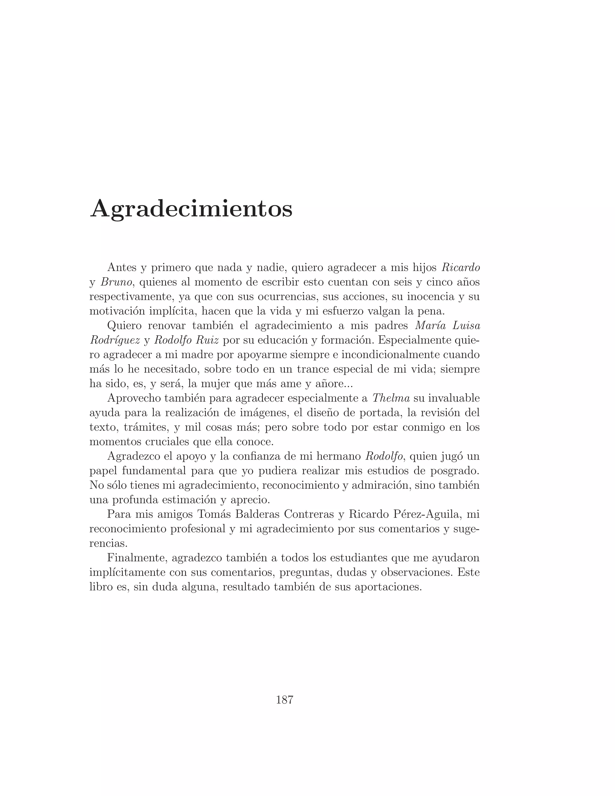 Agradecimientos
Antes y primero que nada y nadie, quiero agradecer a mis hijos Ricardo
y Bruno, quienes al momento de escribir esto cuentan con seis y cinco años
respectivamente, ya que con sus ocurrencias, sus acciones, su inocencia y su
motivación implı́cita, hacen que la vida y mi esfuerzo valgan la pena.
Quiero renovar también el agradecimiento a mis padres Marı́a Luisa
Rodrı́guez y Rodolfo Ruiz por su educación y formación. Especialmente quie-
ro agradecer a mi madre por apoyarme siempre e incondicionalmente cuando
más lo he necesitado, sobre todo en un trance especial de mi vida; siempre
ha sido, es, y será, la mujer que más ame y añore...
Aprovecho también para agradecer especialmente a Thelma su invaluable
ayuda para la realización de imágenes, el diseño de portada, la revisión del
texto, trámites, y mil cosas más; pero sobre todo por estar conmigo en los
momentos cruciales que ella conoce.
Agradezco el apoyo y la conﬁanza de mi hermano Rodolfo, quien jugó un
papel fundamental para que yo pudiera realizar mis estudios de posgrado.
No sólo tienes mi agradecimiento, reconocimiento y admiración, sino también
una profunda estimación y aprecio.
Para mis amigos Tomás Balderas Contreras y Ricardo Pérez-Aguila, mi
reconocimiento profesional y mi agradecimiento por sus comentarios y suge-
rencias.
Finalmente, agradezco también a todos los estudiantes que me ayudaron
implı́citamente con sus comentarios, preguntas, dudas y observaciones. Este
libro es, sin duda alguna, resultado también de sus aportaciones.
187
 