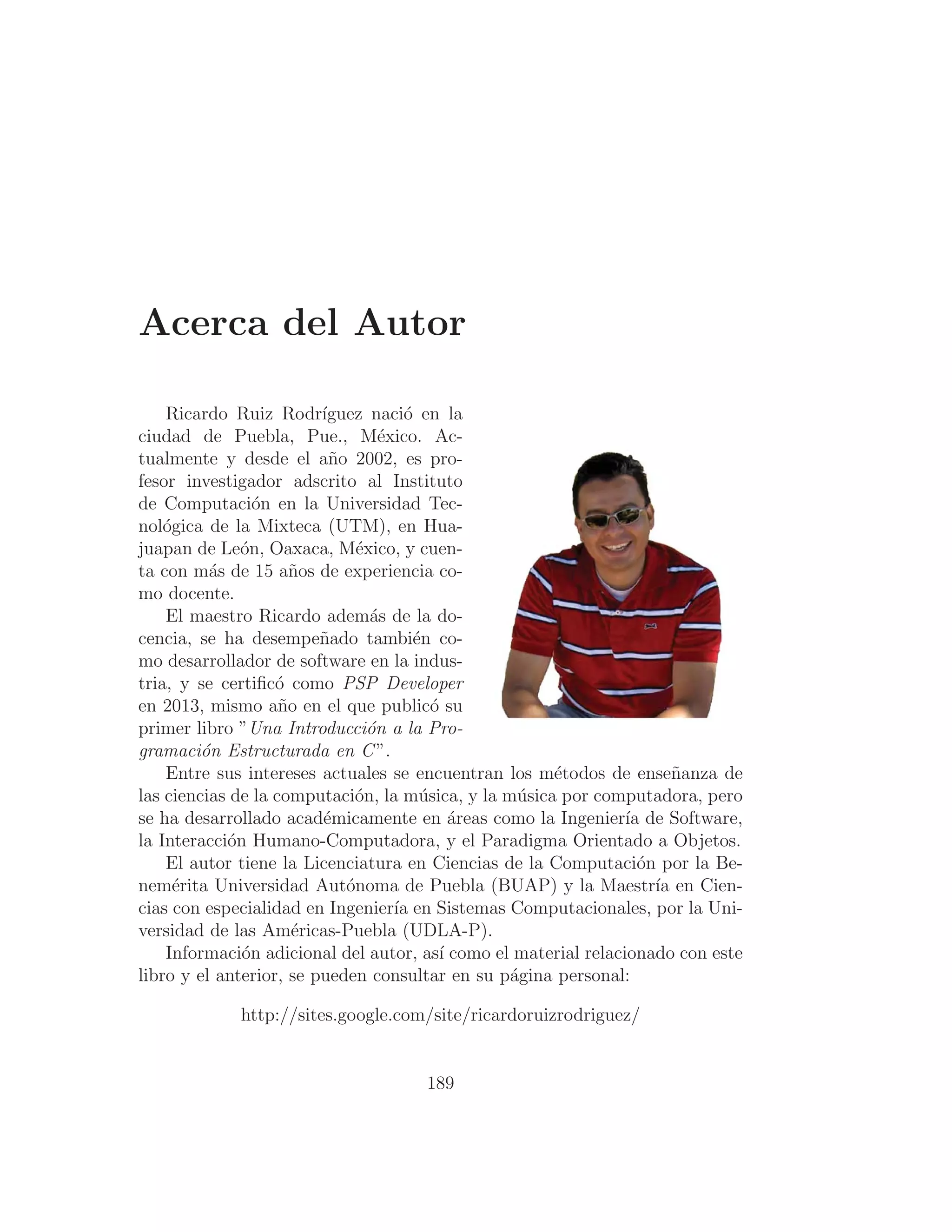 Acerca del Autor
Ricardo Ruiz Rodrı́guez nació en la
ciudad de Puebla, Pue., México. Ac-
tualmente y desde el año 2002, es pro-
fesor investigador adscrito al Instituto
de Computación en la Universidad Tec-
nológica de la Mixteca (UTM), en Hua-
juapan de León, Oaxaca, México, y cuen-
ta con más de 15 años de experiencia co-
mo docente.
El maestro Ricardo además de la do-
cencia, se ha desempeñado también co-
mo desarrollador de software en la indus-
tria, y se certiﬁcó como PSP Developer
en 2013, mismo año en el que publicó su
primer libro ”Una Introducción a la Pro-
gramación Estructurada en C”.
Entre sus intereses actuales se encuentran los métodos de enseñanza de
las ciencias de la computación, la música, y la música por computadora, pero
se ha desarrollado académicamente en áreas como la Ingenierı́a de Software,
la Interacción Humano-Computadora, y el Paradigma Orientado a Objetos.
El autor tiene la Licenciatura en Ciencias de la Computación por la Be-
nemérita Universidad Autónoma de Puebla (BUAP) y la Maestrı́a en Cien-
cias con especialidad en Ingenierı́a en Sistemas Computacionales, por la Uni-
versidad de las Américas-Puebla (UDLA-P).
Información adicional del autor, ası́ como el material relacionado con este
libro y el anterior, se pueden consultar en su página personal:
http://sites.google.com/site/ricardoruizrodriguez/
189
 