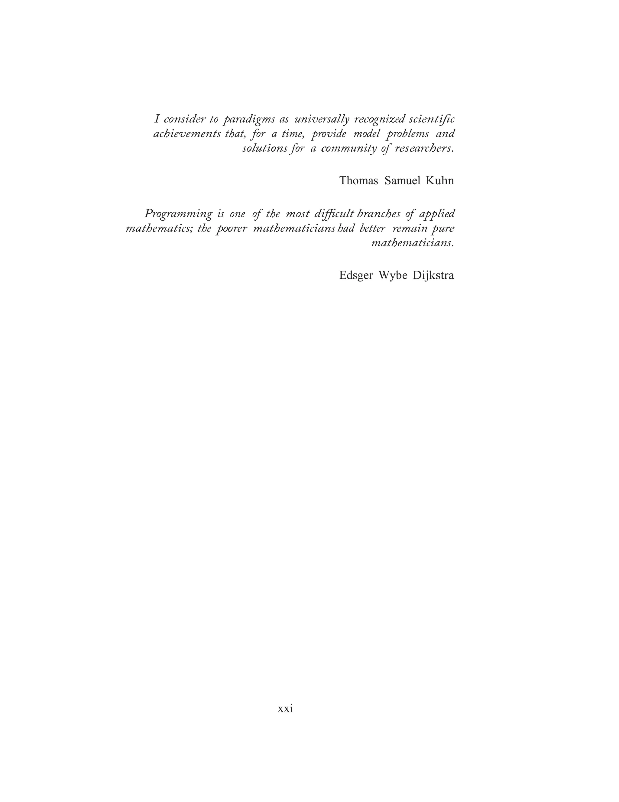 I consider to paradigms as universally recognized scientiﬁc
achievements that, for a time, provide model problems and
solutions for a community of researchers.
Thomas Samuel Kuhn
Programming is one of the most diﬃcult branches of applied
mathematics; the poorer mathematicians had better remain pure
mathematicians.
Edsger Wybe Dijkstra
xxi
 