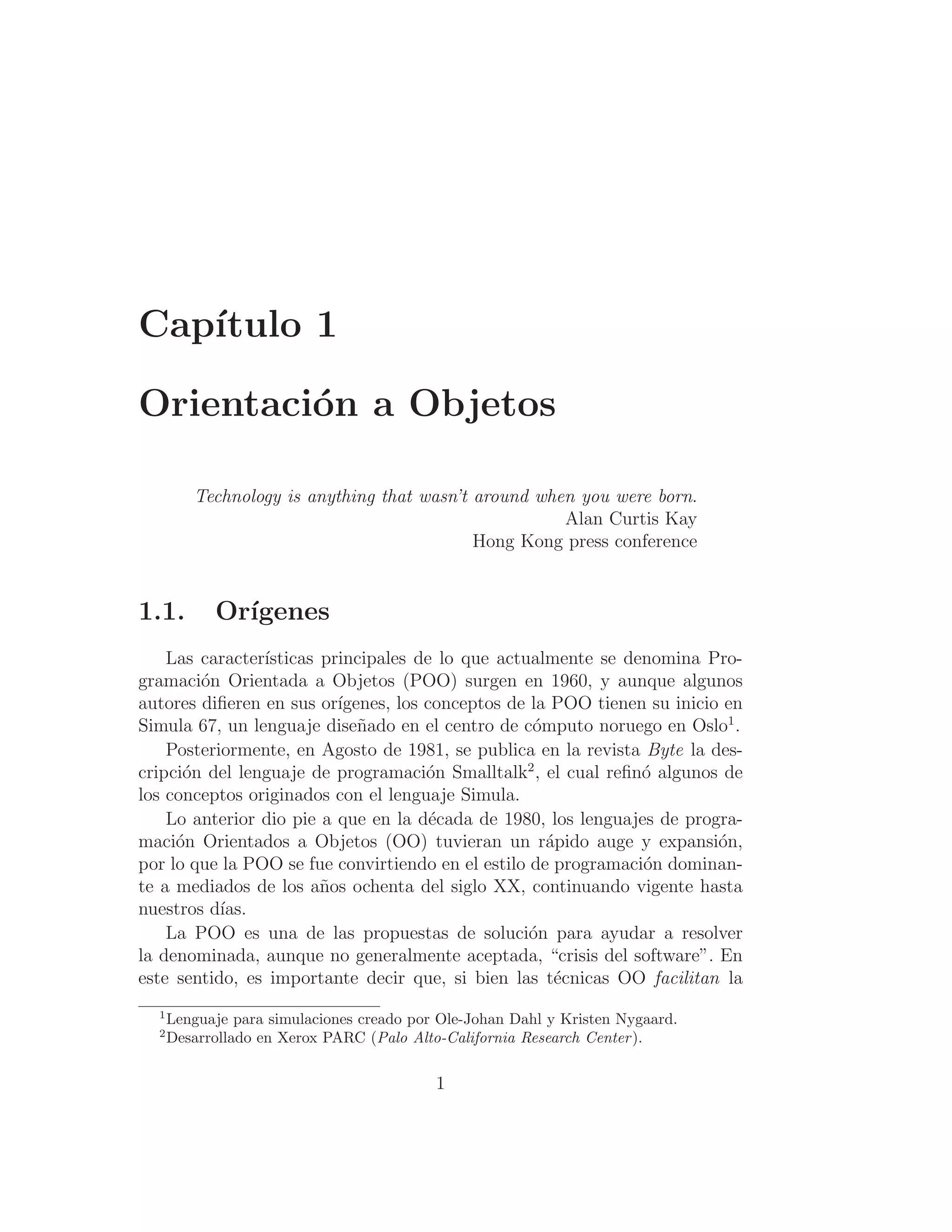 Capı́tulo 1
Orientación a Objetos
Technology is anything that wasn’t around when you were born.
Alan Curtis Kay
Hong Kong press conference
1.1. Orı́genes
Las caracterı́sticas principales de lo que actualmente se denomina Pro-
gramación Orientada a Objetos (POO) surgen en 1960, y aunque algunos
autores diﬁeren en sus orı́genes, los conceptos de la POO tienen su inicio en
Simula 67, un lenguaje diseñado en el centro de cómputo noruego en Oslo1
.
Posteriormente, en Agosto de 1981, se publica en la revista Byte la des-
cripción del lenguaje de programación Smalltalk2
, el cual reﬁnó algunos de
los conceptos originados con el lenguaje Simula.
Lo anterior dio pie a que en la década de 1980, los lenguajes de progra-
mación Orientados a Objetos (OO) tuvieran un rápido auge y expansión,
por lo que la POO se fue convirtiendo en el estilo de programación dominan-
te a mediados de los años ochenta del siglo XX, continuando vigente hasta
nuestros dı́as.
La POO es una de las propuestas de solución para ayudar a resolver
la denominada, aunque no generalmente aceptada, “crisis del software”. En
este sentido, es importante decir que, si bien las técnicas OO facilitan la
1
Lenguaje para simulaciones creado por Ole-Johan Dahl y Kristen Nygaard.
2
Desarrollado en Xerox PARC (Palo Alto-California Research Center).
1
 