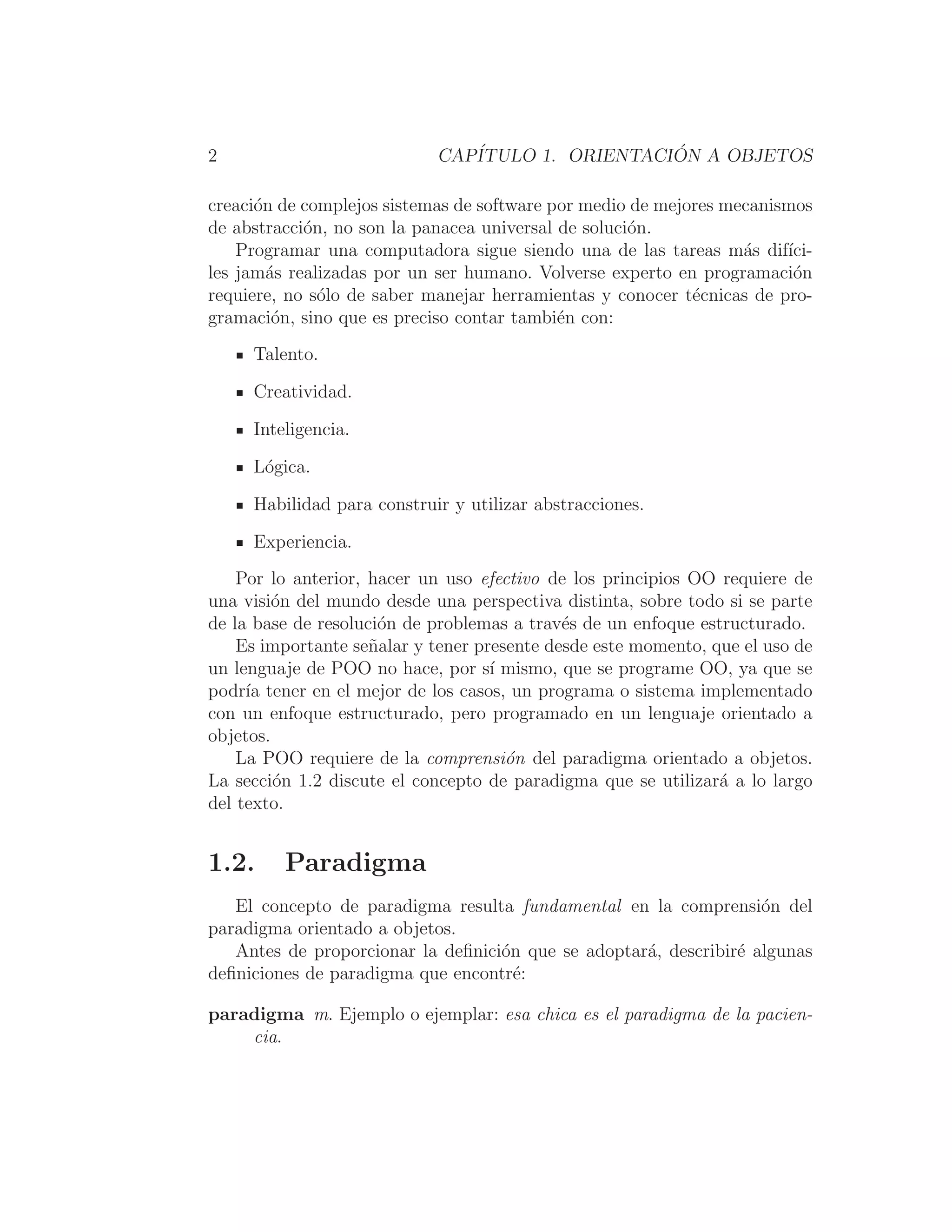 2 CAPÍTULO 1. ORIENTACIÓN A OBJETOS
creación de complejos sistemas de software por medio de mejores mecanismos
de abstracción, no son la panacea universal de solución.
Programar una computadora sigue siendo una de las tareas más difı́ci-
les jamás realizadas por un ser humano. Volverse experto en programación
requiere, no sólo de saber manejar herramientas y conocer técnicas de pro-
gramación, sino que es preciso contar también con:
Talento.
Creatividad.
Inteligencia.
Lógica.
Habilidad para construir y utilizar abstracciones.
Experiencia.
Por lo anterior, hacer un uso efectivo de los principios OO requiere de
una visión del mundo desde una perspectiva distinta, sobre todo si se parte
de la base de resolución de problemas a través de un enfoque estructurado.
Es importante señalar y tener presente desde este momento, que el uso de
un lenguaje de POO no hace, por sı́ mismo, que se programe OO, ya que se
podrı́a tener en el mejor de los casos, un programa o sistema implementado
con un enfoque estructurado, pero programado en un lenguaje orientado a
objetos.
La POO requiere de la comprensión del paradigma orientado a objetos.
La sección 1.2 discute el concepto de paradigma que se utilizará a lo largo
del texto.
1.2. Paradigma
El concepto de paradigma resulta fundamental en la comprensión del
paradigma orientado a objetos.
Antes de proporcionar la deﬁnición que se adoptará, describiré algunas
deﬁniciones de paradigma que encontré:
paradigma m. Ejemplo o ejemplar: esa chica es el paradigma de la pacien-
cia.
 