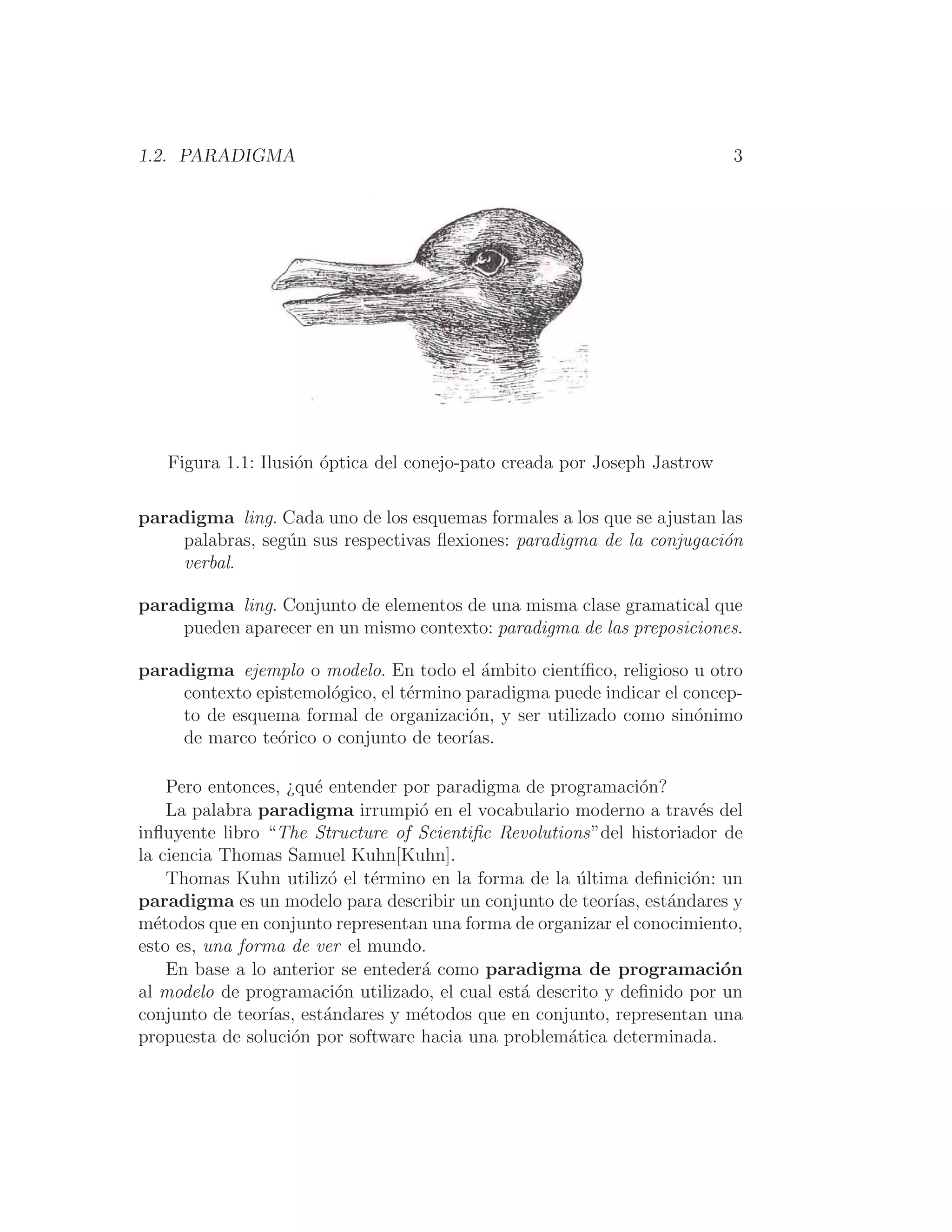 1.2. PARADIGMA 3
Figura 1.1: Ilusión óptica del conejo-pato creada por Joseph Jastrow
paradigma ling. Cada uno de los esquemas formales a los que se ajustan las
palabras, según sus respectivas ﬂexiones: paradigma de la conjugación
verbal.
paradigma ling. Conjunto de elementos de una misma clase gramatical que
pueden aparecer en un mismo contexto: paradigma de las preposiciones.
paradigma ejemplo o modelo. En todo el ámbito cientı́ﬁco, religioso u otro
contexto epistemológico, el término paradigma puede indicar el concep-
to de esquema formal de organización, y ser utilizado como sinónimo
de marco teórico o conjunto de teorı́as.
Pero entonces, ¿qué entender por paradigma de programación?
La palabra paradigma irrumpió en el vocabulario moderno a través del
inﬂuyente libro “The Structure of Scientiﬁc Revolutions”del historiador de
la ciencia Thomas Samuel Kuhn[Kuhn].
Thomas Kuhn utilizó el término en la forma de la última deﬁnición: un
paradigma es un modelo para describir un conjunto de teorı́as, estándares y
métodos que en conjunto representan una forma de organizar el conocimiento,
esto es, una forma de ver el mundo.
En base a lo anterior se entederá como paradigma de programación
al modelo de programación utilizado, el cual está descrito y deﬁnido por un
conjunto de teorı́as, estándares y métodos que en conjunto, representan una
propuesta de solución por software hacia una problemática determinada.
 