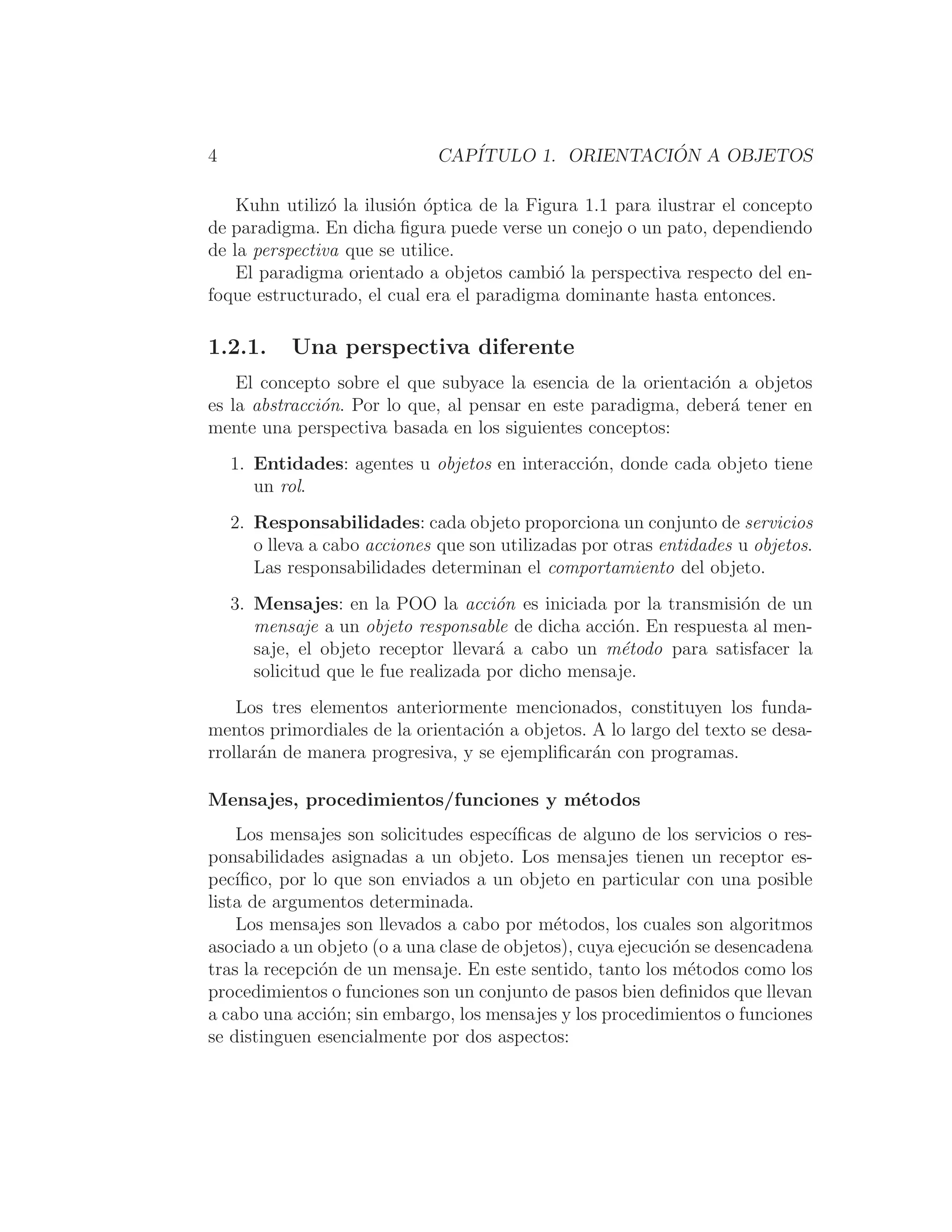 4 CAPÍTULO 1. ORIENTACIÓN A OBJETOS
Kuhn utilizó la ilusión óptica de la Figura 1.1 para ilustrar el concepto
de paradigma. En dicha ﬁgura puede verse un conejo o un pato, dependiendo
de la perspectiva que se utilice.
El paradigma orientado a objetos cambió la perspectiva respecto del en-
foque estructurado, el cual era el paradigma dominante hasta entonces.
1.2.1. Una perspectiva diferente
El concepto sobre el que subyace la esencia de la orientación a objetos
es la abstracción. Por lo que, al pensar en este paradigma, deberá tener en
mente una perspectiva basada en los siguientes conceptos:
1. Entidades: agentes u objetos en interacción, donde cada objeto tiene
un rol.
2. Responsabilidades: cada objeto proporciona un conjunto de servicios
o lleva a cabo acciones que son utilizadas por otras entidades u objetos.
Las responsabilidades determinan el comportamiento del objeto.
3. Mensajes: en la POO la acción es iniciada por la transmisión de un
mensaje a un objeto responsable de dicha acción. En respuesta al men-
saje, el objeto receptor llevará a cabo un método para satisfacer la
solicitud que le fue realizada por dicho mensaje.
Los tres elementos anteriormente mencionados, constituyen los funda-
mentos primordiales de la orientación a objetos. A lo largo del texto se desa-
rrollarán de manera progresiva, y se ejempliﬁcarán con programas.
Mensajes, procedimientos/funciones y métodos
Los mensajes son solicitudes especı́ﬁcas de alguno de los servicios o res-
ponsabilidades asignadas a un objeto. Los mensajes tienen un receptor es-
pecı́ﬁco, por lo que son enviados a un objeto en particular con una posible
lista de argumentos determinada.
Los mensajes son llevados a cabo por métodos, los cuales son algoritmos
asociado a un objeto (o a una clase de objetos), cuya ejecución se desencadena
tras la recepción de un mensaje. En este sentido, tanto los métodos como los
procedimientos o funciones son un conjunto de pasos bien deﬁnidos que llevan
a cabo una acción; sin embargo, los mensajes y los procedimientos o funciones
se distinguen esencialmente por dos aspectos:
 