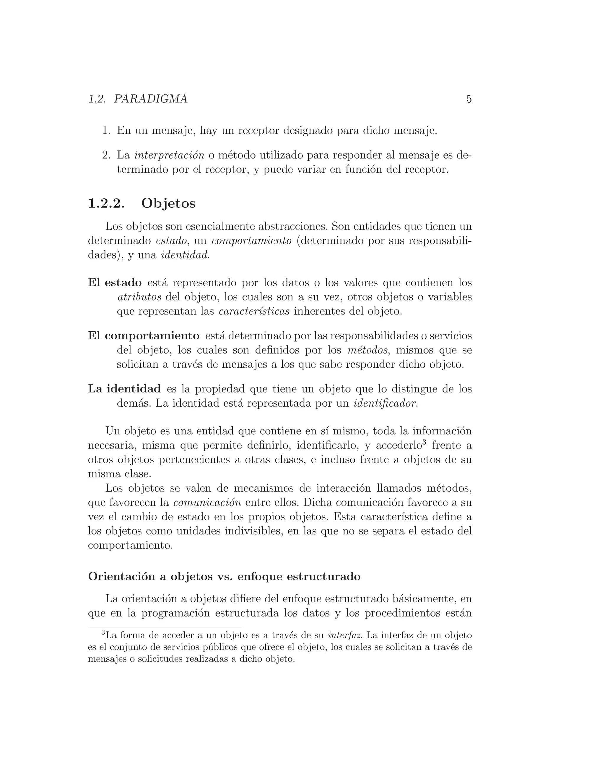 1.2. PARADIGMA 5
1. En un mensaje, hay un receptor designado para dicho mensaje.
2. La interpretación o método utilizado para responder al mensaje es de-
terminado por el receptor, y puede variar en función del receptor.
1.2.2. Objetos
Los objetos son esencialmente abstracciones. Son entidades que tienen un
determinado estado, un comportamiento (determinado por sus responsabili-
dades), y una identidad.
El estado está representado por los datos o los valores que contienen los
atributos del objeto, los cuales son a su vez, otros objetos o variables
que representan las caracterı́sticas inherentes del objeto.
El comportamiento está determinado por las responsabilidades o servicios
del objeto, los cuales son deﬁnidos por los métodos, mismos que se
solicitan a través de mensajes a los que sabe responder dicho objeto.
La identidad es la propiedad que tiene un objeto que lo distingue de los
demás. La identidad está representada por un identiﬁcador.
Un objeto es una entidad que contiene en sı́ mismo, toda la información
necesaria, misma que permite deﬁnirlo, identiﬁcarlo, y accederlo3
frente a
otros objetos pertenecientes a otras clases, e incluso frente a objetos de su
misma clase.
Los objetos se valen de mecanismos de interacción llamados métodos,
que favorecen la comunicación entre ellos. Dicha comunicación favorece a su
vez el cambio de estado en los propios objetos. Esta caracterı́stica deﬁne a
los objetos como unidades indivisibles, en las que no se separa el estado del
comportamiento.
Orientación a objetos vs. enfoque estructurado
La orientación a objetos diﬁere del enfoque estructurado básicamente, en
que en la programación estructurada los datos y los procedimientos están
3
La forma de acceder a un objeto es a través de su interfaz. La interfaz de un objeto
es el conjunto de servicios públicos que ofrece el objeto, los cuales se solicitan a través de
mensajes o solicitudes realizadas a dicho objeto.
 