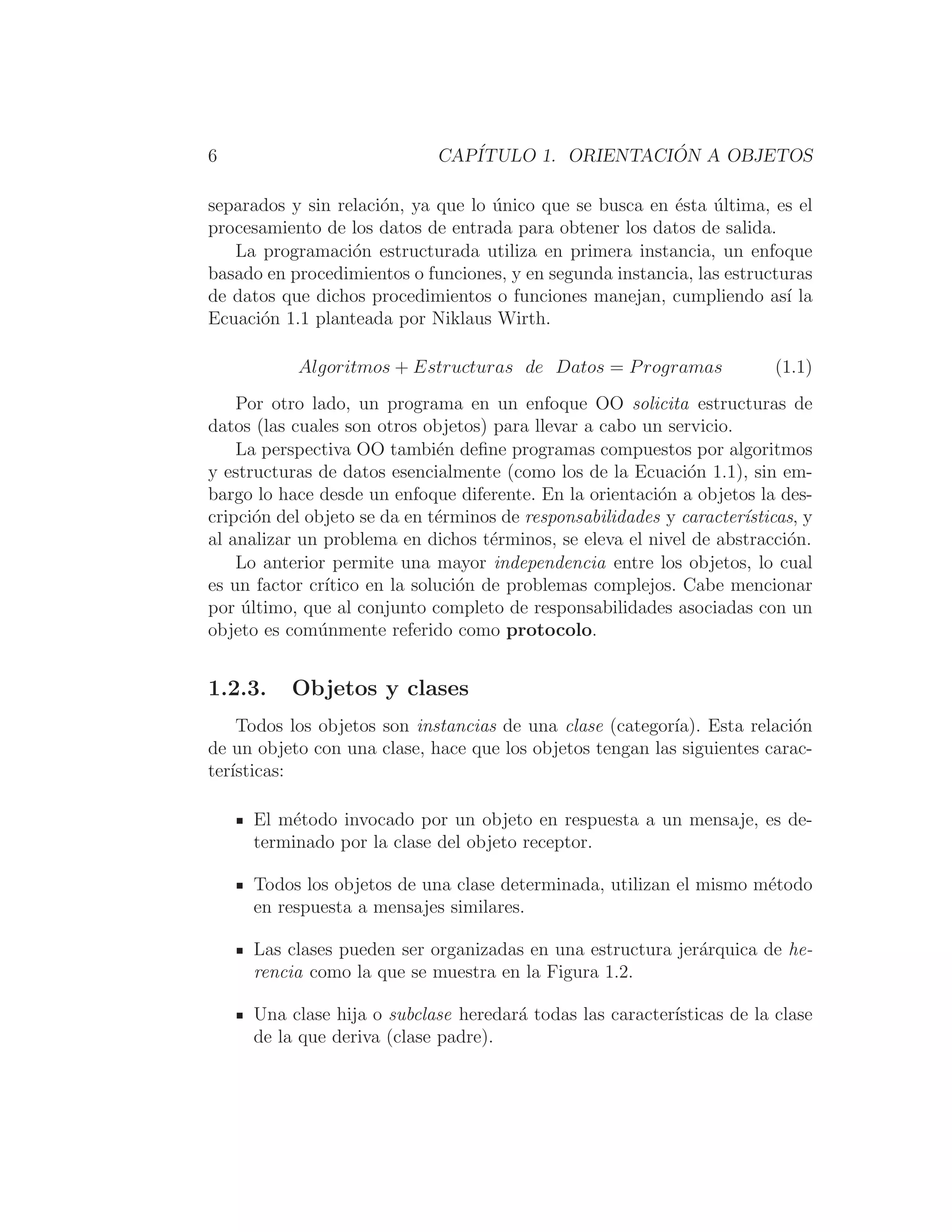 6 CAPÍTULO 1. ORIENTACIÓN A OBJETOS
separados y sin relación, ya que lo único que se busca en ésta última, es el
procesamiento de los datos de entrada para obtener los datos de salida.
La programación estructurada utiliza en primera instancia, un enfoque
basado en procedimientos o funciones, y en segunda instancia, las estructuras
de datos que dichos procedimientos o funciones manejan, cumpliendo ası́ la
Ecuación 1.1 planteada por Niklaus Wirth.
Algoritmos + Estructuras de Datos = Programas (1.1)
Por otro lado, un programa en un enfoque OO solicita estructuras de
datos (las cuales son otros objetos) para llevar a cabo un servicio.
La perspectiva OO también deﬁne programas compuestos por algoritmos
y estructuras de datos esencialmente (como los de la Ecuación 1.1), sin em-
bargo lo hace desde un enfoque diferente. En la orientación a objetos la des-
cripción del objeto se da en términos de responsabilidades y caracterı́sticas, y
al analizar un problema en dichos términos, se eleva el nivel de abstracción.
Lo anterior permite una mayor independencia entre los objetos, lo cual
es un factor crı́tico en la solución de problemas complejos. Cabe mencionar
por último, que al conjunto completo de responsabilidades asociadas con un
objeto es comúnmente referido como protocolo.
1.2.3. Objetos y clases
Todos los objetos son instancias de una clase (categorı́a). Esta relación
de un objeto con una clase, hace que los objetos tengan las siguientes carac-
terı́sticas:
El método invocado por un objeto en respuesta a un mensaje, es de-
terminado por la clase del objeto receptor.
Todos los objetos de una clase determinada, utilizan el mismo método
en respuesta a mensajes similares.
Las clases pueden ser organizadas en una estructura jerárquica de he-
rencia como la que se muestra en la Figura 1.2.
Una clase hija o subclase heredará todas las caracterı́sticas de la clase
de la que deriva (clase padre).
 