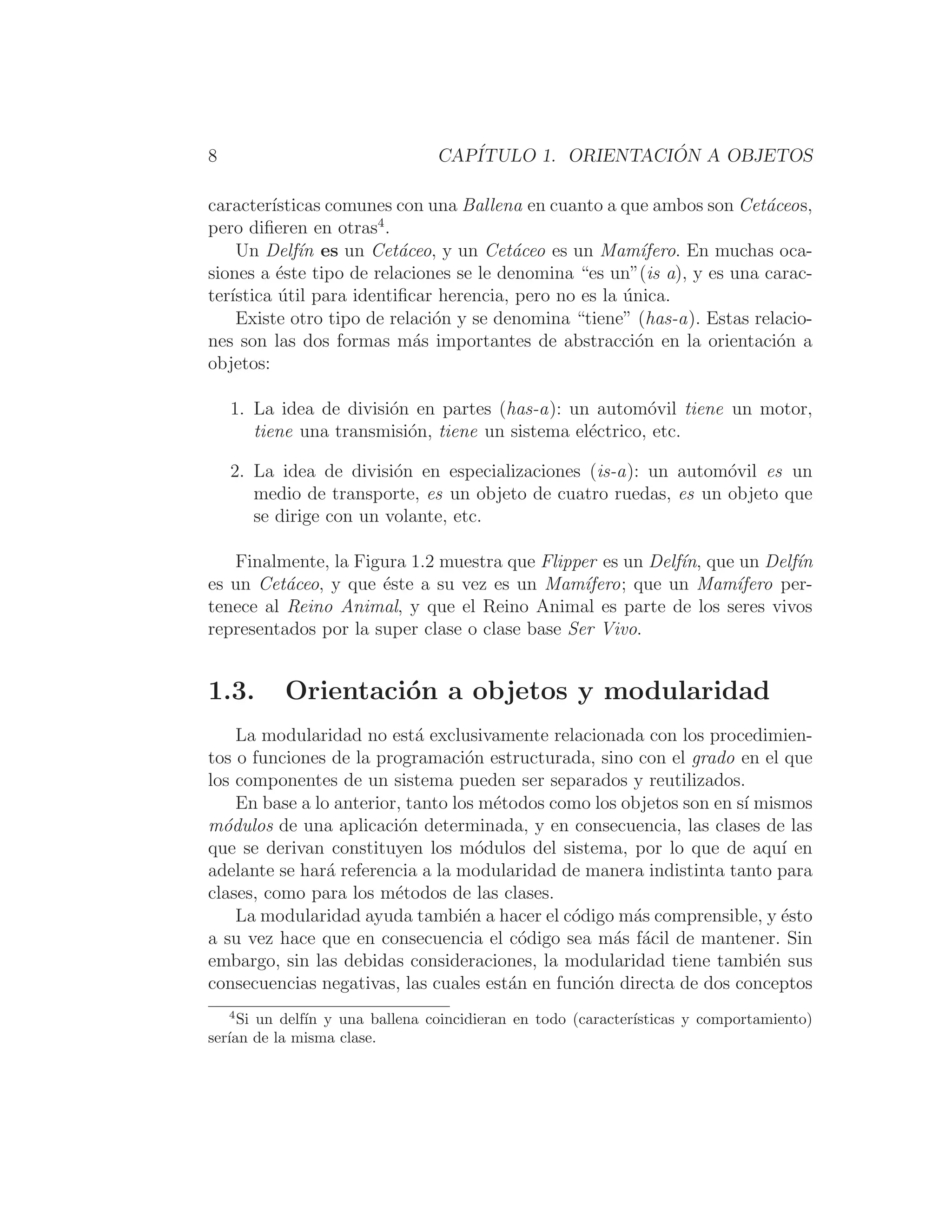 8 CAPÍTULO 1. ORIENTACIÓN A OBJETOS
caracterı́sticas comunes con una Ballena en cuanto a que ambos son Cetáceos,
pero diﬁeren en otras4
.
Un Delfı́n es un Cetáceo, y un Cetáceo es un Mamı́fero. En muchas oca-
siones a éste tipo de relaciones se le denomina “es un”(is a), y es una carac-
terı́stica útil para identiﬁcar herencia, pero no es la única.
Existe otro tipo de relación y se denomina “tiene” (has-a). Estas relacio-
nes son las dos formas más importantes de abstracción en la orientación a
objetos:
1. La idea de división en partes (has-a): un automóvil tiene un motor,
tiene una transmisión, tiene un sistema eléctrico, etc.
2. La idea de división en especializaciones (is-a): un automóvil es un
medio de transporte, es un objeto de cuatro ruedas, es un objeto que
se dirige con un volante, etc.
Finalmente, la Figura 1.2 muestra que Flipper es un Delfı́n, que un Delfı́n
es un Cetáceo, y que éste a su vez es un Mamı́fero; que un Mamı́fero per-
tenece al Reino Animal, y que el Reino Animal es parte de los seres vivos
representados por la super clase o clase base Ser Vivo.
1.3. Orientación a objetos y modularidad
La modularidad no está exclusivamente relacionada con los procedimien-
tos o funciones de la programación estructurada, sino con el grado en el que
los componentes de un sistema pueden ser separados y reutilizados.
En base a lo anterior, tanto los métodos como los objetos son en sı́ mismos
módulos de una aplicación determinada, y en consecuencia, las clases de las
que se derivan constituyen los módulos del sistema, por lo que de aquı́ en
adelante se hará referencia a la modularidad de manera indistinta tanto para
clases, como para los métodos de las clases.
La modularidad ayuda también a hacer el código más comprensible, y ésto
a su vez hace que en consecuencia el código sea más fácil de mantener. Sin
embargo, sin las debidas consideraciones, la modularidad tiene también sus
consecuencias negativas, las cuales están en función directa de dos conceptos
4
Si un delfı́n y una ballena coincidieran en todo (caracterı́sticas y comportamiento)
serı́an de la misma clase.
 