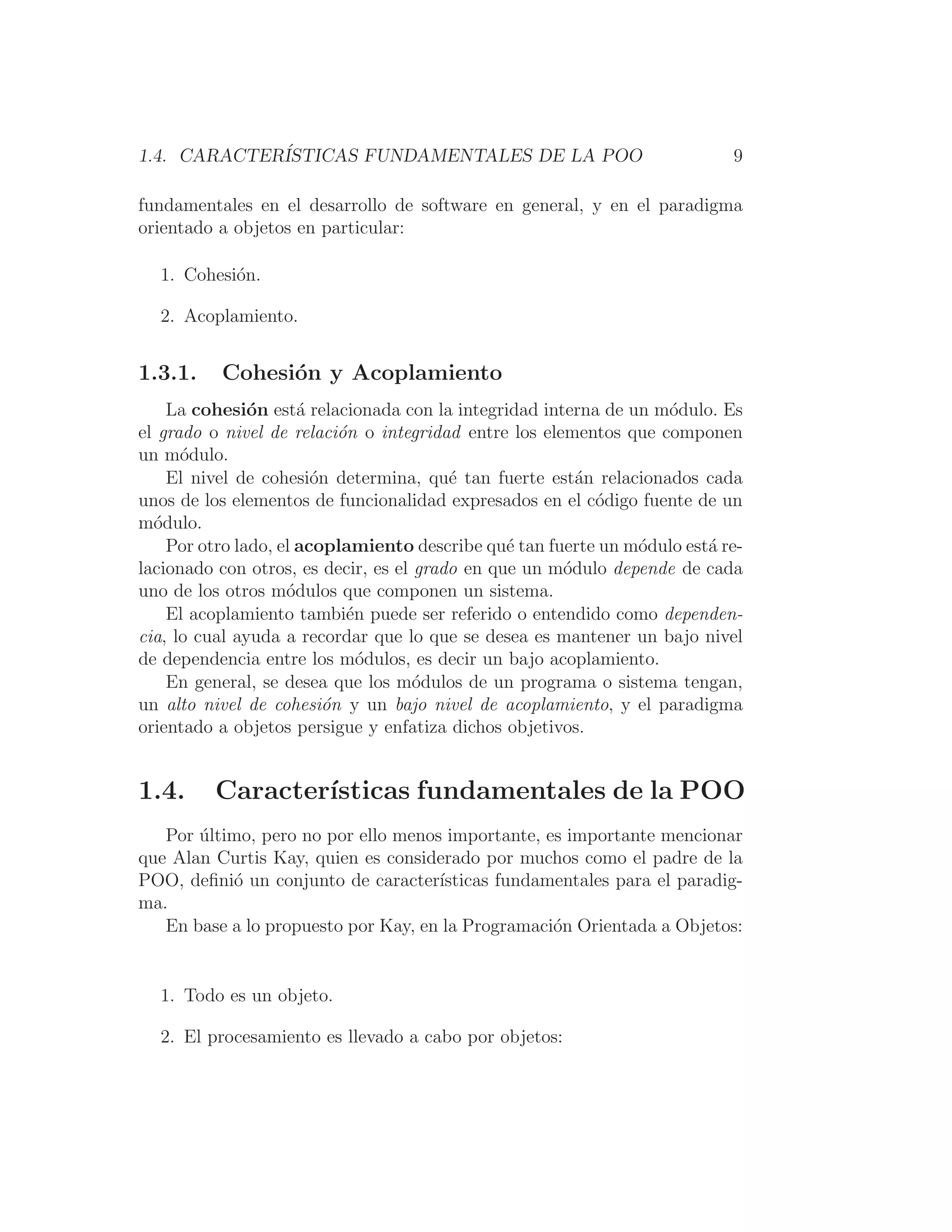 1.4. CARACTERÍSTICAS FUNDAMENTALES DE LA POO 9
fundamentales en el desarrollo de software en general, y en el paradigma
orientado a objetos en particular:
1. Cohesión.
2. Acoplamiento.
1.3.1. Cohesión y Acoplamiento
La cohesión está relacionada con la integridad interna de un módulo. Es
el grado o nivel de relación o integridad entre los elementos que componen
un módulo.
El nivel de cohesión determina, qué tan fuerte están relacionados cada
unos de los elementos de funcionalidad expresados en el código fuente de un
módulo.
Por otro lado, el acoplamiento describe qué tan fuerte un módulo está re-
lacionado con otros, es decir, es el grado en que un módulo depende de cada
uno de los otros módulos que componen un sistema.
El acoplamiento también puede ser referido o entendido como dependen-
cia, lo cual ayuda a recordar que lo que se desea es mantener un bajo nivel
de dependencia entre los módulos, es decir un bajo acoplamiento.
En general, se desea que los módulos de un programa o sistema tengan,
un alto nivel de cohesión y un bajo nivel de acoplamiento, y el paradigma
orientado a objetos persigue y enfatiza dichos objetivos.
1.4. Caracterı́sticas fundamentales de la POO
Por último, pero no por ello menos importante, es importante mencionar
que Alan Curtis Kay, quien es considerado por muchos como el padre de la
POO, deﬁnió un conjunto de caracterı́sticas fundamentales para el paradig-
ma.
En base a lo propuesto por Kay, en la Programación Orientada a Objetos:
1. Todo es un objeto.
2. El procesamiento es llevado a cabo por objetos:
 