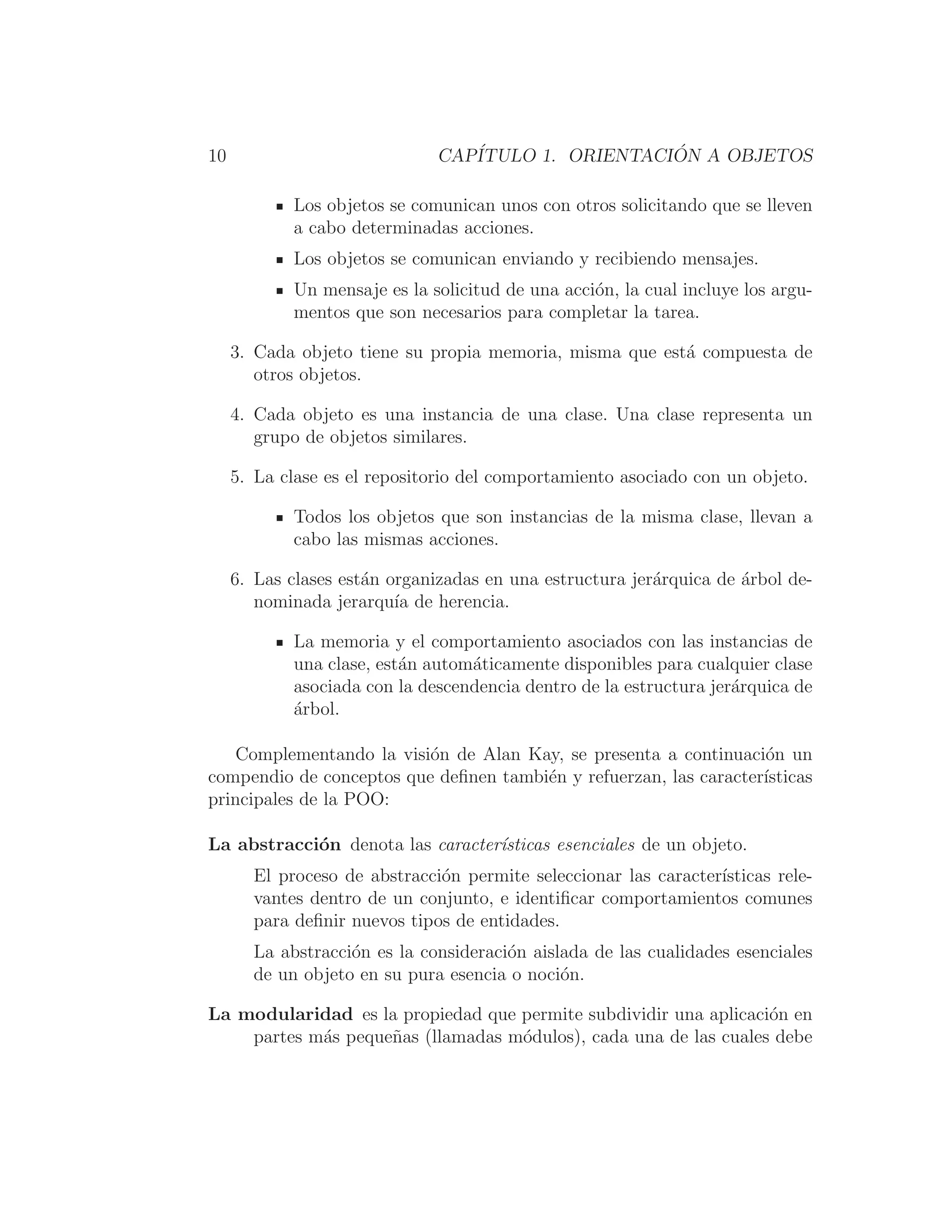 10 CAPÍTULO 1. ORIENTACIÓN A OBJETOS
Los objetos se comunican unos con otros solicitando que se lleven
a cabo determinadas acciones.
Los objetos se comunican enviando y recibiendo mensajes.
Un mensaje es la solicitud de una acción, la cual incluye los argu-
mentos que son necesarios para completar la tarea.
3. Cada objeto tiene su propia memoria, misma que está compuesta de
otros objetos.
4. Cada objeto es una instancia de una clase. Una clase representa un
grupo de objetos similares.
5. La clase es el repositorio del comportamiento asociado con un objeto.
Todos los objetos que son instancias de la misma clase, llevan a
cabo las mismas acciones.
6. Las clases están organizadas en una estructura jerárquica de árbol de-
nominada jerarquı́a de herencia.
La memoria y el comportamiento asociados con las instancias de
una clase, están automáticamente disponibles para cualquier clase
asociada con la descendencia dentro de la estructura jerárquica de
árbol.
Complementando la visión de Alan Kay, se presenta a continuación un
compendio de conceptos que deﬁnen también y refuerzan, las caracterı́sticas
principales de la POO:
La abstracción denota las caracterı́sticas esenciales de un objeto.
El proceso de abstracción permite seleccionar las caracterı́sticas rele-
vantes dentro de un conjunto, e identiﬁcar comportamientos comunes
para deﬁnir nuevos tipos de entidades.
La abstracción es la consideración aislada de las cualidades esenciales
de un objeto en su pura esencia o noción.
La modularidad es la propiedad que permite subdividir una aplicación en
partes más pequeñas (llamadas módulos), cada una de las cuales debe
 