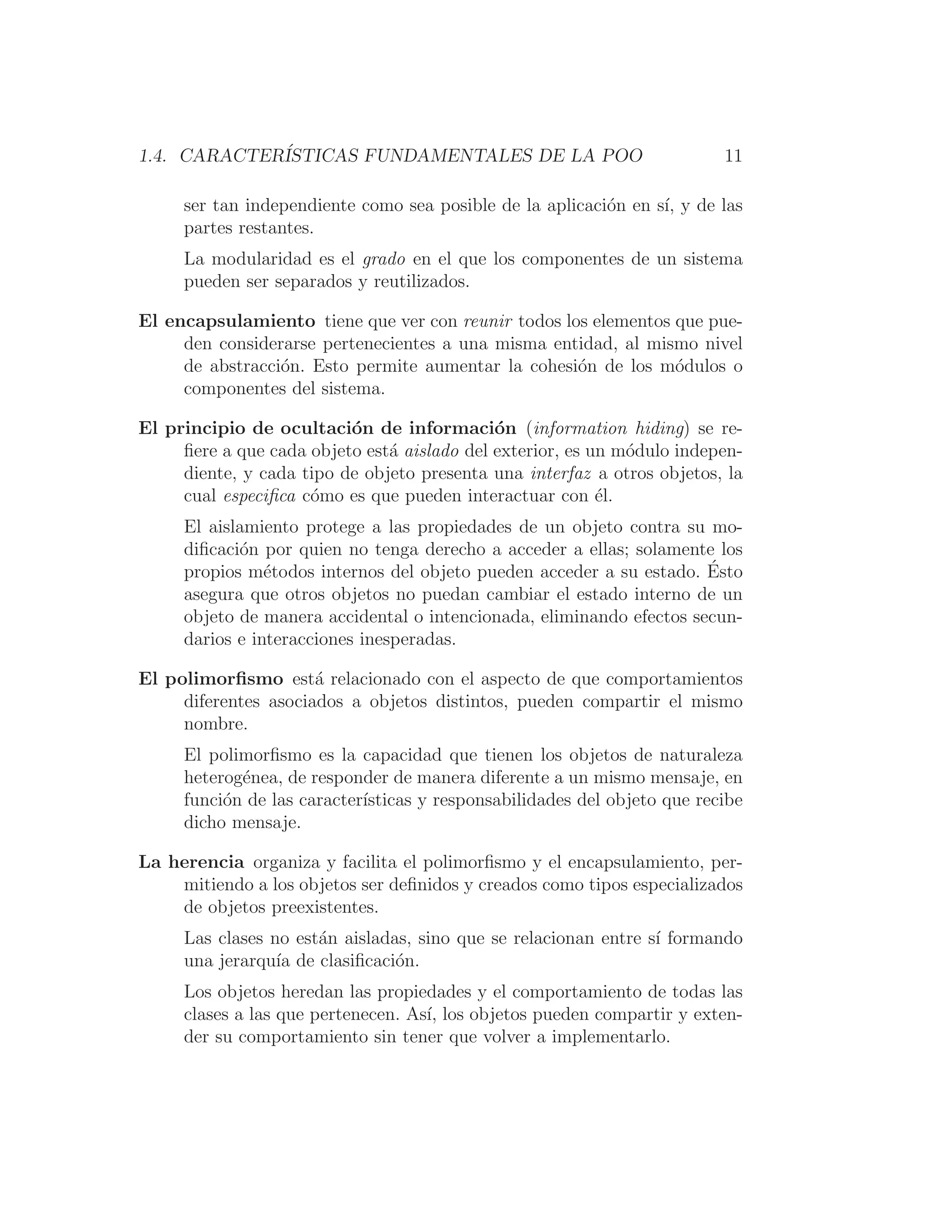 1.4. CARACTERÍSTICAS FUNDAMENTALES DE LA POO 11
ser tan independiente como sea posible de la aplicación en sı́, y de las
partes restantes.
La modularidad es el grado en el que los componentes de un sistema
pueden ser separados y reutilizados.
El encapsulamiento tiene que ver con reunir todos los elementos que pue-
den considerarse pertenecientes a una misma entidad, al mismo nivel
de abstracción. Esto permite aumentar la cohesión de los módulos o
componentes del sistema.
El principio de ocultación de información (information hiding) se re-
ﬁere a que cada objeto está aislado del exterior, es un módulo indepen-
diente, y cada tipo de objeto presenta una interfaz a otros objetos, la
cual especiﬁca cómo es que pueden interactuar con él.
El aislamiento protege a las propiedades de un objeto contra su mo-
diﬁcación por quien no tenga derecho a acceder a ellas; solamente los
propios métodos internos del objeto pueden acceder a su estado. Ésto
asegura que otros objetos no puedan cambiar el estado interno de un
objeto de manera accidental o intencionada, eliminando efectos secun-
darios e interacciones inesperadas.
El polimorﬁsmo está relacionado con el aspecto de que comportamientos
diferentes asociados a objetos distintos, pueden compartir el mismo
nombre.
El polimorﬁsmo es la capacidad que tienen los objetos de naturaleza
heterogénea, de responder de manera diferente a un mismo mensaje, en
función de las caracterı́sticas y responsabilidades del objeto que recibe
dicho mensaje.
La herencia organiza y facilita el polimorﬁsmo y el encapsulamiento, per-
mitiendo a los objetos ser deﬁnidos y creados como tipos especializados
de objetos preexistentes.
Las clases no están aisladas, sino que se relacionan entre sı́ formando
una jerarquı́a de clasiﬁcación.
Los objetos heredan las propiedades y el comportamiento de todas las
clases a las que pertenecen. Ası́, los objetos pueden compartir y exten-
der su comportamiento sin tener que volver a implementarlo.
 