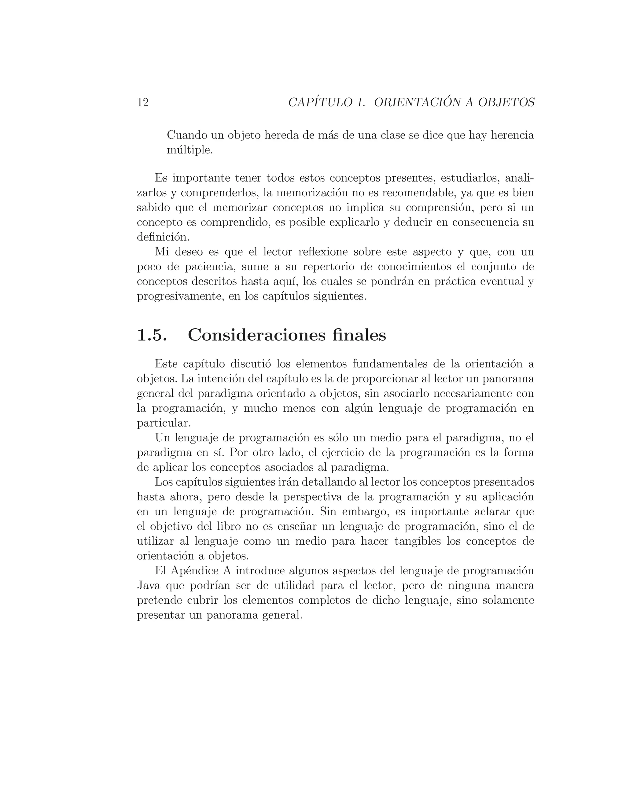 12 CAPÍTULO 1. ORIENTACIÓN A OBJETOS
Cuando un objeto hereda de más de una clase se dice que hay herencia
múltiple.
Es importante tener todos estos conceptos presentes, estudiarlos, anali-
zarlos y comprenderlos, la memorización no es recomendable, ya que es bien
sabido que el memorizar conceptos no implica su comprensión, pero si un
concepto es comprendido, es posible explicarlo y deducir en consecuencia su
deﬁnición.
Mi deseo es que el lector reﬂexione sobre este aspecto y que, con un
poco de paciencia, sume a su repertorio de conocimientos el conjunto de
conceptos descritos hasta aquı́, los cuales se pondrán en práctica eventual y
progresivamente, en los capı́tulos siguientes.
1.5. Consideraciones ﬁnales
Este capı́tulo discutió los elementos fundamentales de la orientación a
objetos. La intención del capı́tulo es la de proporcionar al lector un panorama
general del paradigma orientado a objetos, sin asociarlo necesariamente con
la programación, y mucho menos con algún lenguaje de programación en
particular.
Un lenguaje de programación es sólo un medio para el paradigma, no el
paradigma en sı́. Por otro lado, el ejercicio de la programación es la forma
de aplicar los conceptos asociados al paradigma.
Los capı́tulos siguientes irán detallando al lector los conceptos presentados
hasta ahora, pero desde la perspectiva de la programación y su aplicación
en un lenguaje de programación. Sin embargo, es importante aclarar que
el objetivo del libro no es enseñar un lenguaje de programación, sino el de
utilizar al lenguaje como un medio para hacer tangibles los conceptos de
orientación a objetos.
El Apéndice A introduce algunos aspectos del lenguaje de programación
Java que podrı́an ser de utilidad para el lector, pero de ninguna manera
pretende cubrir los elementos completos de dicho lenguaje, sino solamente
presentar un panorama general.
 