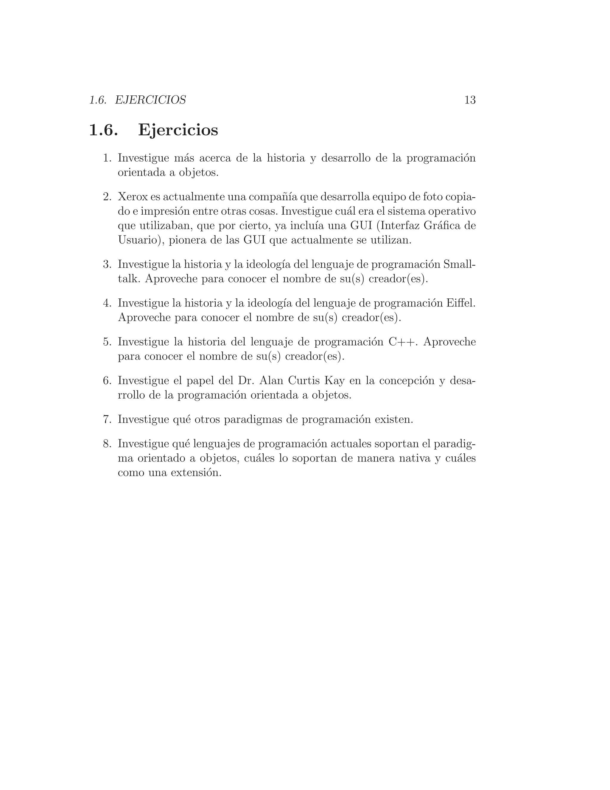1.6. EJERCICIOS 13
1.6. Ejercicios
1. Investigue más acerca de la historia y desarrollo de la programación
orientada a objetos.
2. Xerox es actualmente una compañı́a que desarrolla equipo de foto copia-
do e impresión entre otras cosas. Investigue cuál era el sistema operativo
que utilizaban, que por cierto, ya incluı́a una GUI (Interfaz Gráﬁca de
Usuario), pionera de las GUI que actualmente se utilizan.
3. Investigue la historia y la ideologı́a del lenguaje de programación Small-
talk. Aproveche para conocer el nombre de su(s) creador(es).
4. Investigue la historia y la ideologı́a del lenguaje de programación Eiﬀel.
Aproveche para conocer el nombre de su(s) creador(es).
5. Investigue la historia del lenguaje de programación C++. Aproveche
para conocer el nombre de su(s) creador(es).
6. Investigue el papel del Dr. Alan Curtis Kay en la concepción y desa-
rrollo de la programación orientada a objetos.
7. Investigue qué otros paradigmas de programación existen.
8. Investigue qué lenguajes de programación actuales soportan el paradig-
ma orientado a objetos, cuáles lo soportan de manera nativa y cuáles
como una extensión.
 