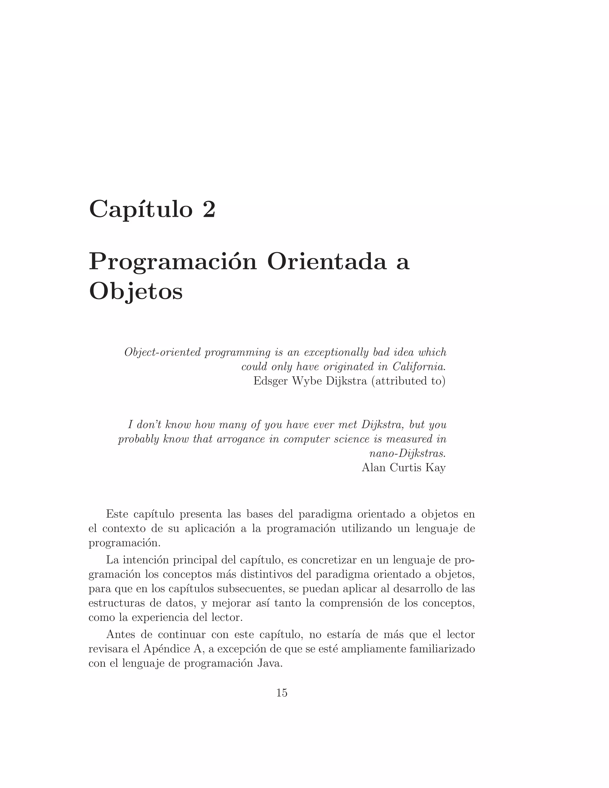 Capı́tulo 2
Programación Orientada a
Objetos
Object-oriented programming is an exceptionally bad idea which
could only have originated in California.
Edsger Wybe Dijkstra (attributed to)
I don’t know how many of you have ever met Dijkstra, but you
probably know that arrogance in computer science is measured in
nano-Dijkstras.
Alan Curtis Kay
Este capı́tulo presenta las bases del paradigma orientado a objetos en
el contexto de su aplicación a la programación utilizando un lenguaje de
programación.
La intención principal del capı́tulo, es concretizar en un lenguaje de pro-
gramación los conceptos más distintivos del paradigma orientado a objetos,
para que en los capı́tulos subsecuentes, se puedan aplicar al desarrollo de las
estructuras de datos, y mejorar ası́ tanto la comprensión de los conceptos,
como la experiencia del lector.
Antes de continuar con este capı́tulo, no estarı́a de más que el lector
revisara el Apéndice A, a excepción de que se esté ampliamente familiarizado
con el lenguaje de programación Java.
15
 