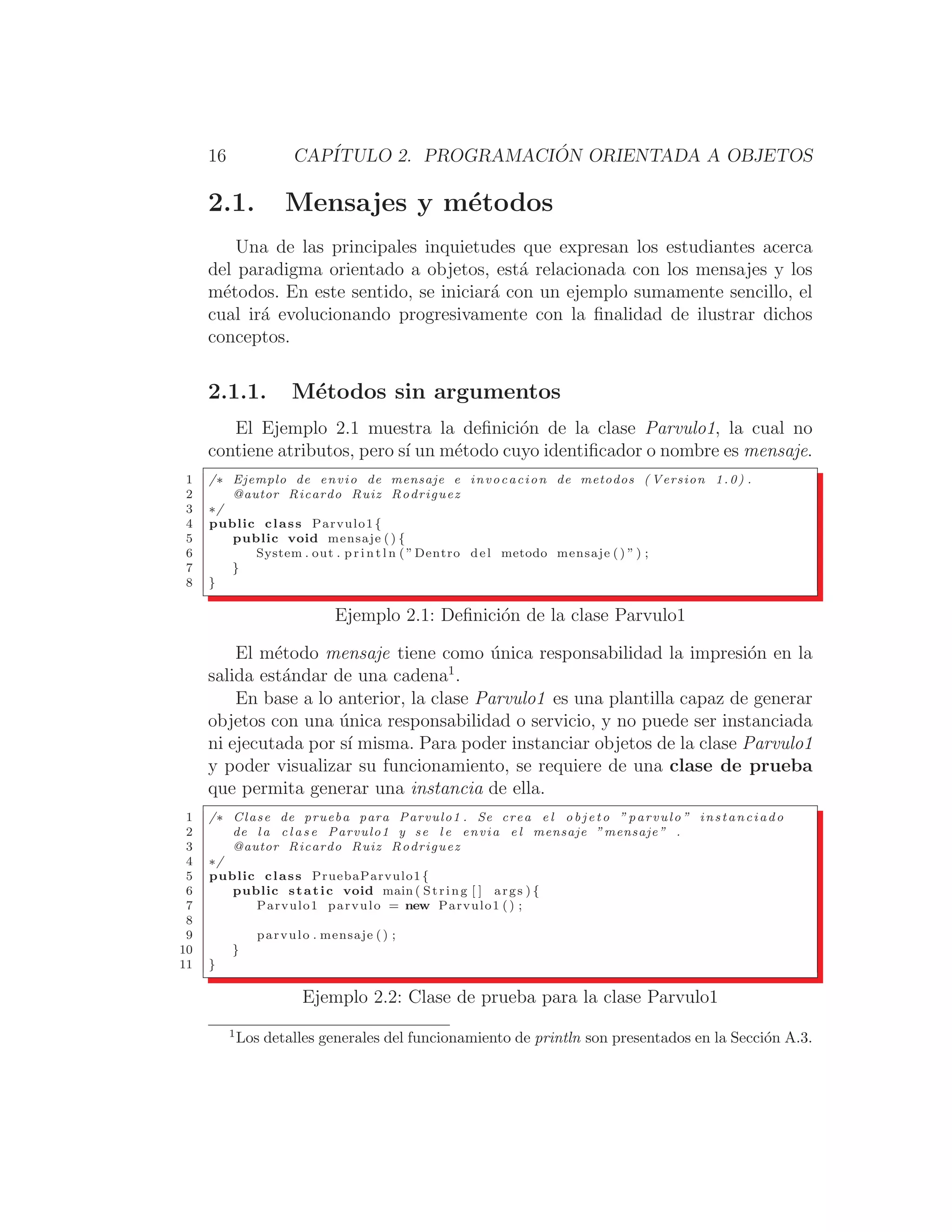 16 CAPÍTULO 2. PROGRAMACIÓN ORIENTADA A OBJETOS
2.1. Mensajes y métodos
Una de las principales inquietudes que expresan los estudiantes acerca
del paradigma orientado a objetos, está relacionada con los mensajes y los
métodos. En este sentido, se iniciará con un ejemplo sumamente sencillo, el
cual irá evolucionando progresivamente con la ﬁnalidad de ilustrar dichos
conceptos.
2.1.1. Métodos sin argumentos
El Ejemplo 2.1 muestra la deﬁnición de la clase Parvulo1, la cual no
contiene atributos, pero sı́ un método cuyo identiﬁcador o nombre es mensaje.
1 /∗ Ejemplo de envio de mensaje e invocacion de metodos ( Version 1.0) .
2 @autor Ricardo Ruiz Rodriguez
3 ∗/
4 public class Parvulo1 {
5 public void mensaje ( ) {
6 System . out . p r i n t l n ( ”Dentro del metodo mensaje ( ) ” ) ;
7 }
8 }
Ejemplo 2.1: Deﬁnición de la clase Parvulo1
El método mensaje tiene como única responsabilidad la impresión en la
salida estándar de una cadena1
.
En base a lo anterior, la clase Parvulo1 es una plantilla capaz de generar
objetos con una única responsabilidad o servicio, y no puede ser instanciada
ni ejecutada por sı́ misma. Para poder instanciar objetos de la clase Parvulo1
y poder visualizar su funcionamiento, se requiere de una clase de prueba
que permita generar una instancia de ella.
1 /∗ Clase de prueba para Parvulo1 . Se crea e l o b j e t o ” parvulo ” instanciado
2 de l a c l a s e Parvulo1 y se l e envia e l mensaje ”mensaje” .
3 @autor Ricardo Ruiz Rodriguez
4 ∗/
5 public class PruebaParvulo1{
6 public static void main ( String [ ] args ) {
7 Parvulo1 parvulo = new Parvulo1 () ;
8
9 parvulo . mensaje () ;
10 }
11 }
Ejemplo 2.2: Clase de prueba para la clase Parvulo1
1
Los detalles generales del funcionamiento de println son presentados en la Sección A.3.
 