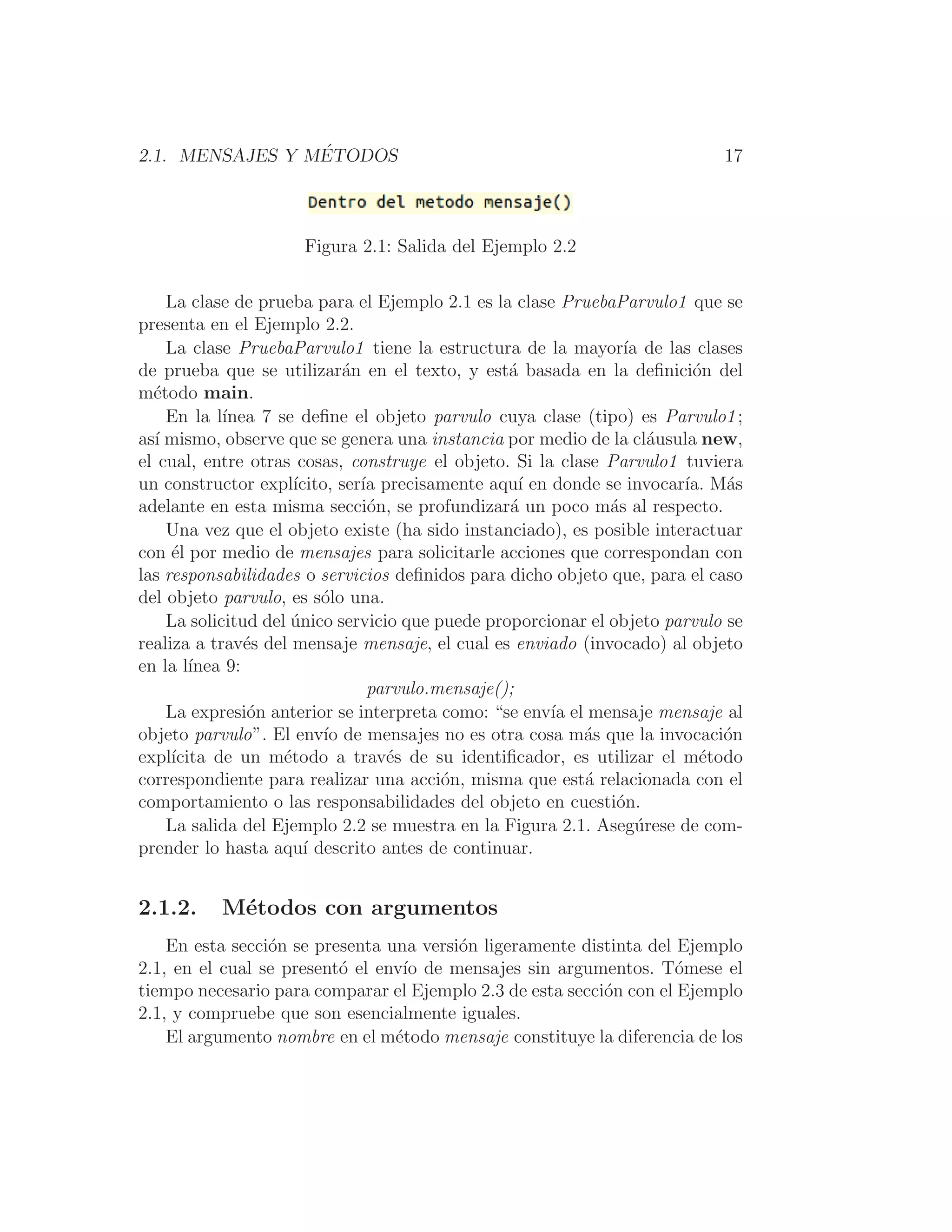 2.1. MENSAJES Y MÉTODOS 17
Figura 2.1: Salida del Ejemplo 2.2
La clase de prueba para el Ejemplo 2.1 es la clase PruebaParvulo1 que se
presenta en el Ejemplo 2.2.
La clase PruebaParvulo1 tiene la estructura de la mayorı́a de las clases
de prueba que se utilizarán en el texto, y está basada en la deﬁnición del
método main.
En la lı́nea 7 se deﬁne el objeto parvulo cuya clase (tipo) es Parvulo1;
ası́ mismo, observe que se genera una instancia por medio de la cláusula new,
el cual, entre otras cosas, construye el objeto. Si la clase Parvulo1 tuviera
un constructor explı́cito, serı́a precisamente aquı́ en donde se invocarı́a. Más
adelante en esta misma sección, se profundizará un poco más al respecto.
Una vez que el objeto existe (ha sido instanciado), es posible interactuar
con él por medio de mensajes para solicitarle acciones que correspondan con
las responsabilidades o servicios deﬁnidos para dicho objeto que, para el caso
del objeto parvulo, es sólo una.
La solicitud del único servicio que puede proporcionar el objeto parvulo se
realiza a través del mensaje mensaje, el cual es enviado (invocado) al objeto
en la lı́nea 9:
parvulo.mensaje();
La expresión anterior se interpreta como: “se envı́a el mensaje mensaje al
objeto parvulo”. El envı́o de mensajes no es otra cosa más que la invocación
explı́cita de un método a través de su identiﬁcador, es utilizar el método
correspondiente para realizar una acción, misma que está relacionada con el
comportamiento o las responsabilidades del objeto en cuestión.
La salida del Ejemplo 2.2 se muestra en la Figura 2.1. Asegúrese de com-
prender lo hasta aquı́ descrito antes de continuar.
2.1.2. Métodos con argumentos
En esta sección se presenta una versión ligeramente distinta del Ejemplo
2.1, en el cual se presentó el envı́o de mensajes sin argumentos. Tómese el
tiempo necesario para comparar el Ejemplo 2.3 de esta sección con el Ejemplo
2.1, y compruebe que son esencialmente iguales.
El argumento nombre en el método mensaje constituye la diferencia de los
 
