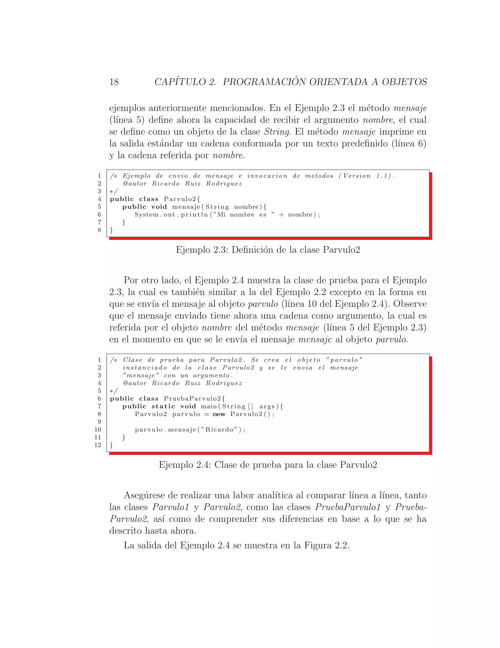 18 CAPÍTULO 2. PROGRAMACIÓN ORIENTADA A OBJETOS
ejemplos anteriormente mencionados. En el Ejemplo 2.3 el método mensaje
(lı́nea 5) deﬁne ahora la capacidad de recibir el argumento nombre, el cual
se deﬁne como un objeto de la clase String. El método mensaje imprime en
la salida estándar un cadena conformada por un texto predeﬁnido (lı́nea 6)
y la cadena referida por nombre.
1 /∗ Ejemplo de envio de mensaje e invocacion de metodos ( Version 1.1) .
2 @autor Ricardo Ruiz Rodriguez
3 ∗/
4 public class Parvulo2 {
5 public void mensaje ( String nombre ) {
6 System . out . p r i n t l n ( ”Mi nombre es ” + nombre ) ;
7 }
8 }
Ejemplo 2.3: Deﬁnición de la clase Parvulo2
Por otro lado, el Ejemplo 2.4 muestra la clase de prueba para el Ejemplo
2.3, la cual es también similar a la del Ejemplo 2.2 excepto en la forma en
que se envı́a el mensaje al objeto parvulo (lı́nea 10 del Ejemplo 2.4). Observe
que el mensaje enviado tiene ahora una cadena como argumento, la cual es
referida por el objeto nombre del método mensaje (lı́nea 5 del Ejemplo 2.3)
en el momento en que se le envı́a el mensaje mensaje al objeto parvulo.
1 /∗ Clase de prueba para Parvulo2 . Se crea e l o b j e t o ” parvulo ”
2 instanciado de l a c l a s e Parvulo2 y se l e envia e l mensaje
3 ”mensaje” con un argumento .
4 @autor Ricardo Ruiz Rodriguez
5 ∗/
6 public class PruebaParvulo2{
7 public static void main ( String [ ] args ) {
8 Parvulo2 parvulo = new Parvulo2 () ;
9
10 parvulo . mensaje ( ” Ricardo ” ) ;
11 }
12 }
Ejemplo 2.4: Clase de prueba para la clase Parvulo2
Asegúrese de realizar una labor analı́tica al comparar lı́nea a lı́nea, tanto
las clases Parvulo1 y Parvulo2, como las clases PruebaParvulo1 y Prueba-
Parvulo2, ası́ como de comprender sus diferencias en base a lo que se ha
descrito hasta ahora.
La salida del Ejemplo 2.4 se muestra en la Figura 2.2.
 