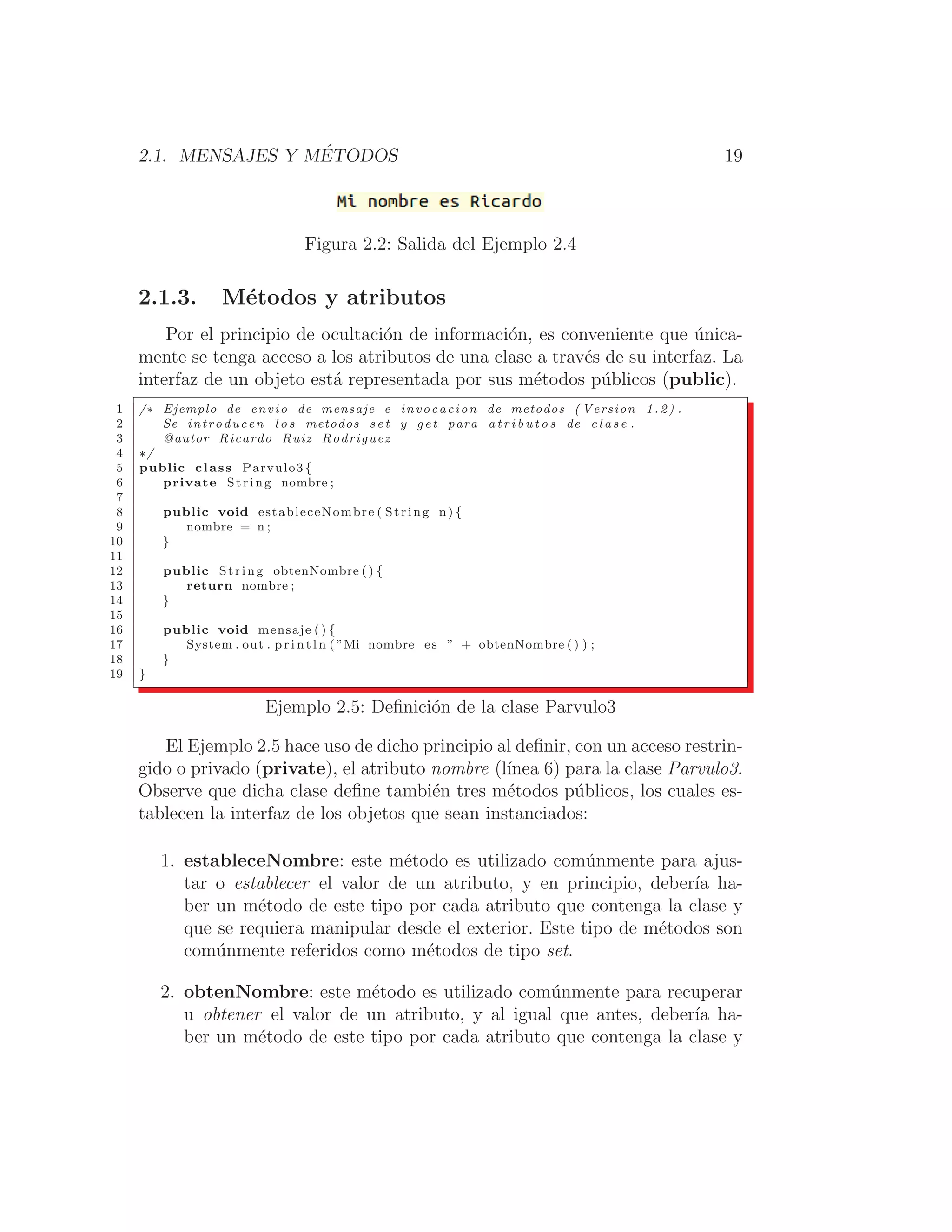 2.1. MENSAJES Y MÉTODOS 19
Figura 2.2: Salida del Ejemplo 2.4
2.1.3. Métodos y atributos
Por el principio de ocultación de información, es conveniente que única-
mente se tenga acceso a los atributos de una clase a través de su interfaz. La
interfaz de un objeto está representada por sus métodos públicos (public).
1 /∗ Ejemplo de envio de mensaje e invocacion de metodos ( Version 1.2) .
2 Se introducen l o s metodos s e t y get para a t r i b u t o s de c l a s e .
3 @autor Ricardo Ruiz Rodriguez
4 ∗/
5 public class Parvulo3 {
6 private String nombre ;
7
8 public void estableceNombre ( String n) {
9 nombre = n ;
10 }
11
12 public String obtenNombre () {
13 return nombre ;
14 }
15
16 public void mensaje ( ) {
17 System . out . p r i n t l n ( ”Mi nombre es ” + obtenNombre () ) ;
18 }
19 }
Ejemplo 2.5: Deﬁnición de la clase Parvulo3
El Ejemplo 2.5 hace uso de dicho principio al deﬁnir, con un acceso restrin-
gido o privado (private), el atributo nombre (lı́nea 6) para la clase Parvulo3.
Observe que dicha clase deﬁne también tres métodos públicos, los cuales es-
tablecen la interfaz de los objetos que sean instanciados:
1. estableceNombre: este método es utilizado comúnmente para ajus-
tar o establecer el valor de un atributo, y en principio, deberı́a ha-
ber un método de este tipo por cada atributo que contenga la clase y
que se requiera manipular desde el exterior. Este tipo de métodos son
comúnmente referidos como métodos de tipo set.
2. obtenNombre: este método es utilizado comúnmente para recuperar
u obtener el valor de un atributo, y al igual que antes, deberı́a ha-
ber un método de este tipo por cada atributo que contenga la clase y
 