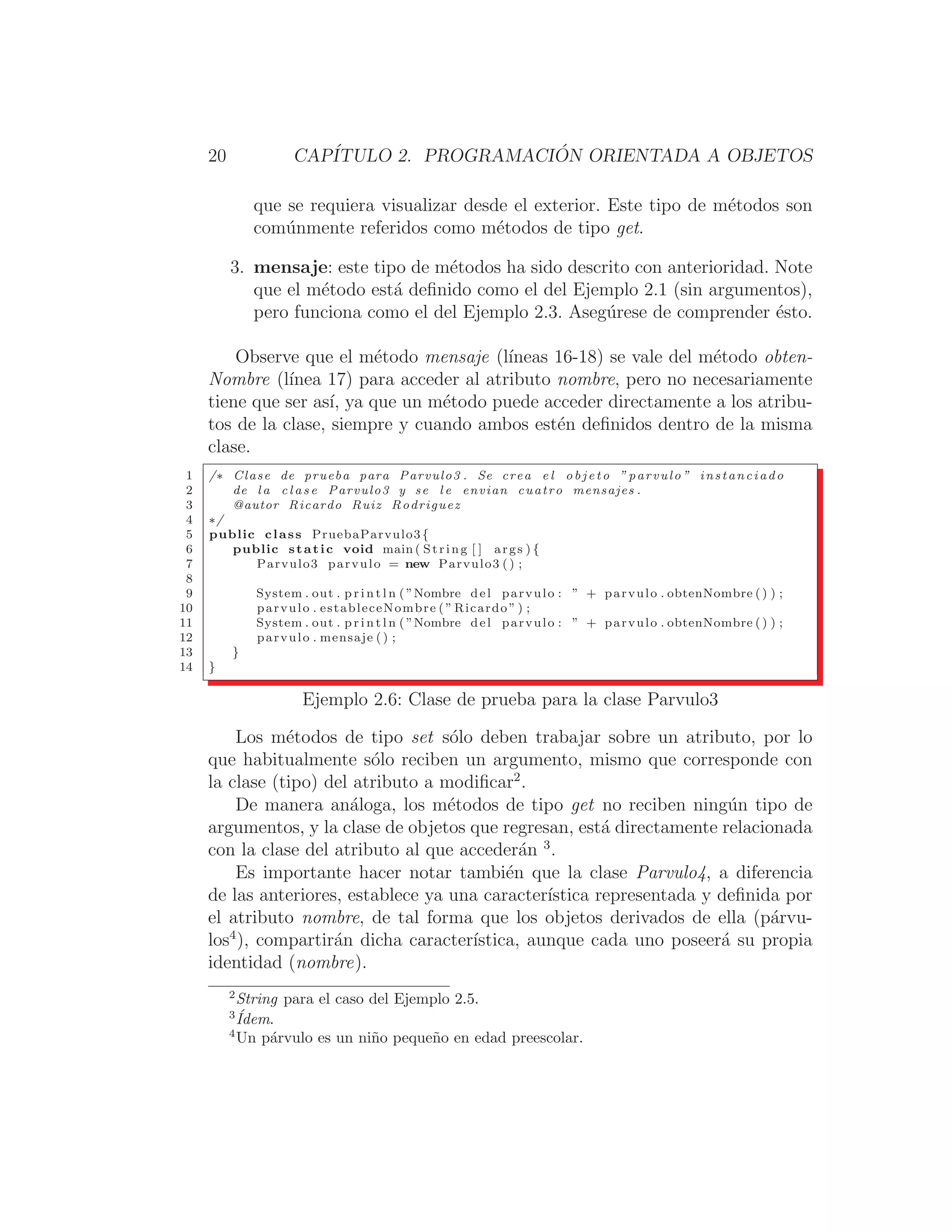 20 CAPÍTULO 2. PROGRAMACIÓN ORIENTADA A OBJETOS
que se requiera visualizar desde el exterior. Este tipo de métodos son
comúnmente referidos como métodos de tipo get.
3. mensaje: este tipo de métodos ha sido descrito con anterioridad. Note
que el método está deﬁnido como el del Ejemplo 2.1 (sin argumentos),
pero funciona como el del Ejemplo 2.3. Asegúrese de comprender ésto.
Observe que el método mensaje (lı́neas 16-18) se vale del método obten-
Nombre (lı́nea 17) para acceder al atributo nombre, pero no necesariamente
tiene que ser ası́, ya que un método puede acceder directamente a los atribu-
tos de la clase, siempre y cuando ambos estén deﬁnidos dentro de la misma
clase.
1 /∗ Clase de prueba para Parvulo3 . Se crea e l o b j e t o ” parvulo ” instanciado
2 de l a c l a s e Parvulo3 y se l e envian cuatro mensajes .
3 @autor Ricardo Ruiz Rodriguez
4 ∗/
5 public class PruebaParvulo3{
6 public static void main ( String [ ] args ) {
7 Parvulo3 parvulo = new Parvulo3 () ;
8
9 System . out . p r i n t l n ( ”Nombre del parvulo : ” + parvulo . obtenNombre () ) ;
10 parvulo . estableceNombre ( ” Ricardo ” ) ;
11 System . out . p r i n t l n ( ”Nombre del parvulo : ” + parvulo . obtenNombre () ) ;
12 parvulo . mensaje () ;
13 }
14 }
Ejemplo 2.6: Clase de prueba para la clase Parvulo3
Los métodos de tipo set sólo deben trabajar sobre un atributo, por lo
que habitualmente sólo reciben un argumento, mismo que corresponde con
la clase (tipo) del atributo a modiﬁcar2
.
De manera análoga, los métodos de tipo get no reciben ningún tipo de
argumentos, y la clase de objetos que regresan, está directamente relacionada
con la clase del atributo al que accederán 3
.
Es importante hacer notar también que la clase Parvulo4, a diferencia
de las anteriores, establece ya una caracterı́stica representada y deﬁnida por
el atributo nombre, de tal forma que los objetos derivados de ella (párvu-
los4
), compartirán dicha caracterı́stica, aunque cada uno poseerá su propia
identidad (nombre).
2
String para el caso del Ejemplo 2.5.
3
Ídem.
4
Un párvulo es un niño pequeño en edad preescolar.
 