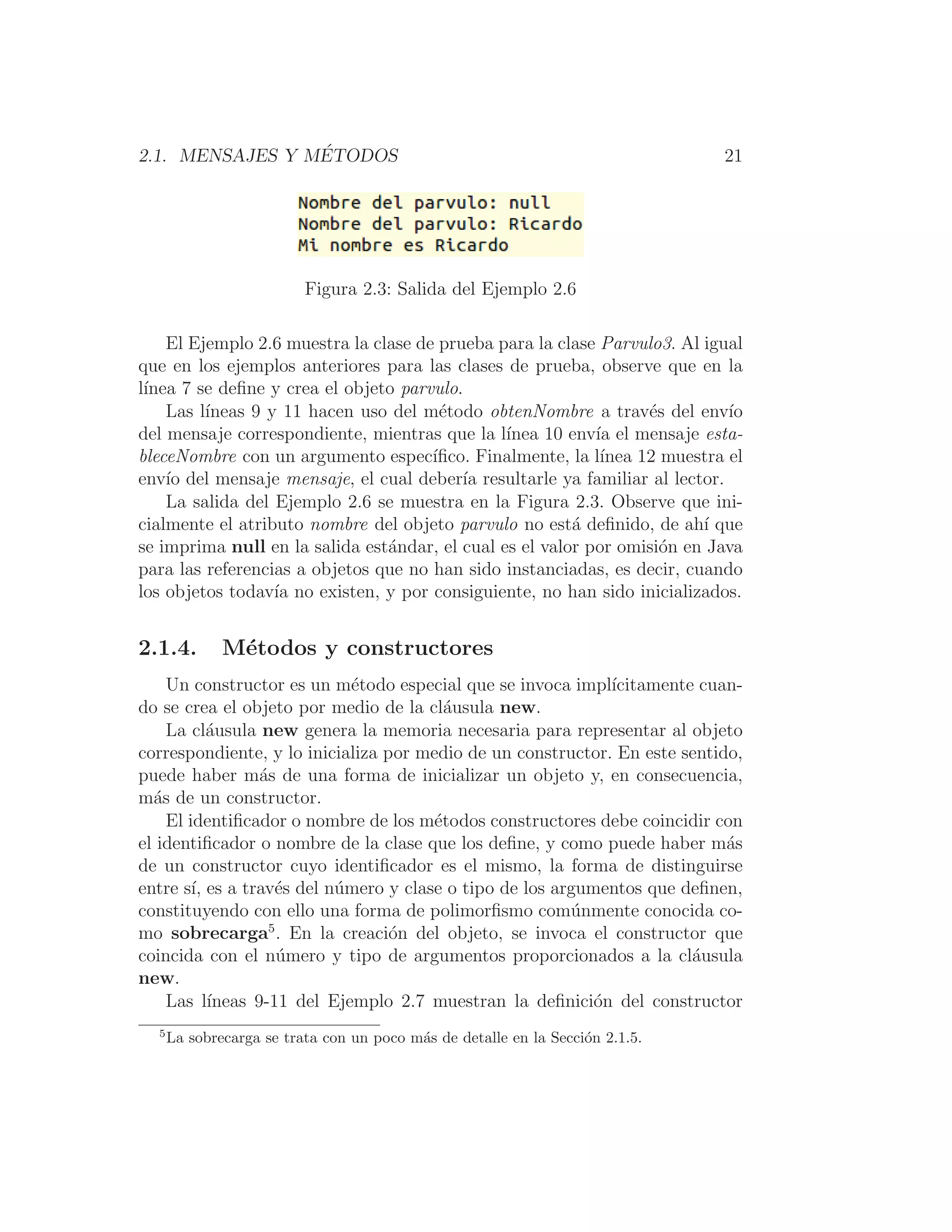 2.1. MENSAJES Y MÉTODOS 21
Figura 2.3: Salida del Ejemplo 2.6
El Ejemplo 2.6 muestra la clase de prueba para la clase Parvulo3. Al igual
que en los ejemplos anteriores para las clases de prueba, observe que en la
lı́nea 7 se deﬁne y crea el objeto parvulo.
Las lı́neas 9 y 11 hacen uso del método obtenNombre a través del envı́o
del mensaje correspondiente, mientras que la lı́nea 10 envı́a el mensaje esta-
bleceNombre con un argumento especı́ﬁco. Finalmente, la lı́nea 12 muestra el
envı́o del mensaje mensaje, el cual deberı́a resultarle ya familiar al lector.
La salida del Ejemplo 2.6 se muestra en la Figura 2.3. Observe que ini-
cialmente el atributo nombre del objeto parvulo no está deﬁnido, de ahı́ que
se imprima null en la salida estándar, el cual es el valor por omisión en Java
para las referencias a objetos que no han sido instanciadas, es decir, cuando
los objetos todavı́a no existen, y por consiguiente, no han sido inicializados.
2.1.4. Métodos y constructores
Un constructor es un método especial que se invoca implı́citamente cuan-
do se crea el objeto por medio de la cláusula new.
La cláusula new genera la memoria necesaria para representar al objeto
correspondiente, y lo inicializa por medio de un constructor. En este sentido,
puede haber más de una forma de inicializar un objeto y, en consecuencia,
más de un constructor.
El identiﬁcador o nombre de los métodos constructores debe coincidir con
el identiﬁcador o nombre de la clase que los deﬁne, y como puede haber más
de un constructor cuyo identiﬁcador es el mismo, la forma de distinguirse
entre sı́, es a través del número y clase o tipo de los argumentos que deﬁnen,
constituyendo con ello una forma de polimorﬁsmo comúnmente conocida co-
mo sobrecarga5
. En la creación del objeto, se invoca el constructor que
coincida con el número y tipo de argumentos proporcionados a la cláusula
new.
Las lı́neas 9-11 del Ejemplo 2.7 muestran la deﬁnición del constructor
5
La sobrecarga se trata con un poco más de detalle en la Sección 2.1.5.
 