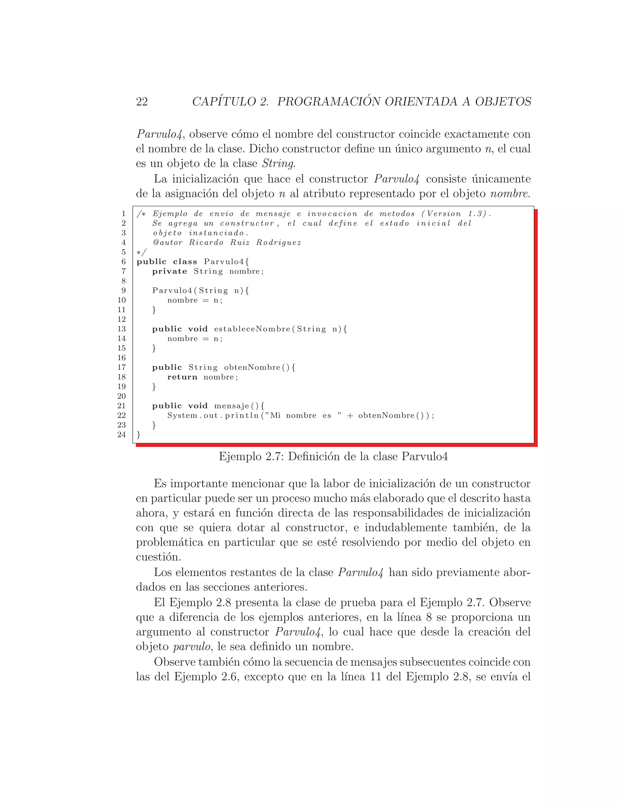 22 CAPÍTULO 2. PROGRAMACIÓN ORIENTADA A OBJETOS
Parvulo4, observe cómo el nombre del constructor coincide exactamente con
el nombre de la clase. Dicho constructor deﬁne un único argumento n, el cual
es un objeto de la clase String.
La inicialización que hace el constructor Parvulo4 consiste únicamente
de la asignación del objeto n al atributo representado por el objeto nombre.
1 /∗ Ejemplo de envio de mensaje e invocacion de metodos ( Version 1.3) .
2 Se agrega un constructor , e l cual define e l estado i n i c i a l del
3 o b j e t o instanciado .
4 @autor Ricardo Ruiz Rodriguez
5 ∗/
6 public class Parvulo4 {
7 private String nombre ;
8
9 Parvulo4 ( String n) {
10 nombre = n ;
11 }
12
13 public void estableceNombre ( String n) {
14 nombre = n ;
15 }
16
17 public String obtenNombre () {
18 return nombre ;
19 }
20
21 public void mensaje ( ) {
22 System . out . p r i n t l n ( ”Mi nombre es ” + obtenNombre () ) ;
23 }
24 }
Ejemplo 2.7: Deﬁnición de la clase Parvulo4
Es importante mencionar que la labor de inicialización de un constructor
en particular puede ser un proceso mucho más elaborado que el descrito hasta
ahora, y estará en función directa de las responsabilidades de inicialización
con que se quiera dotar al constructor, e indudablemente también, de la
problemática en particular que se esté resolviendo por medio del objeto en
cuestión.
Los elementos restantes de la clase Parvulo4 han sido previamente abor-
dados en las secciones anteriores.
El Ejemplo 2.8 presenta la clase de prueba para el Ejemplo 2.7. Observe
que a diferencia de los ejemplos anteriores, en la lı́nea 8 se proporciona un
argumento al constructor Parvulo4, lo cual hace que desde la creación del
objeto parvulo, le sea deﬁnido un nombre.
Observe también cómo la secuencia de mensajes subsecuentes coincide con
las del Ejemplo 2.6, excepto que en la lı́nea 11 del Ejemplo 2.8, se envı́a el
 