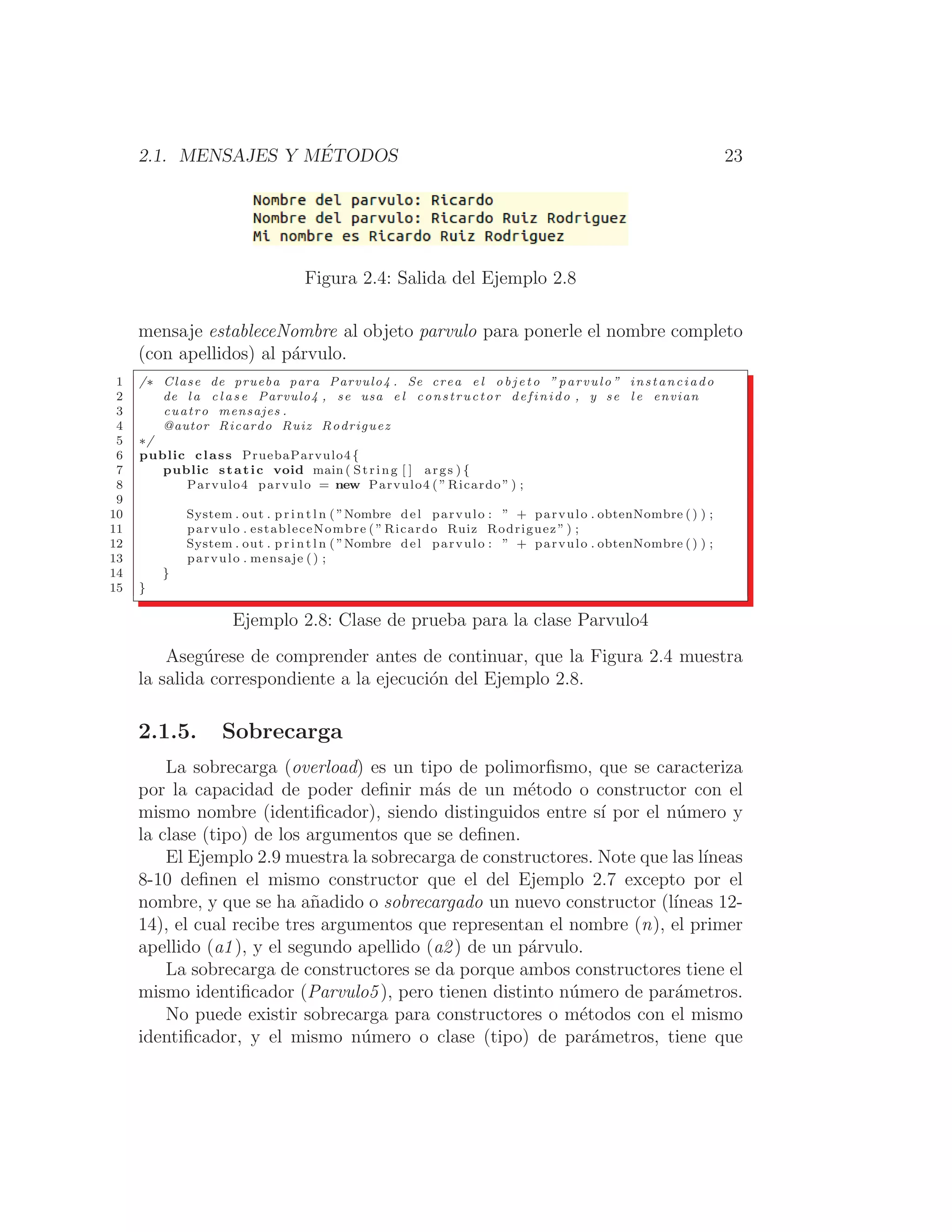 2.1. MENSAJES Y MÉTODOS 23
Figura 2.4: Salida del Ejemplo 2.8
mensaje estableceNombre al objeto parvulo para ponerle el nombre completo
(con apellidos) al párvulo.
1 /∗ Clase de prueba para Parvulo4 . Se crea e l o b j e t o ” parvulo ” instanciado
2 de l a c l a s e Parvulo4 , se usa e l constructor definido , y se l e envian
3 cuatro mensajes .
4 @autor Ricardo Ruiz Rodriguez
5 ∗/
6 public class PruebaParvulo4{
7 public static void main ( String [ ] args ) {
8 Parvulo4 parvulo = new Parvulo4 ( ” Ricardo ” ) ;
9
10 System . out . p r i n t l n ( ”Nombre del parvulo : ” + parvulo . obtenNombre () ) ;
11 parvulo . estableceNombre ( ” Ricardo Ruiz Rodriguez ” ) ;
12 System . out . p r i n t l n ( ”Nombre del parvulo : ” + parvulo . obtenNombre () ) ;
13 parvulo . mensaje () ;
14 }
15 }
Ejemplo 2.8: Clase de prueba para la clase Parvulo4
Asegúrese de comprender antes de continuar, que la Figura 2.4 muestra
la salida correspondiente a la ejecución del Ejemplo 2.8.
2.1.5. Sobrecarga
La sobrecarga (overload) es un tipo de polimorﬁsmo, que se caracteriza
por la capacidad de poder deﬁnir más de un método o constructor con el
mismo nombre (identiﬁcador), siendo distinguidos entre sı́ por el número y
la clase (tipo) de los argumentos que se deﬁnen.
El Ejemplo 2.9 muestra la sobrecarga de constructores. Note que las lı́neas
8-10 deﬁnen el mismo constructor que el del Ejemplo 2.7 excepto por el
nombre, y que se ha añadido o sobrecargado un nuevo constructor (lı́neas 12-
14), el cual recibe tres argumentos que representan el nombre (n), el primer
apellido (a1), y el segundo apellido (a2) de un párvulo.
La sobrecarga de constructores se da porque ambos constructores tiene el
mismo identiﬁcador (Parvulo5), pero tienen distinto número de parámetros.
No puede existir sobrecarga para constructores o métodos con el mismo
identiﬁcador, y el mismo número o clase (tipo) de parámetros, tiene que
 