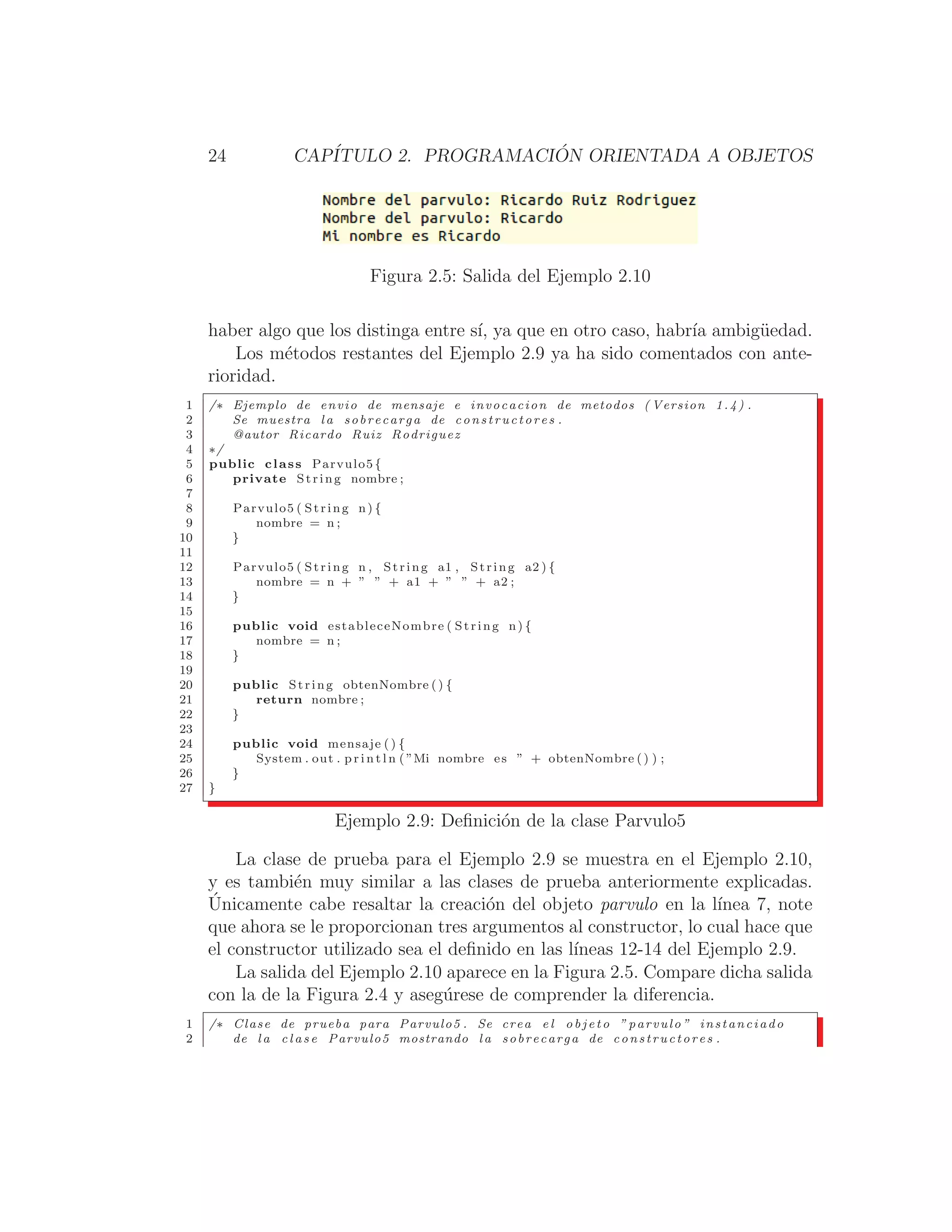 24 CAPÍTULO 2. PROGRAMACIÓN ORIENTADA A OBJETOS
Figura 2.5: Salida del Ejemplo 2.10
haber algo que los distinga entre sı́, ya que en otro caso, habrı́a ambigüedad.
Los métodos restantes del Ejemplo 2.9 ya ha sido comentados con ante-
rioridad.
1 /∗ Ejemplo de envio de mensaje e invocacion de metodos ( Version 1.4) .
2 Se muestra l a sobrecarga de constructores .
3 @autor Ricardo Ruiz Rodriguez
4 ∗/
5 public class Parvulo5 {
6 private String nombre ;
7
8 Parvulo5 ( String n) {
9 nombre = n ;
10 }
11
12 Parvulo5 ( String n , String a1 , String a2 ) {
13 nombre = n + ” ” + a1 + ” ” + a2 ;
14 }
15
16 public void estableceNombre ( String n) {
17 nombre = n ;
18 }
19
20 public String obtenNombre () {
21 return nombre ;
22 }
23
24 public void mensaje ( ) {
25 System . out . p r i n t l n ( ”Mi nombre es ” + obtenNombre () ) ;
26 }
27 }
Ejemplo 2.9: Deﬁnición de la clase Parvulo5
La clase de prueba para el Ejemplo 2.9 se muestra en el Ejemplo 2.10,
y es también muy similar a las clases de prueba anteriormente explicadas.
Únicamente cabe resaltar la creación del objeto parvulo en la lı́nea 7, note
que ahora se le proporcionan tres argumentos al constructor, lo cual hace que
el constructor utilizado sea el deﬁnido en las lı́neas 12-14 del Ejemplo 2.9.
La salida del Ejemplo 2.10 aparece en la Figura 2.5. Compare dicha salida
con la de la Figura 2.4 y asegúrese de comprender la diferencia.
1 /∗ Clase de prueba para Parvulo5 . Se crea e l o b j e t o ” parvulo ” instanciado
2 de l a c l a s e Parvulo5 mostrando la sobrecarga de constructores .
 
