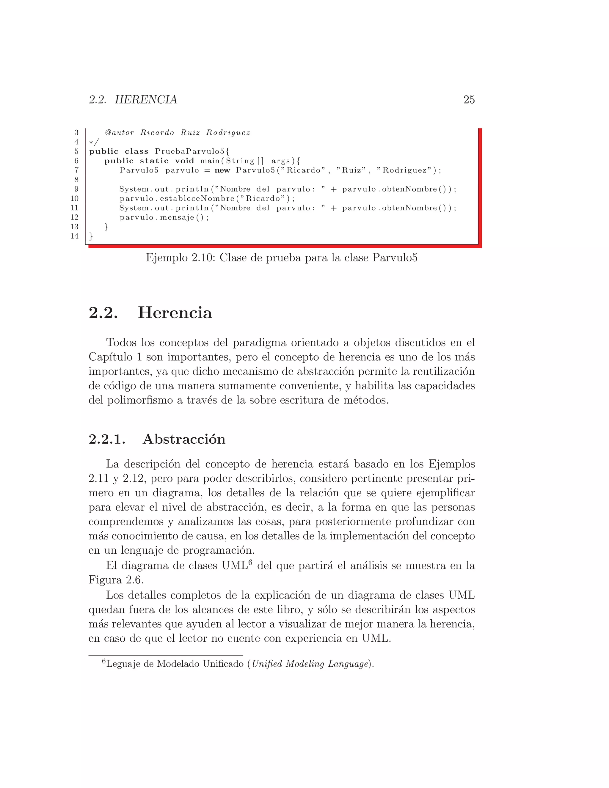 2.2. HERENCIA 25
3 @autor Ricardo Ruiz Rodriguez
4 ∗/
5 public class PruebaParvulo5{
6 public static void main ( String [ ] args ) {
7 Parvulo5 parvulo = new Parvulo5 ( ” Ricardo ” , ”Ruiz” , ” Rodriguez ” ) ;
8
9 System . out . p r i n t l n ( ”Nombre del parvulo : ” + parvulo . obtenNombre () ) ;
10 parvulo . estableceNombre ( ” Ricardo ” ) ;
11 System . out . p r i n t l n ( ”Nombre del parvulo : ” + parvulo . obtenNombre () ) ;
12 parvulo . mensaje () ;
13 }
14 }
Ejemplo 2.10: Clase de prueba para la clase Parvulo5
2.2. Herencia
Todos los conceptos del paradigma orientado a objetos discutidos en el
Capı́tulo 1 son importantes, pero el concepto de herencia es uno de los más
importantes, ya que dicho mecanismo de abstracción permite la reutilización
de código de una manera sumamente conveniente, y habilita las capacidades
del polimorﬁsmo a través de la sobre escritura de métodos.
2.2.1. Abstracción
La descripción del concepto de herencia estará basado en los Ejemplos
2.11 y 2.12, pero para poder describirlos, considero pertinente presentar pri-
mero en un diagrama, los detalles de la relación que se quiere ejempliﬁcar
para elevar el nivel de abstracción, es decir, a la forma en que las personas
comprendemos y analizamos las cosas, para posteriormente profundizar con
más conocimiento de causa, en los detalles de la implementación del concepto
en un lenguaje de programación.
El diagrama de clases UML6
del que partirá el análisis se muestra en la
Figura 2.6.
Los detalles completos de la explicación de un diagrama de clases UML
quedan fuera de los alcances de este libro, y sólo se describirán los aspectos
más relevantes que ayuden al lector a visualizar de mejor manera la herencia,
en caso de que el lector no cuente con experiencia en UML.
6
Leguaje de Modelado Uniﬁcado (Uniﬁed Modeling Language).
 