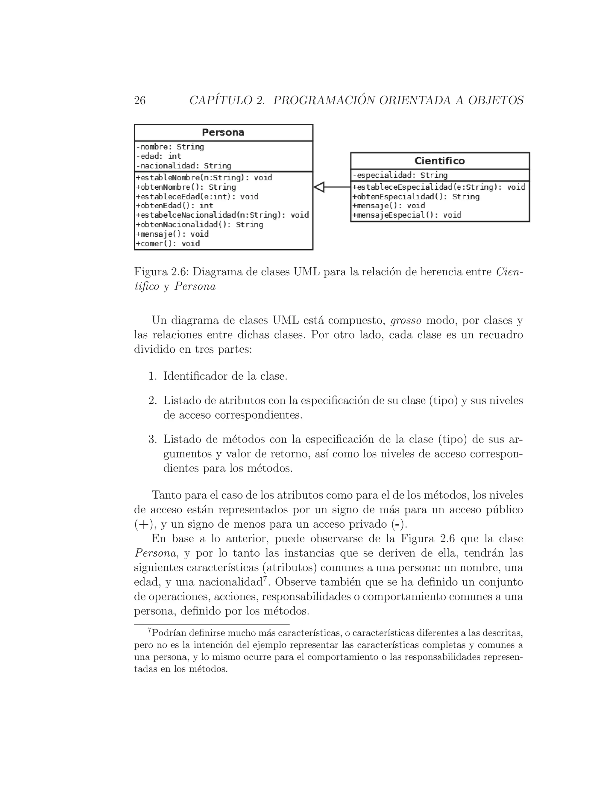 26 CAPÍTULO 2. PROGRAMACIÓN ORIENTADA A OBJETOS
Figura 2.6: Diagrama de clases UML para la relación de herencia entre Cien-
tiﬁco y Persona
Un diagrama de clases UML está compuesto, grosso modo, por clases y
las relaciones entre dichas clases. Por otro lado, cada clase es un recuadro
dividido en tres partes:
1. Identiﬁcador de la clase.
2. Listado de atributos con la especiﬁcación de su clase (tipo) y sus niveles
de acceso correspondientes.
3. Listado de métodos con la especiﬁcación de la clase (tipo) de sus ar-
gumentos y valor de retorno, ası́ como los niveles de acceso correspon-
dientes para los métodos.
Tanto para el caso de los atributos como para el de los métodos, los niveles
de acceso están representados por un signo de más para un acceso público
(+), y un signo de menos para un acceso privado (-).
En base a lo anterior, puede observarse de la Figura 2.6 que la clase
Persona, y por lo tanto las instancias que se deriven de ella, tendrán las
siguientes caracterı́sticas (atributos) comunes a una persona: un nombre, una
edad, y una nacionalidad7
. Observe también que se ha deﬁnido un conjunto
de operaciones, acciones, responsabilidades o comportamiento comunes a una
persona, deﬁnido por los métodos.
7
Podrı́an deﬁnirse mucho más caracterı́sticas, o caracterı́sticas diferentes a las descritas,
pero no es la intención del ejemplo representar las caracterı́sticas completas y comunes a
una persona, y lo mismo ocurre para el comportamiento o las responsabilidades represen-
tadas en los métodos.
 