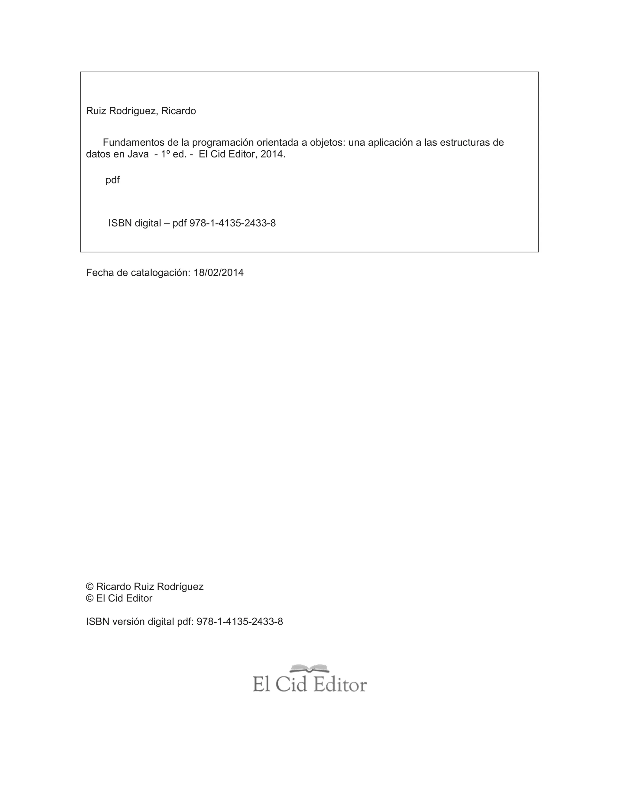 Ruiz Rodríguez, Ricardo
Fundamentos de la programación orientada a objetos: una aplicación a las estructuras de
datos en Java - 1º ed. - El Cid Editor, 2014.
pdf
ISBN digital – pdf 978-1-4135-2433-8
Fecha de catalogación: 18/02/2014
© Ricardo Ruiz Rodríguez
© El Cid Editor
ISBN versión digital pdf: 978-1-4135-2433-8
 