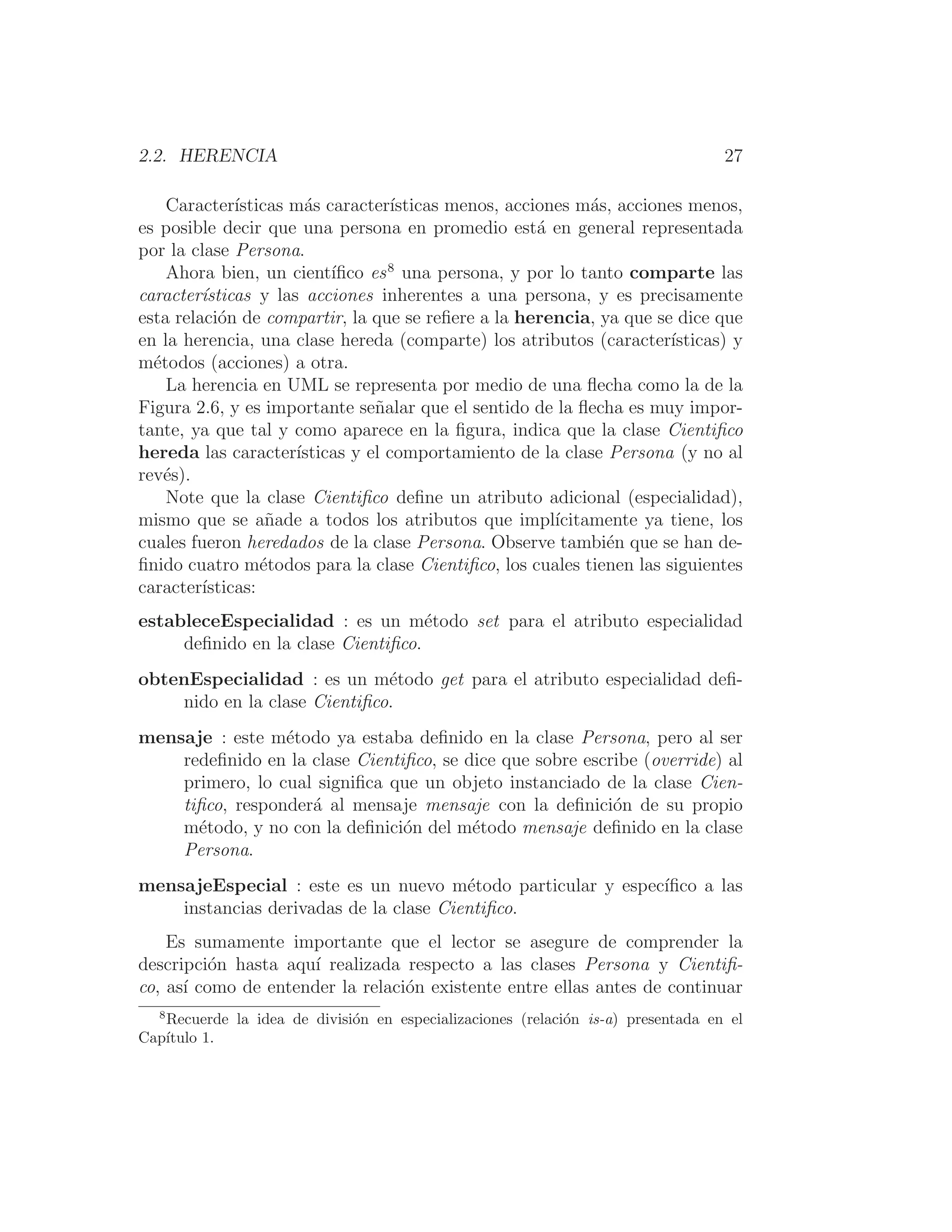 2.2. HERENCIA 27
Caracterı́sticas más caracterı́sticas menos, acciones más, acciones menos,
es posible decir que una persona en promedio está en general representada
por la clase Persona.
Ahora bien, un cientı́ﬁco es8
una persona, y por lo tanto comparte las
caracterı́sticas y las acciones inherentes a una persona, y es precisamente
esta relación de compartir, la que se reﬁere a la herencia, ya que se dice que
en la herencia, una clase hereda (comparte) los atributos (caracterı́sticas) y
métodos (acciones) a otra.
La herencia en UML se representa por medio de una ﬂecha como la de la
Figura 2.6, y es importante señalar que el sentido de la ﬂecha es muy impor-
tante, ya que tal y como aparece en la ﬁgura, indica que la clase Cientiﬁco
hereda las caracterı́sticas y el comportamiento de la clase Persona (y no al
revés).
Note que la clase Cientiﬁco deﬁne un atributo adicional (especialidad),
mismo que se añade a todos los atributos que implı́citamente ya tiene, los
cuales fueron heredados de la clase Persona. Observe también que se han de-
ﬁnido cuatro métodos para la clase Cientiﬁco, los cuales tienen las siguientes
caracterı́sticas:
estableceEspecialidad : es un método set para el atributo especialidad
deﬁnido en la clase Cientiﬁco.
obtenEspecialidad : es un método get para el atributo especialidad deﬁ-
nido en la clase Cientiﬁco.
mensaje : este método ya estaba deﬁnido en la clase Persona, pero al ser
redeﬁnido en la clase Cientiﬁco, se dice que sobre escribe (override) al
primero, lo cual signiﬁca que un objeto instanciado de la clase Cien-
tiﬁco, responderá al mensaje mensaje con la deﬁnición de su propio
método, y no con la deﬁnición del método mensaje deﬁnido en la clase
Persona.
mensajeEspecial : este es un nuevo método particular y especı́ﬁco a las
instancias derivadas de la clase Cientiﬁco.
Es sumamente importante que el lector se asegure de comprender la
descripción hasta aquı́ realizada respecto a las clases Persona y Cientiﬁ-
co, ası́ como de entender la relación existente entre ellas antes de continuar
8
Recuerde la idea de división en especializaciones (relación is-a) presentada en el
Capı́tulo 1.
 