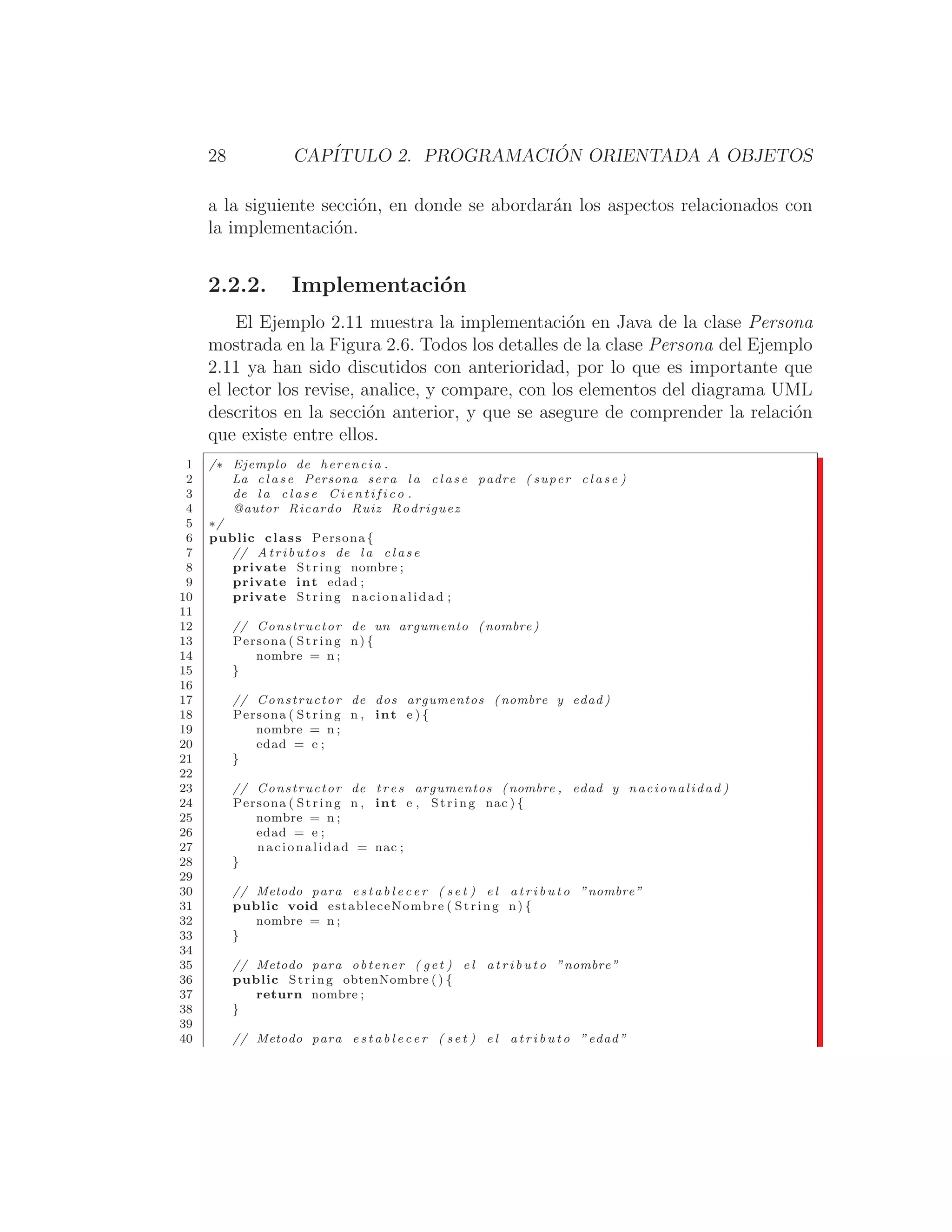 28 CAPÍTULO 2. PROGRAMACIÓN ORIENTADA A OBJETOS
a la siguiente sección, en donde se abordarán los aspectos relacionados con
la implementación.
2.2.2. Implementación
El Ejemplo 2.11 muestra la implementación en Java de la clase Persona
mostrada en la Figura 2.6. Todos los detalles de la clase Persona del Ejemplo
2.11 ya han sido discutidos con anterioridad, por lo que es importante que
el lector los revise, analice, y compare, con los elementos del diagrama UML
descritos en la sección anterior, y que se asegure de comprender la relación
que existe entre ellos.
1 /∗ Ejemplo de herencia .
2 La c l a s e Persona sera l a c l a s e padre ( super c l a s e )
3 de l a c l a s e C i e n t i f i c o .
4 @autor Ricardo Ruiz Rodriguez
5 ∗/
6 public class Persona {
7 // Atributos de l a c l a s e
8 private String nombre ;
9 private int edad ;
10 private String nacionalidad ;
11
12 // Constructor de un argumento ( nombre )
13 Persona ( String n) {
14 nombre = n ;
15 }
16
17 // Constructor de dos argumentos ( nombre y edad )
18 Persona ( String n , int e ) {
19 nombre = n ;
20 edad = e ;
21 }
22
23 // Constructor de t r e s argumentos (nombre , edad y nacionalidad )
24 Persona ( String n , int e , String nac ) {
25 nombre = n ;
26 edad = e ;
27 nacionalidad = nac ;
28 }
29
30 // Metodo para e s t a b l e c e r ( s e t ) e l a t r i b u t o ”nombre”
31 public void estableceNombre ( String n) {
32 nombre = n ;
33 }
34
35 // Metodo para obtener ( get ) e l a t r i b u t o ”nombre”
36 public String obtenNombre () {
37 return nombre ;
38 }
39
40 // Metodo para e s t a b l e c e r ( s e t ) e l a t r i b u t o ”edad”
 